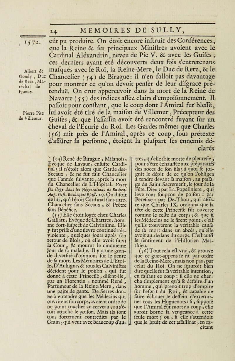 Albert de Condy , Duc de Retz , Ma¬ réchal de France. Pierre Pite Villemur. 24 MEMOIRES DE SULLY, eût pu produire. On étoit encore inftruit des Conférences, que la Reine &. fes principaux Miniftres avoienc avec le Cardinal Alexandrin, neveu de Pie Y. ôc avec les Guifes j ces derniers ayant été découverts deux fois s’entretenans mafqués avec le Roi, la Reine-Mere, le Duc de Retz, Ôc le Chancelier (54) de Birague: il n’en falloit pas davantage pour montrer ce qu’on devoit penfer de leur difgrace pré¬ tendue. On crut appercevoir dans la mort de la Reine de Navarre (55) des indices allez clairs d’empoifonnement. Il Î>alToit pour confiant, que le coup dont l’Amiral fur bielle, ui avoit été tiré de la maifon de Villemur, Précepteur des Guifes -y Ôc que l’alîaflin avoit été rencontré fuyant fur un cheval de l’Ecurie du Roi. Les Gardes mêmes que Charles (56) mit près de l’Amiral, après ce coup, fous prétexte d’aflurer fa perfonne, étoient la plulpart fes ennemis dé- 4 • 1 f clares (y4)René de Birague, Mdanois. Evêque de Lavaur, enfuite Cardi¬ nal ; il n’étoit alors que Garde-des- Sceaux , ôc ne fut fait Chancelier que l’année fuivante, après la mort du Chancelier de L’Hôpital. Voye\ fon éloge dans les négociations de Busbeq. Aug. Gijl. BusbequiiEpifi. 29. On diloit de lui, qu’il étoit Cardinal fans titre, Chancelier fans Sceaux , ôc Prêtre lans Bénéfice. ( f f) Elle étoit logée chez Charles Gaillart, Evêque de Chartres, hom¬ me fort-fufpeél de Calvinifme. Elle y fut prife d’une fievre continue très- violente , quelques jours après fon retour de Blois, où elle avoit fuivi la Cour, ôc mourut le cinquième jour de fa maladie. Il y a une gran¬ de diverfité d’opinions fur le genre de fa mort. Les Mémoires de L’Etoi¬ le, D’Aubigné, ôc tous les Cal vinifies décident pour le poifon , qui fut donné à cçtte Princefle, difent-ils, par un Florentin , nommé René , Parfumeur de la Reine-Mere, dans une paire de gants. De-Serres don¬ ne à entendre que les Médecins qui ouvrirent fon corps, avoient ordre de JOe point toucher au cerveau, où s?é- toit attaché le poifon. Mais ils font tous fortement contredits par le Grain, qui veut ayec beaucoup d’au¬ tres, qu’elle foit morte de pleurefie, pour s’être échauffée aux préparatifs des noces de fon fils j à quoi fe joi¬ gnit le dépit de ce qu’on l’obligea a tendre devant fa maifon , au parta¬ ge du Saint-Sacrement,le jour de la Fête-Dieu : par La-Popeliniere , qui leve tout foupçon de poifon : par Perefixe : par De-Thou , qui artu- re que Charles IX. ordonna que la tête de cette Princefle fût ouverte comme le relie du corps ^ & que fl les Médecins ne le firent point, c’ell qu’ils trouvèrent la véritable caufe de fa mort dans un abcès, qu’elle avoit au-dedans du corps. C’eli aufll le fentiment de l’Hiilorien Mat¬ thieu. ( f 6) Tout cela eft vrai, Ô>c prouve que ce guet-appens fe fit par ordre de la Reine-Mere, mais non pas, par celui du Roi. On ne fçauroit bien dire quelle fut fa véritable intention, en faifant ce coup : fi elle ne cher¬ cha fimplement qu'à fe défaire d’un homme , qui ’prenoit trop d’empire fur l’efprit du Roi , ôc capable de faire échouer le deflein d’extermi¬ ner tous les Huguenots : fi , fuppofé que l’Amiral fût mort du coup, elle auroit borné fa vengeance à cette feule mort ; ou , fi elle s’attendoit que le Jjruiï de cet affaflinat, en ex¬ citant