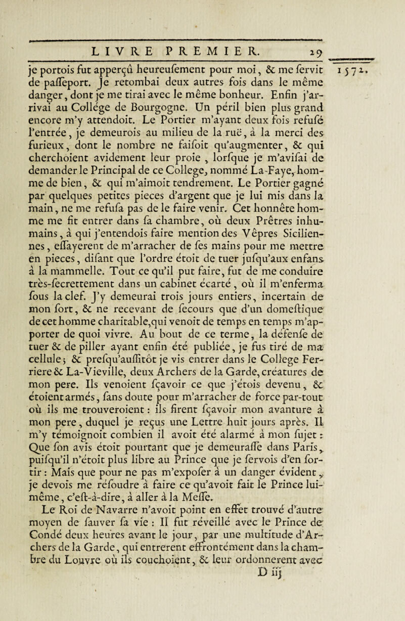 19 ___ je portois fuc apperçû heureufement pour moi, 6c me fervit i 572.. de paflèport. Je retombai deux autres fois dans le même danger, dont je me tirai avec le même bonheur. Enfin j’ar¬ rivai au College de Bourgogne. Un péril bien plus grand encore m’y attendoit. Le Portier m’ayant deux fois refufé l’entrée, je demeurois au milieu de la rue, à la merci des furieux, dont le nombre ne faifoit qu’augmenter, 6c qui cherchoient avidement leur proie , lorfque je m’avifai de demander le Principal de ce College., nommé La-Faye, hom¬ me de bien, 6c qui m’aimoit tendrement. Le Portier gagné par quelques petites pièces d’argent que je lui mis dans la main, ne me refufa pas de le faire venir. Cet honnête hom¬ me me fit entrer dans fa chambre, où deux Prêtres inhu¬ mains, à qui j’entendois faire mention des Vêpres Sicilien¬ nes , eflayerent de m’arracher de fes mains pour me mettre en pièces, difant que l’ordre étoit de tuer jufqu’aux enfans à la mammelle. Tout ce qu’il put faire, fut de me conduire très-fecrettement dans un cabinet écarté , où il m’enferma fous la clef. J’y demeurai trois jours entiers, incertain de mon fort, 6c ne recevant de fecours que d’un domeftique de cet homme charitable,qui venoit de temps en temps m’ap¬ porter de quoi vivre. Au bout de ce terme, la défenfe de tuer 6c de piller ayant enfin été publiée, je fus tiré de ma cellule j 6c prefqu’auffitôt je vis entrer dans le College Fer- riere 6c La-Vie ville, deux Archers de la Garde, créatures de mon pere. Ils venoient fçavoir ce que j’étois devenu, 6c étoientarmés, fans doute pour m’arracher de force par-tout où ils me trouveroient : ils firent fçavoir mon avanture a mon pere, duquel je reçus une Lettre huit jours après. IL m’y témoignoit combien il avoit été alarmé à mon fujet : Que fon avis étoit pourtant que je demeurafTe dans Paris,, puifqu’il n’étoit plus libre au Prince que je fervois d’en for- tir : Mais que pour ne pas m’expofer à un danger évident y je devois me réfoudre à faire ce qu’avoit fait le Prince lui- même , c’eft-à-dire, à aller à la Méfié. Le Roi de Navarre n’avoit point en effet trouvé d’autre moyen de fauver fa vie : Il fut réveillé avec le Prince de Condé deux heures avant le jour, par une multitude d’Ar- chers de la Garde, qui entrèrent effrontément dans la cham¬ bre du Louvre où ils couchoient, 6c leur ordonnèrent avec D il j