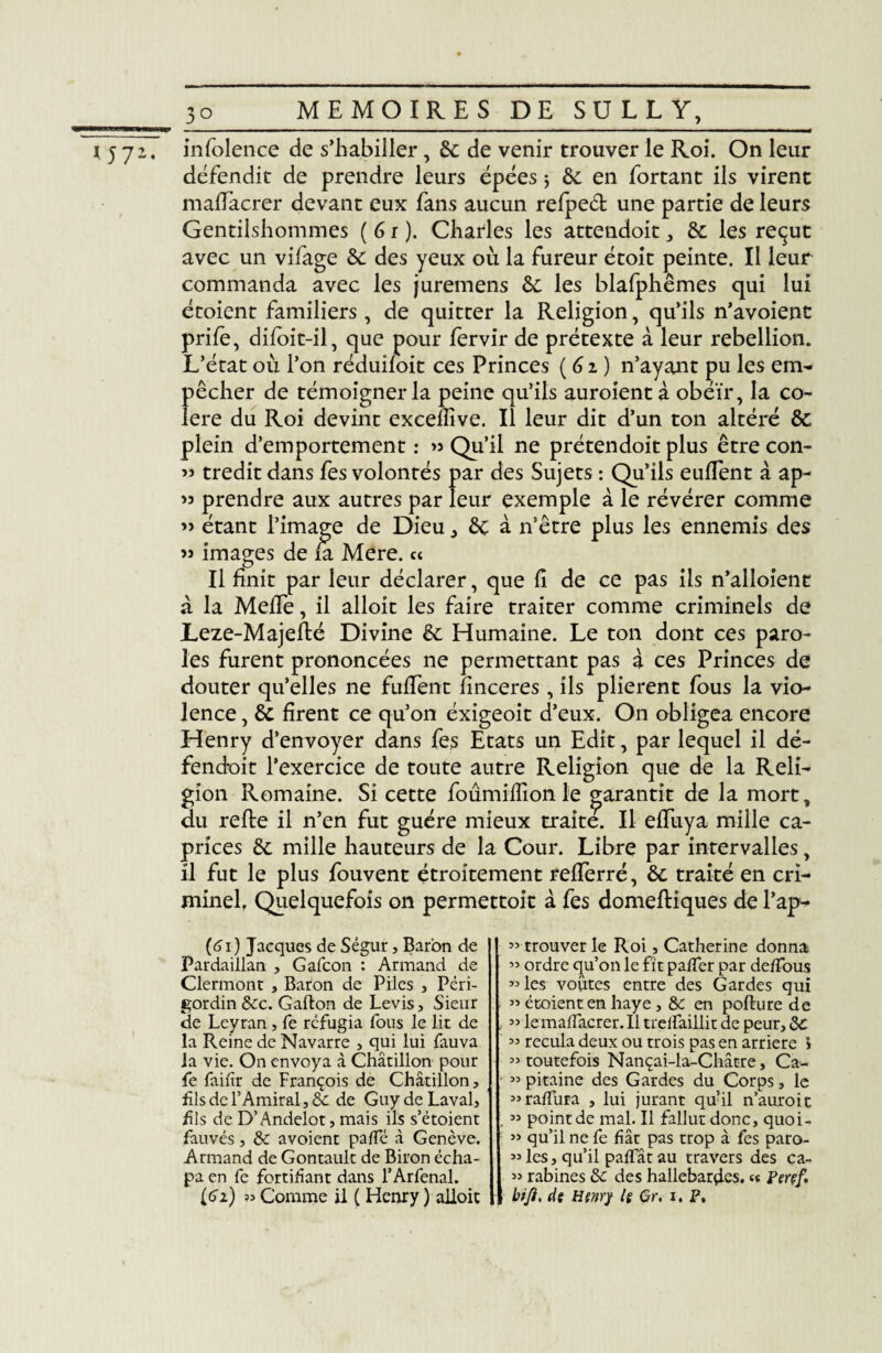 l 5 7 z, infolence de s’habiller, 6e de venir trouver le Roi. On leur défendit de prendre leurs épées j 6e en fortant ils virent maiïacrer devant eux fans aucun refpeét une partie de leurs Gentilshommes (6 r ). Charles les attendoit, 6e les reçut avec un vifage 6e des yeux où la fureur étoit peinte. Il leur commanda avec les juremens 6e les blafphêmes qui lui étoient familiers, de quitter la Religion, qu’ils n’avoient prife, difoit-il, que pour fervir de prétexte à leur rébellion. L’état où l’on réduifoit ces Princes (6z) n’ayant pu les em¬ pêcher de témoigner la peine qu’ils auroientà obéir, la co¬ lère du Roi devint excellive. Il leur dit d’un ton altéré 6e plein d’emportement : >3 Qu’il ne prétendoit plus être con- « tredit dans fes volontés par des Sujets : Qu’ils euflent à ap- >3 prendre aux autres par leur exemple à le révérer comme ’> étant l’image de Dieu, 6e à n’être plus les ennemis des 33 images de fa Mere. « Il finit par leur déclarer, que Ci de ce pas iis n’alloienc à la Meffe, il alloit les faire traiter comme criminels de Leze-Majeflé Divine 6c Humaine. Le ton dont ces paro¬ les furent prononcées ne permettant pas à ces Princes de douter qu’elles ne fufTent finceres, ils plièrent fous la vio¬ lence , 6c firent ce qu’on éxigeoit d’eux. On obligea encore Henry d’envoyer dans fes Etats un Edit, par lequel il dé¬ fendait l'exercice de toute autre Religion que de la Reli¬ gion Romaine. Si cette foûmiflîonle garantit de la mort, du refie il n’en fut guère mieux traite. Il effuya mille ca¬ prices 6c mille hauteurs de la Cour. Libre par intervalles, il fut le plus fouvent étroitement refferré, 6c traité en cri¬ minel. Quelquefois on permettoit à fes domefliques de l’ap- (61 ) Jacques de Ségur, Baron de Pardaiilan , Gafcon : Armand de Clermont , Baron de Piles , Péri- gordin 8cc. Gallon de Levis, Sieur de Leyran, fe réfugia fous le lit de la Reine de Navarre , qui lui fauva la vie. On envoya à Châtillon pour fe faifîr de François de Châtillon, fils de l’Amiral, 8c de Guy de Laval, fils de D’Andelot, mais ils s’étoient fauvés, 8c avoient pâlie à Genève. Armand de Gontault de Biron écha- pa en fe fortifiant dans l’Arfenal. (62) » Comme il ( Henry ) alloit 55 trouver le Roi, Catherine donna 33 ordre qu’on le fît palfer par de/Tous 33 les voûtes entre des Gardes qui ” étoient en haye, &c en pollure de 55 le maiïacrer. 11 trelïaillit de peur, 8c 33 recula deux ou trois pas en arriéré l 33 toutefois Nançai-la-Châtre, Ca- 33 pitaine des Gardes du Corps, le 33ralfura , lui jurant qu’il n’auroit 33 point de mal. Il fallut donc, quoi- 33 qu’il ne fe fiât pas trop à fes paro- 33 les, qu’il paffât au travers des ca- 33 rabines 8c des hallebardes. <« Perçf. bift, de Henry le Gr. i. P,