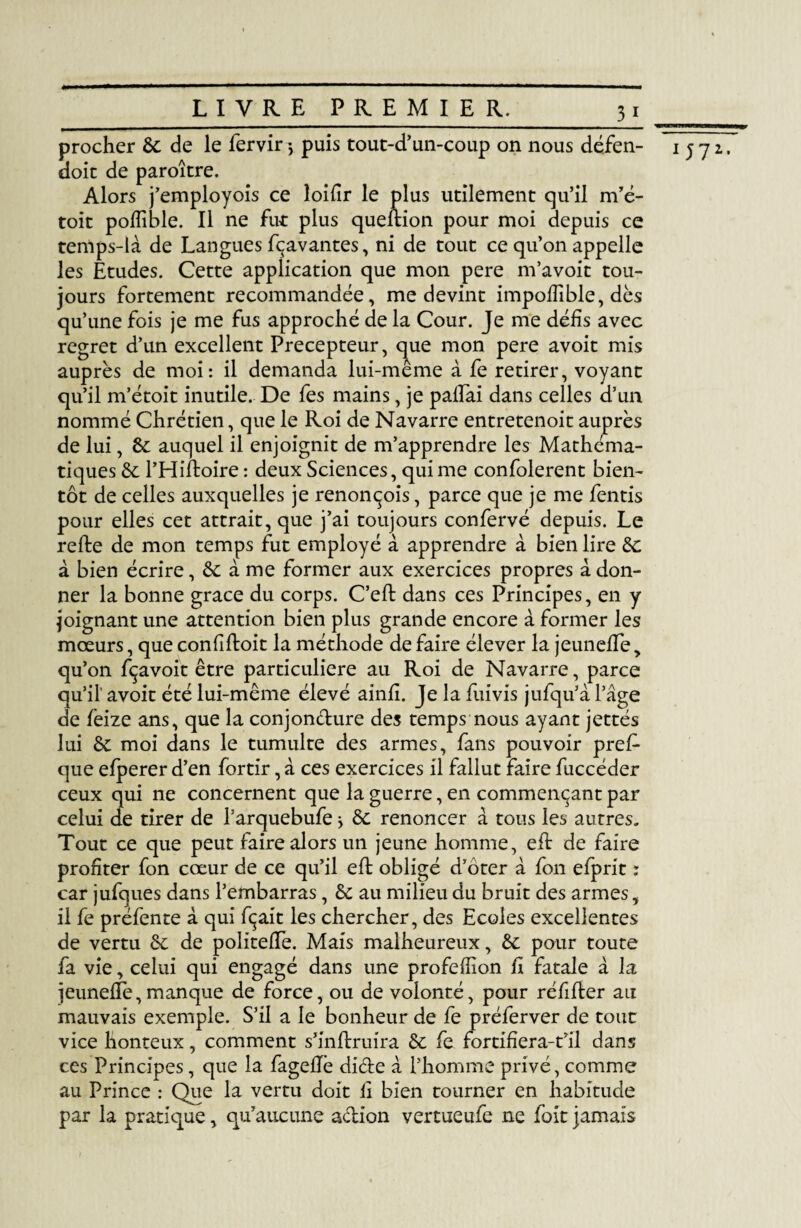 procher 6c de le fervir -, puis tout-d’un-coup on nous dé.fen- doit de paroître. Alors j’employois ce loifir le plus utilement qu’il m’é- toit pofîible. Il ne fut plus queftion pour moi depuis ce temps-là de Langues fçavantes, ni de tout ce qu’on appelle les Etudes. Cette application que mon pere m’avoit tou¬ jours fortement recommandée, me devint impoffible, dès qu’une fois je me fus approché de la Cour. Je me défis avec regret d’un excellent Précepteur, que mon pere avoit mis auprès de moi: il demanda lui-même à fe retirer, voyant qu’il m’étoit inutile. De fes mains, je pailai dans celles d’un nommé Chrétien, que le Roi de Navarre entretenoit auprès de lui, 6c auquel il enjoignit de m’apprendre les Mathéma¬ tiques 6c l’Hiftoire : deux Sciences, qui me confolerent bien¬ tôt de celles auxquelles je renonçois, parce que je me fentis pour elles cet attrait, que j’ai toujours confervé depuis. Le refte de mon temps fut employé à apprendre à bien lire 6c à bien écrire, 6c à me former aux exercices propres à don¬ ner la bonne grâce du corps. C’eft dans ces Principes, en y joignant une attention bien plus grande encore à former les mœurs, que confiftoit la méthode de faire élever la jeunefTe, qu’on fçavoit être particulière au Roi de Navarre, parce qu’il' avoit été lui-même élevé ainfî. Je la fui vis jufqu’à l’âge de fèize ans, que la conjon&ure des temps nous ayant jettés lui 6c moi dans le tumulte des armes, fans pouvoir pre£ que efperer d’en fortir, à ces exercices il fallut faire fuccéder ceux qui ne concernent que la guerre, en commençant par celui de tirer de l’arquebufe > 6c renoncer à tous les autres. Tout ce que peut faire alors un jeune homme, efl de faire profiter fon cœur de ce qu’il efl obligé d’ôter à fon efprit : car jufques dans l’embarras , 6c au milieu du bruit des armes, il fe préfente à qui fçait les chercher, des Ecoles excellentes de vertu 6c de politeiïe. Mais malheureux, 6c pour toute fa vie, celui qui engagé dans une profefîion fi fatale à la jeunefTe,manque de force, ou de volonté, pour réflfter au mauvais exemple. S’il a le bonheur de fe préferver de tout vice lionteux, comment s’inflruira 6c fe fortifîera-t’il dans ces Principes, que la fageflè di&e à l’homme privé, comme au Prince : Que la vertu doit fi bien tourner en habitude par la pratique, qu’aucune a&ion vertueufe ne (bit jamais 1 572*