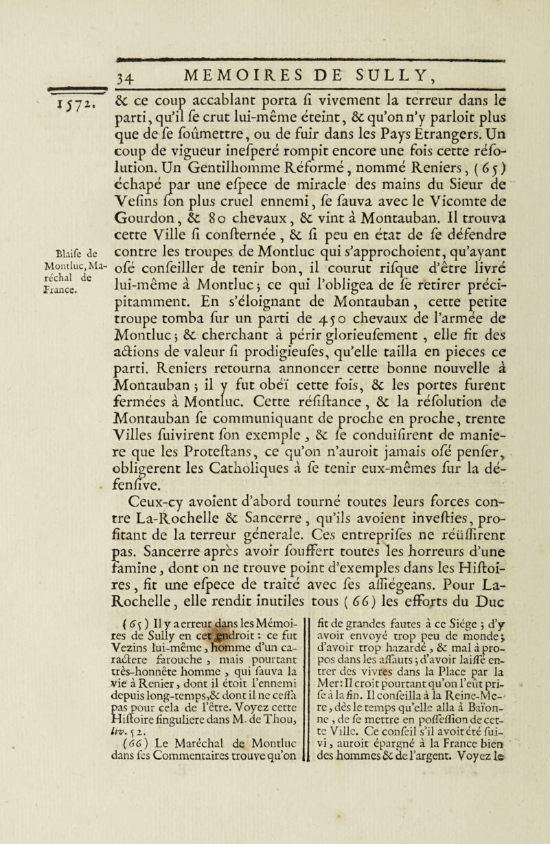 1572. Blaife de Montluc, Ma¬ réchal de France. de ce coup accablant porta fi vivement la terreur dans le parti, qu’il fe crut lui-même éteint, de qu’on n’y parloit plus que de fe foûmettre, ou de fuir dans les Pays Etrangers. Un coup de vigueur inefperé rompit encore une fois cette réfo- lution. Un Gentilhomme Réformé, nommé Reniers ,(65) échapé par une efpece de miracle des mains du Sieur de Vélins Ion plus cruel ennemi, fe fauva avec le Vicomte de Gourdon, & 80 chevaux, de vint à Montauban. Il trouva cette Ville li confternée, de li peu en état de fe défendre contre les troupes de Montluc qui s’approchoient, qu’ayant ofé confeiller de tenir bon, il courut rifque d’être livré lui-même à Montluc * ce qui l’obligea de fe retirer préci¬ pitamment. En s’éloignant de Montauban, cette petite troupe tomba fur un parti de 450 chevaux de l’armée de Montluc ; de cherchant à périr glorieufement , elle fit des adions de valeur li prodigieufes, qu’elle tailla en pièces ce parti. Reniers retourna annoncer cette bonne nouvelle à Montauban ; il y fut obéi cette fois, de les portes furent fermées à Montluc. Cette rélidance, de la réfolution de Montauban fe communiquant de proche en proche, trente Villes fuivirent fon exemple * de le conduilirent de manié¬ ré que les Protefbans, ce qu’on n’auroit jamais ofé penfer, obligèrent les Catholiques à fe tenir eux-mêmes fur la dé¬ fensive. Ceux-cy avoient d’abord tourné toutes leurs forces con¬ tre La-Rochelle de Sancerre, qu’ils avoient inverties, pro¬ fitant de la terreur générale. Ces entreprifes ne réülîirent pas. Sancerre après avoir fouffert toutes les horreurs d’une famine, dont on ne trouve point d’exemples dans les Hirtoi- res, fit une efpece de traité avec fes afiiégeans. Pour La- Rochelle , elle rendit inutiles tous ( 6 6 ) les efforts du Duc ( 6 ) Il y a erreur dans les Mémoi¬ res de Sully en cet ^ndroit : ce fut Vezins lui-même, homme d’un ca¬ ractère farouche , mais pourtant très-honnête homme , qui fauva la Vie à Renier> dont il étoit l’ennemi depuis long-temps,de dont il ne ceiîa pas pour cela de l’être. Voyez cette Hi noire lïnguliere dans M. de Thon, hv. f 1. (66) Le Maréchal de Montluc dans lès Commentaires trouve qu’on fît de grandes fautes à ce Siège ; d’y avoir envoyé trop peu de mondes d’avoir trop hazardé , & mal à pro¬ pos dans les affauts *, d’avoir lai/fé en¬ trer des vivres dans la Place par la Mer : Il croit pourtant qu’on l’eût pri- fe à la fin. Il confeilla à la Reine-Me- re, dès le temps qu’elle alla à Baïon- ne , de fe mettre en poflelïion de cet¬ te Ville. Ce confeil s’il avoitété fui- vi, auroit épargné à la France bien des hommes de de l’argent. Voyez le