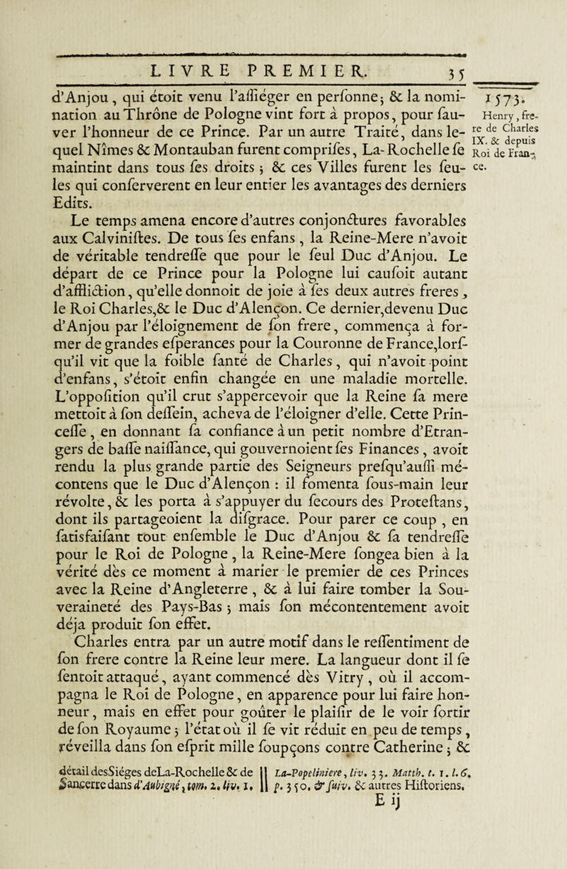 3_5 _ d’Anjou, qui étoit venu l’affiéger en perfonnej de la nomi- 1573. nation auTlirône de Pologne vint fort à propos, pour fau- Henry, fre- ver l’honneur de ce Prince. Par un autre Traité, dans le- dÎTufs5 quel Nîmes de Montauban furent comprifes, La- Rochelle fe R0'i de Fraa- maintint dans tous fes droits -, de ces Villes furent les feu- ce¬ lés qui conferverent en leur entier les avantages des derniers Edits. Le temps amena encore d’autres conjonctures favorables aux Calviniftes. De tous fes enfans, la Reine-Mere n’avoit de véritable tendreffe que pour le feul Duc d’Anjou. Le départ de ce Prince pour la Pologne lui caufoit autant d’affliction, qu’elle donnoit de joie à fes deux autres freres, le Roi Charles,^: le Duc d’Alençon. Ce dernier,devenu Duc d’Anjou par l’éloignement de Ion frere, commença à for¬ mer de grandes efperances pour la Couronne de France,lorF qu’il vit que la foible fanté de Charles, qui n’avoit point d’enfans, s’étoit enfin changée en une maladie mortelle. L’oppofition qu’il crut s’appercevoir que la Reine fa mere mettoit à fon deffein, acheva de l’éloigner d’elle. Cette Prin- ceffe , en donnant fa confiance à un petit nombre d’Etran- gers de baffe naiffance, qui gouvernoientfes Finances, avoit rendu la plus grande partie des Seigneurs prefqu’auffi mé- contens que le Duc d’Alençon : il fomenta fous-main leur révolte, de les porta à s’appuyer du fecours des Proteftans, dont ils partageoient la difgrace. Pour parer ce coup , en fatisfaifant tout enfemble le Duc d’Anjou de fa tendreffe pour le Roi de Pologne, la Reine-Mere fongea bien à la vérité dès ce moment à marier le premier de ces Princes avec la Reine d’Angleterre , de à lui faire tomber la Sou¬ veraineté des Pays-Bas 5 mais fon mécontentement avoit déjà produit fon effet. Charles entra par un autre motif dans le reffentiment de fon frere contre la Reine leur mere. La langueur dont il fe fentoit attaqué, ayant commencé dès Vitry, où il accom¬ pagna le Roi de Pologne, en apparence pour lui faire hon¬ neur , mais en effet pour goûter le plaifir de le voir fortir de fon Royaume j l’état où il fe vit réduit en peu de temps , réveilla dans fon efprit mille foupçons contre Catherine j de détaildesSiégesdeLa-Rochellede de j! La-Popcliniere, liv. 35. Mattb.t. 1.1.6, *>an£erredans AAubigtéxwn» 2. tiv* 1* H p. 3 50, &fuiv. de autres Hiftoriens. Eij