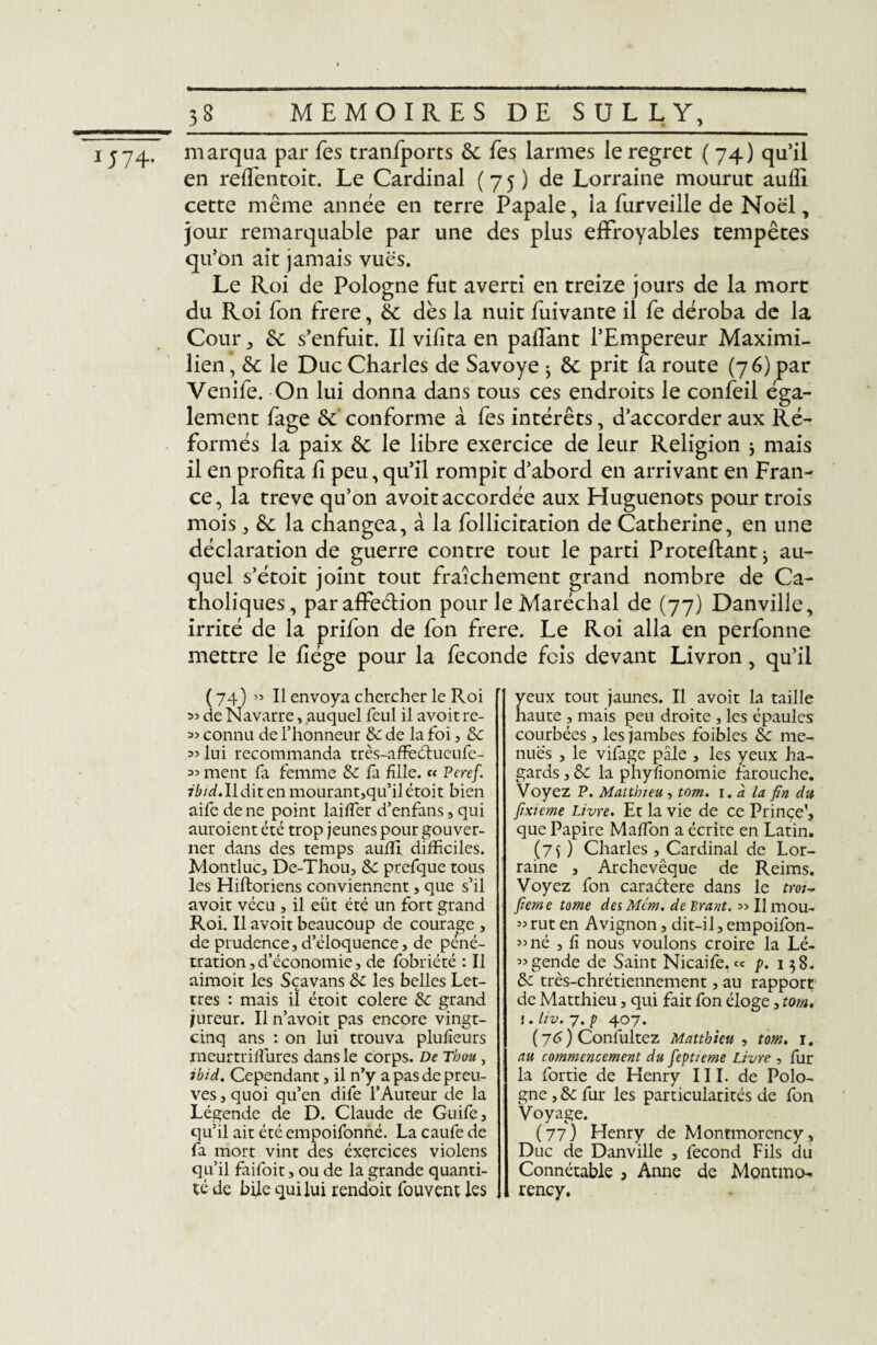 j74. marqua par fes tranfports 6c fes larmes le regret ( 74) qu’il en refl'entoit. Le Cardinal (75) de Lorraine mourut aulfi cette même année en terre Papale, la furveille de Noël, jour remarquable par une des plus effroyables tempêtes qu’on ait jamais vues. Le Roi de Pologne fut averti en treize jours de la mort du Roi fon frere, 6c dès la nuit fuivante il fe déroba de la Cour, 6c s’enfuit. Il vifita en paffant l’Empereur Maximi¬ lien , 6c le Duc Charles de Savoye ; 6c prit la route (76) par Venife. On lui donna dans tous ces endroits le confeil éga¬ lement fage 6c conforme à les intérêts, d’accorder aux Ré¬ formés la paix 6c le libre exercice de leur Religion $ mais il en profita II peu, qu’il rompit d’abord en arrivant en Fran¬ ce, la treve qu’on avoit accordée aux Huguenots pour trois mois , 6c la changea, à la follicitation de Catherine, en une déclaration de guerre contre tout le parti Proteftant^ au¬ quel s’étoit joint tout fraîchement grand nombre de Ca¬ tholiques, par affeétion pour le Maréchal de (77) Danville, irrité de la prifon de fon frere. Le Roi alla en perfonne mettre le liège pour la fécondé fois devant Livron, qu’il ( 74) « Il envoya chercher le Roi de Navarre, auquel feul il avoit re- connu de l’honneur 6c de la foi, 6c 55 lui recommanda très-affeétucufe- 55 ment fa femme 6c fa fille. « Peref. 7W.Ildit en mourant,qu’ilétoit bien aife de ne point laiffer d’enfans , qui auroient été trop jeunes pour gouver¬ ner dans des temps aufft difficiles. Montluc, De-Thou, 6c prefque tous les Hiftoriens conviennent, que s’il avoit vécu , il eût été un fort grand Roi. Il avoit beaucoup de courage , de prudence, d’éloquence , de péné¬ tration, d’économie, de fobriété : Il aimoit les Sçavans 6c les belles Let¬ tres : mais il étoit colere 6c grand jureur. Il n’avoit pas encore vingt- cinq ans : on lui trouva plufieurs meurtri dures dans le corps. De Thou , ibid. Cependant, il n’y a pas de preu¬ ves , quoi qu’en dife l’Auteur de la Légende de D. Claude de Guife, qu’il ait été empoifonné. La caufe de fa mort vint des éxercices violens qu’il faifoit, ou de la grande quanti¬ té de bile qui lui rendoit fouvent les yeux tout jaunes. Il avoit la taille haute , mais peu droite , les épaules courbées , les jambes foibles 6c me¬ nues , le vifage pâle , les yeux ha¬ gards , 6c la phyfionomie farouche. Voyez P. Matthieu , tom. 1. à la fin du Jixieme Livre. Et la vie de ce Prince', que Papire Maffion a écrite en Latin. (75) Charles , Cardinal de Lor¬ raine , Archevêque de Reims. Voyez fon caractère dans le tm~ Jieme tome deiMcm. délirant. >>Ilmou- 53rut en Avignon, dit-il, empoifon- 53 né , fi nous voulons croire la Lé- 33gende de Saint Nicaife. « p. 158. 6c très-chrétiennement, au rapport de Matthieu, qui fait fon éloge, tom. 1. liv. 7. p 407. ( 76 ) Conlultez Matthieu , tom. 1. au commencement du feptieme Livre , fur la fortie de Henry III. de Polo¬ gne , 6c fur les particularités de fon Voyage. (77) Henry de Montmorency , Duc de Danville , fécond Fils du Connétable , Anne de Montmo¬ rency.