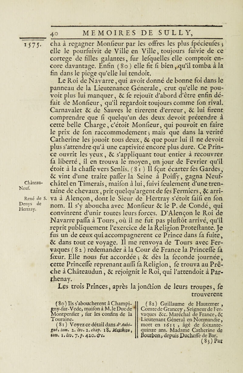 1 575* Château- Neuf. René de S Denys de Hertray. cha à regagner Monfieur par les offres les plus fpécieufes 3 elle le pourfuivit de Ville en Ville, toujours fuivie de ce cortege de filles galantes, fur lefquelles elle comptoit en¬ core davantage. Enfin ( 80 ) elle fît fî bien, qu’il tomba à la fin dans le piege qu’elle lui tendoit. Le Roi de Navarre, qui avoit donné de bonne foi dans le panneau de la Lieutenance Generale, crut quelle ne pou- voit plus lui manquer, 6c fe réjouît d’abord d’être enfin dé¬ fait de Monfieur, qu’il regardoit toujours comme fon rival. Carnavalet 6c de Sauves le tirèrent d’erreur, 6c lui firent comprendre que fi quelqu’un des deux devoit prétendre à cette belle Charge, c’étoit Monfieur, qui pouvoit en faire le prix de fon raccommodement $ mais que dans la vérité Catherine les jouoit tous deux, 6c que pour lui il ne devoit plus s’attendre qu’à une captivité encore plus dure. Ce Prin¬ ce ouvrit les yeux, 6c s’appliquant tout entier à recouvrer fa liberté, il en trouva le moyen, un jour de Février qu’il étoit à la chaffe vers Senlis. ( 8 1 ) Il fçut écarter fes Gardes, 6c vint d’une traite paffer la Seine à Poiffy, gagna Neuf- châtel en Timerais, maifon à lui, fuivi feulement d’une tren¬ taine de chevaux, prit quelqu’argent de fes Fermiers, §c arri¬ va à Alençon, dont le Sieur de Hertray s’étoit faifi en fon nom. Il s’y aboucha avec Monfieur 6c le P. de Condé, qui convinrent d’unir toutes leurs forces. D’Alençon le Roi de Navarre paffa à Tours, où. il ne fut pas pluflôt arrivé, qu’il reprit publiquement l’exercice de laReligion Proteflante. Je fus un de ceux qui accompagnèrent ce Prince dans fa fuite, 6c dans tout ce voyage. Il me renvoya de Tours avec Fer- vaques (82) redemander à la Cour de France la Princeffe fa fœur. Elle nous fut accordée * 6c dès la fécondé journée, çette Princeffe reprenant aufiî fa Religion, fe trouva au Prê¬ che à Châteaudun, 6c rejoignit le Roi, qui l’attendoit à Par- fhenay. Les trois Princes, après la jon&ion de leurs troupes, fe trouvèrent (80) Ils s’abouchèrent à Champi- eny-fur-Vede, maifon à M.le Duc de * Montpenfier , fur les confins de la Touraine. (81) Voyez ce détail dans d’Aubi- gné, tom. z. lïv. z.chap. 18. Matthieu, tom, i.liv. 7.p. 410. &c. (8z) Guillaume de Hautemer , Comte de Grancey, Seigneur de Fer- vaques ôéc. Maréchal de France, &; Lieutenant Général en Normandie, mort en 1613 , âgé de foixante- quinze ans. Madame Catherine de Bourbon j depuis Duchefle de Bar. (83) Pat