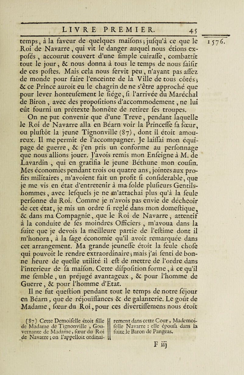 temps, à la faveur de quelques maifops; jufqu’à ce que le 1576. Roi de Navarre , qui vit le danger auquel nous étions ex- pofés , accourut couvert d’une fimple cuiralfe, combattit tout le jour, de nous donna à tous le temps de nous faifîr de ces poftes. Mais cela nous fervit peu, n’ayant pas allez de monde pour faire l’enceinte de la Ville de tous côtés; de ce Prince auroit eu le chagrin de ne s’être approché que pour lever honteufement le liège, li l’arrivée du Maréchal de Biron , avec des propolitions d’accommodement, ne lui eût fourni un prétexte honnête de retirer fes troupes. On ne put convenir que d’une Treve, pendant laquelle le Roi de Navarre alla en Béarn voir la PrincefTe fa fœur, ou pluftôt la jeune Tignonville (87), dont il étoit amou¬ reux. Il me permit de l’accompagner. Je lailfai mon équi¬ page de guerre, de j’en pris un conforme au perfonnage que nous allions jouer. J’avois remis mon Enfeigne à M. de Lavardin , qui en gratifia le jeune Béthune mon coufin. Mes économies pendant trois ou quatre ans, jointes aux pro¬ fits militaires, m’avoient fait un profit li conliderable, que je me vis en état d’entretenir à ma folde plulieurs Gentils¬ hommes , avec lefquels je ne m’attachai plus qu’à la feule perfonne du Roi. Comme je n’avois pas envie de décheoir de cet état, je mis un ordre li réglé dans mon domefbique, de dans ma Compagnie, que le Roi de Navarre, attentif à la conduite de fes moindres Officiers , m'avoua dans la fuite que je devois la meilleure partie de l’eftime dont il m’honora, à la fage économie qu’il avoit remarquée dans cet arrangement. Ma grande jeunelFe étoit la feule chofe qui pouvoit le rendre extraordinaire ; mais j’ai fenti de bon¬ ne heure de quelle utilité il eft de mettre de l’ordre dans l’interieur de fa maifon. Cette difpohtionforme ,à ce qu’il me femble , un préjugé avantageux T de pour l’homme de Guerre, de pour l’homme d’Etat. Il ne fut queftion pendant tout le temps de notre féjour en Béarn, que de réjouïfïances de de galanterie. Le goût de Madame, fœur du Roi,.pour ces divertiffemensnous étoit (87) Cette Demoifelle étoit fille de Madame de Tignonville , Gou¬ vernante de Madame, fœur du Roi de Navarre ; on Rappelloit ordinal- •» rement dans cette Cour, Mademoi- félle Navarre : elle époufa dans la fuite le Baron de Rangeas. F iij