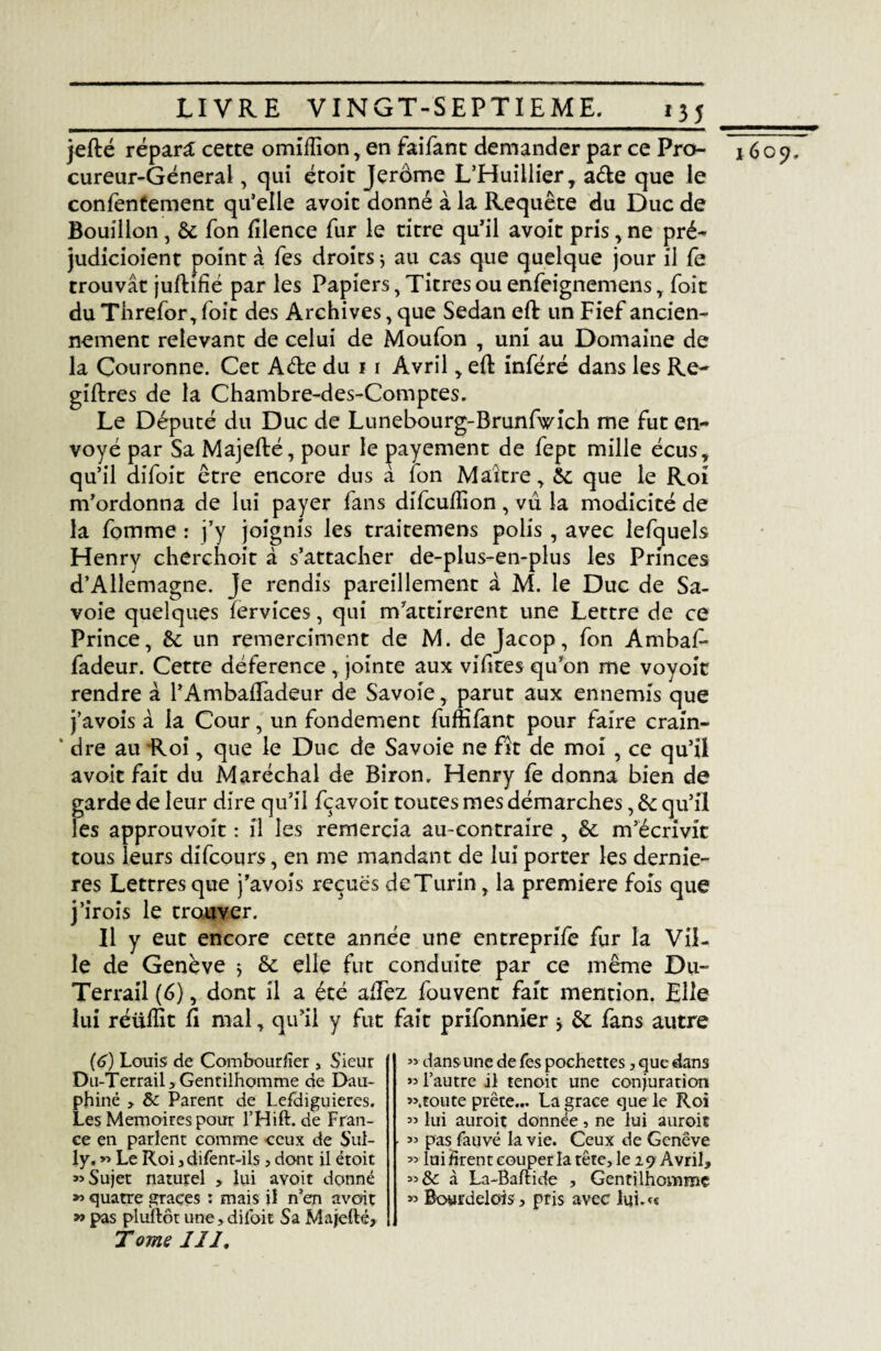 LIVRE VINGT-SEPTIEME. jefté répart cette omilïïon , en faifant demander par ce Pro¬ cureur-General , qui étoit Jerome L’Huillier, ade que le confentement qu’elle avoit donné à la Requête du Duc de Bouillon, 6c fon Elence fur le titre qu’il avoit pris, ne pré- judicioient point à Tes droirs * au cas que quelque jour il fe trouvât jufhfié par les Papiers, Titres ou enfeignemens T foit du Threfor, foit des Archives, que Sedan eft un Fief ancien¬ nement relevant de celui de Moufon , uni au Domaine de la Couronne. Cet A de du 11 Avril , e(t inféré dans les Re- giftres de la Chambre-des-Comptes. Le Député du Duc de Lunebourg-Brunfwîch me fut en¬ voyé par Sa Majefté, pour le payement de fept mille écus, qu’il difoit être encore dus à fon Maître , 6c que le Roi m’ordonna de lui payer fans diTcuflîon , vu la modicité de la fomme : j’y joignis les traitemens polis , avec lefcjuels Henry cherchoit à s’attacher de-plus-en-plus les Princes d’Allemagne. Je rendis pareillement à M. le Duc de Sa¬ voie quelques fervices, qui m’attirèrent une Lettre de ce Prince, 6c un remerciment de M. de Jacop, fon Ambaf* fadeur. Cette déference, jointe aux vifites qu’on me voyoit rendre à l’Ambailadeur de Savoie, parut aux ennemis que j’avois à la Cour, un fondement fuffifànt pour faire crain- ‘ dre au Roi, que le Duc de Savoie ne fît de moi , ce qu’il avoit fait du Maréchal de Biron, Henry fè donna bien de garde de leur dire qu’il fçavoit toutes mes démarches, 6c qu’il les approuvoit : il les remercia au-contraire , 6c m’écrivit tous leurs difcours, en me mandant de lui porter les derniè¬ res Lettres que j’avois reçues de Turin, la première fois que j’irois le trouver. Il y eut encore cette année une entreprife fur la Vil¬ le de Genève * 6c elle fut conduite par ce même Du- Terrail (6), dont il a été allez fou vent fait mention. Elle lui réülfit fi mal, qu’il y fut fait prifonnier -y 6c fans autre (6) Louis de Combourfïer , Sieur Du-Terrail, Gentilhomme de Dau¬ phiné , 8c Parent de Lefdiguieres. Les Mémoires pour l’Hift. de Fran¬ ce en parlent comme ceux de Sul¬ ly, » Le Roi jdifenr-ils , dont il étoit «Sujet naturel > lui avoit donné » quatre grâces : mais il n’en avoit » pas pluftôt une,dii'oit Sa Majefté, T ome II J, « dans une de fes pochettes, que dans » l’autre il tenoit une conjuration «.toute prête... La grâce que le Roi « lui aurait donnée, ne lui aurait « pas fauvé la vie. Ceux de Genève « lui firent couper la tête, le 29 Avril, «& à La-Baftide , Gentilhomme » Bowrdelois, pris avec lui.« 1609,