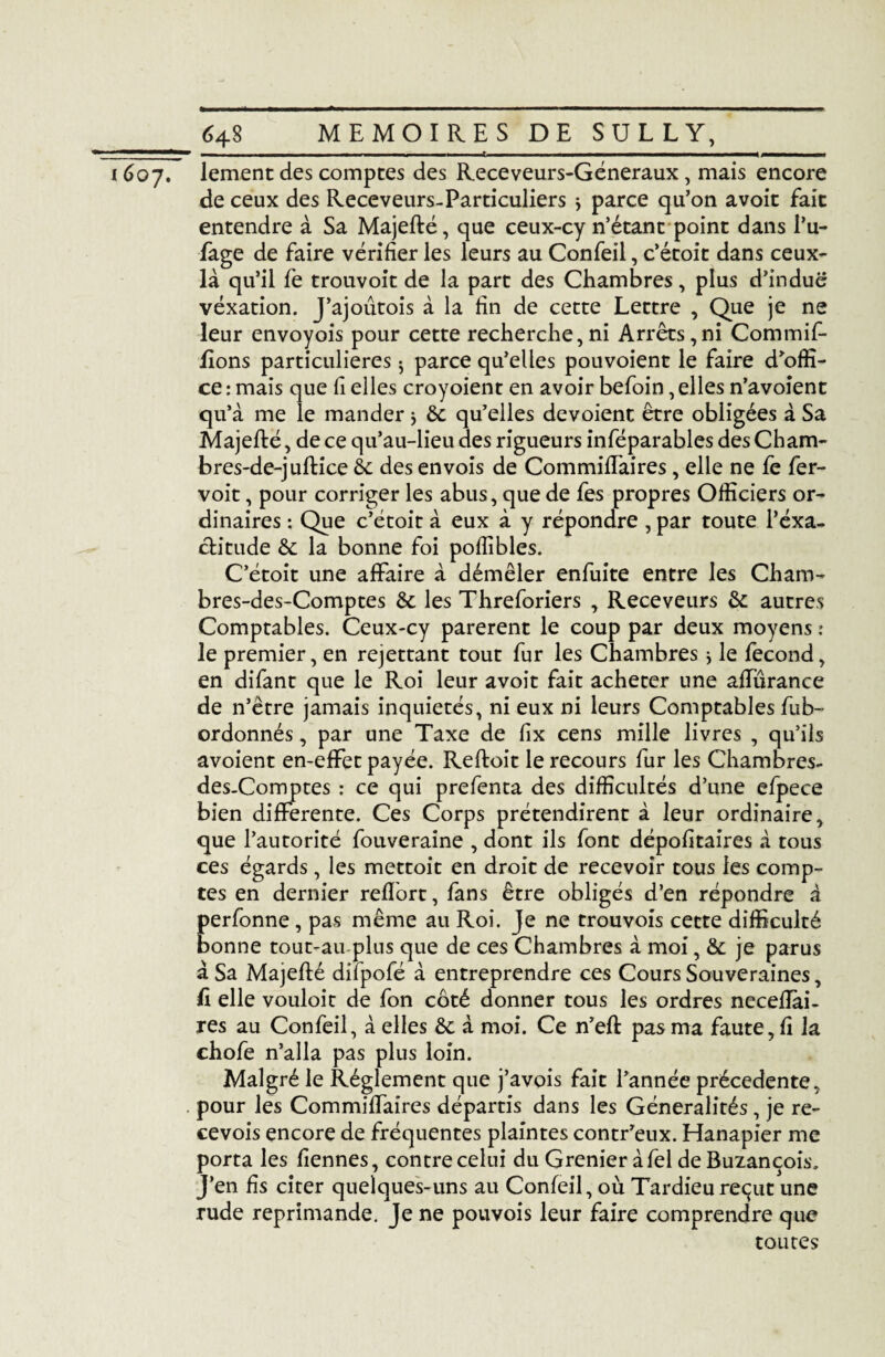 1 11 ■ —■ ■ . n., ■■ ■— ». ■ t ■■■ .i ■■■■ i ■■ ■ ■■ ■ — . 16o7. lement des comptes des Receveurs-Géneraux, mais encore de ceux des Receveurs-Particuliers > parce qu’on avoit fait entendre à Sa Majefté, que ceux-cy n’étant point dans l’u- fage de faire vérifier les leurs au Confeil, c’étoit dans ceux- là qu’il fe trouvoit de la part des Chambres, plus d’indue vexation. J’ajoûtois à la fin de cette Lettre , Que je ne leur envoyois pour cette recherche,ni Arrêts,ni Commif- fions particulières ^ parce qu’elles pouvoient le faire d’offi¬ ce : mais que fi elles croyoient en avoir befoin, elles n’avoient qu’à me le mander * êc qu’elles dévoient être obligées à Sa Majefté, de ce qu’au-lieu des rigueurs inféparables des Cham- bres-de-juftice èc des envois de Commiffaires, elle ne fe fer- voit, pour corriger les abus, que de fes propres Officiers or¬ dinaires : Que c’étoit à eux à y répondre , par toute l’éxa- ctitude & la bonne foi pofîibles. C’étoit une affaire à démêler enfuite entre les Cham- bres-des-Comptes & les Threforiers , Receveurs autres Comptables. Ceux-cy parèrent le coup par deux moyens : le premier, en rejettant tout fur les Chambres -, le fécond, en difant que le Roi leur avoit fait acheter une affurance de n’être jamais inquiétés, ni eux ni leurs Comptables fub- ordonnés, par une Taxe de fix cens mille livres , qu’ils avoient en-effet payée. Reftoit le recours fur les Chambres- des.Comptes : ce qui prefenta des difficultés d’une efpece bien differente. Ces Corps prétendirent à leur ordinaire, que l’autorité fouveraine , dont ils font dépofitaires à tous ces égards, les mettoit en droit de recevoir tous les comp¬ tes en dernier reflort, fans être obligés d’en répondre à perfonne, pas même au Roi. Je ne trouvois cette difficulté bonne tout-au-plus que de ces Chambres à moi, & je parus à Sa Majefté dilpofé à entreprendre ces Cours Souveraines, li elle vouloit de fon coté donner tous les ordres necefîai- res au Confeil, à elles & à moi. Ce n’efl pas ma faute, fi la chofe n’alla pas plus loin. Malgré le Réglement que j’avois fait l’année précédente, pour les Commiffaires départis dans les Généralités, je re- cevois encore de fréquentes plaintes contr’eux. Hanapier me porta les fîennes, contre celui du Grenier à fel de Buzançois. J’en fis citer quelques-uns au Confeil, où Tardieu reçut une rude réprimandé. Je ne pouvois leur faire comprendre que toutes