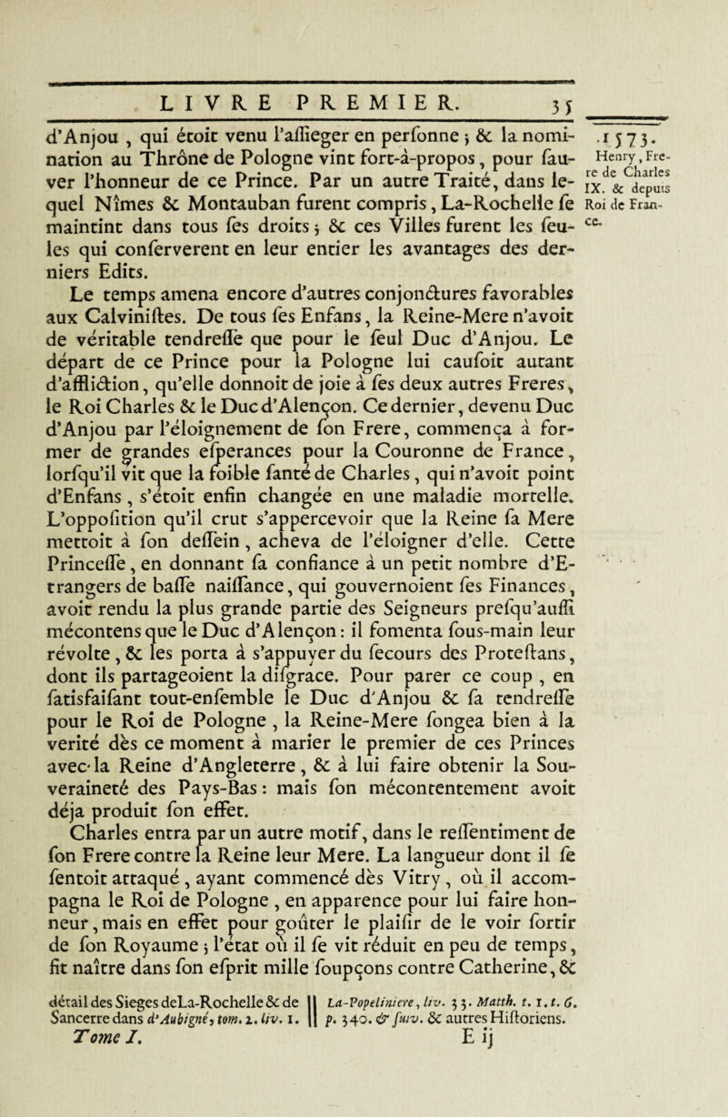 H __ d’Anjou , qui étoic venu l’aflîeger en perfonne -, ôc la nomi- 1573. nation au Thrône de Pologne vint fort-à-propos, pour fau- Henry, Fre- ver l’honneur de ce Prince. Par un autre Traité, dans le- ix.'^&^cpuis quel Nîmes 6c Montauban furent compris, La-Rochelie fe RoideFran- maintint dans tous les droits 3 6c ces Villes furent les feu- C£- les qui conferverent en leur entier les avantages des der¬ niers Edits. Le temps amena encore d’autres conjonctures favorables aux Calviniftes. De tous fes Enfans, la Reine-Mere n’avoit de véritable tendreffe que pour le feul Duc d’Anjou. Le départ de ce Prince pour la Pologne lui caufoit autant d’affli&ion, qu’elle donnoit de joie à fes deux autres Freres, le Roi Charles 6c le Duc d’Alençon. Ce dernier, devenu Duc d’Anjou par l’éloignement de fon Frere, commença à for¬ mer de grandes eiperances pour la Couronne de France, lorfqu’il vit que la foible fantéde Charles , qui n’avoit point d’Enfans, s’étoit enfin changée en une maladie mortelle* L’oppofition qu’il crut s’appercevoir que la Reine fa Mere mettoit à fon defTein, acheva de l’éloigner d’elle. Cette Princeffe, en donnant fa confiance à un petit nombre d’E- trangersde baffe naifTance, qui gouvernoient fes Finances, avoir rendu la plus grande partie des Seigneurs prefqu’aufîi mécontens que le Duc d’Alençon : il fomenta fous-main leur révolte , 6c les porta à s’appuyer du fecours des Proteftans, dont ils partageoient la difgrace. Pour parer ce coup , en fatisfaifant tout-enfemble le Duc d’Anjou 6c fa tcndreffe pour le Roi de Pologne , la Reine-Mere fongea bien à la vérité dès ce moment à marier le premier de ces Princes avec-la Reine d’Angleterre, 6c à lui faire obtenir la Sou¬ veraineté des Pays-Bas : mais fon mécontentement avoit déjà produit fon effet. Charles entra par un autre motif, dans le relfentiment de fon Frere contre la Reine leur Mere. La langueur dont il fe fentoit attaqué , ayant commencé dès Vitry , ou il accom¬ pagna le Roi de Pologne , en apparence pour lui faire hon¬ neur , mais en effet pour goûter le plaifir de le voir fortir de fon Royaume 3 l’état 011 il fe vit réduit en peu de temps, fit naître dans fon efprit mille foupçons contre Catherine, 6c détail des SiegesdeLa-Rochelle&: de 11 La-Popeliniere, liv. 33.Matth. t.i.t.6. Sancerredans d’Aubigné, tom. 1. liv. 1. || p. 340. & fuiv. & autresHiftoriens. Tome J. E ij