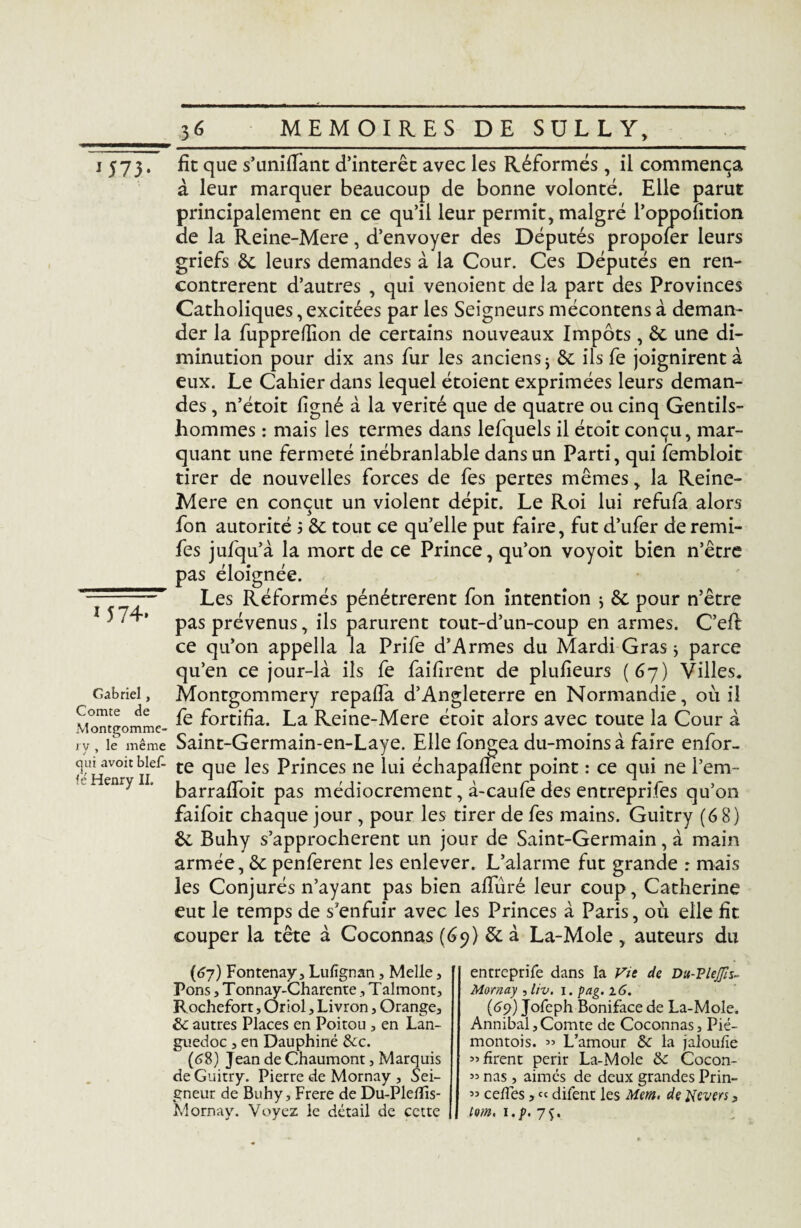 J 573 1574» fit que s’unifiant d’intérêt avec les Réformés, il commença à leur marquer beaucoup de bonne volonté. Elle parut principalement en ce qu’il leur permit, malgré l’oppoîition de la Reine-Mere, d’envoyer des Députés propofer leurs griefs 6c leurs demandes à la Cour. Ces Députés en ren¬ contrèrent d’autres , qui venoient de la part des Provinces Catholiques, excitées par les Seigneurs mécontens à deman¬ der la fupprefiion de certains nouveaux Impôts , 6c une di¬ minution pour dix ans fur les anciens 5 6c ils fe joignirent à eux. Le Cahier dans lequel étoient exprimées leurs deman¬ des , n’étoit ligné à la vérité que de quatre ou cinq Gentils¬ hommes : mais les termes dans lefquels il étoit conçu, mar¬ quant une fermeté inébranlable dans un Parti, qui fembloit tirer de nouvelles forces de fes pertes mêmes, la Reine- Mere en conçut un violent dépit. Le Roi lui refufa alors fon autorité $ 6c tout ce qu’elle put faire, fut d’ufer deremi- fes jufqu’à la mort de ce Prince, qu’on voyoit bien n’être pas éloignée. Les Réformés pénétrèrent fon intention * 6c pour n’être pas prévenus, ils parurent tout-d’un-coup en armes. C’efi ce qu’on appella la Prife d’Armes du Mardi Gras j parce qu’en ce jour-là ils fe faifirent de plulieurs (67) Villes. Montgommery repafia d’Angleterre en Normandie, où il fe fortifia. La Reine-Mere étoit alors avec toute la Cour à Gabriel, Comte de ry, le même Saint-Germain-en-Laye. Elle fongea du-moinsà faire enfor- ch nT ilef* te clue ^es Princes ne lui échapalîent point : ce qui ne i’em- eny ' barrafioit pas médiocrement, à-caufe des entrepri.fes qu’on faifoit chaque jour , pour les tirer de fes mains. Guitry (6 8) 6c Buhy s’approchèrent un jouF de Saint-Germain, à main armée, 6c penferent les enlever. L’alarme fut grande : mais les Conjurés n’ayant pas bien alluré leur coup, Catherine eut le temps de s’enfuir avec les Princes à Paris, où elle fit couper la tête à Coconnas (69) 6c à La-Mole , auteurs du (67) Fontenay, Lufîgnan, Melle, Pons, Tonnay-Charente, Talmont, Rochefort, Oriol, Livron, Orange, 6c autres Places en Poitou , en Lan¬ guedoc , en Dauphiné Sec. (68) Jean de Chaumont, Marquis de Guitry. Pierre de Mornay , Sei¬ gneur de Buhy, Frere de Du-Plefîis- Mornay. Voyez le détail de cette entreprife dans la Vit de Du-PleJJïs~ Mornay , liv. i. pag. 16. (69) Jofeph Boniface de La-Mole. Annibal,Comte de Coconnas, Pié- montois. « L’amour 6c la jaloufie ” firent périr La-Mole 6c Cocon- ” nas , aimés de deux grandes Prin- ” celles, « difent les Mem. de Revers, tom, ï.p, 7$.