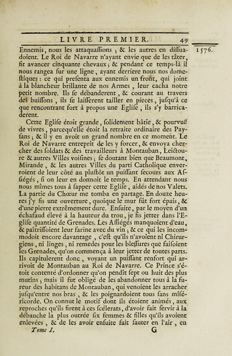 _LIVRE PREMIER._49 Ennemis, nous les attaquaflions 5 de les autres en diifua- doient. Le Roi de Navarre n’ayant envie que de les tâter, fit avancer cinquante chevaux * de pendant ce temps-là il nous rangea fur une ligne, ayant derrière nous nos dome- ftiques : ce qui prefenta aux ennemis un front, qui joint à la blancheur brillante de nos Armes , leur cacha notre petit nombre. Ils fe débandèrent, de courant au travers des huilions , ils fe laifierent tailler en pièces, jufqu’à ce que rencontrant fort à propos une Eglife , ils s’y barrica¬ dèrent. Cette Eglife étoit grande, folidement bâtie, de pourvue de vivres, parcequ’elle étoit la retraite ordinaire des Pay- fans j de il y en avoit un grand nombre en ce moment. Le Roi de Navarre entreprit de les y forcer, de envoya cher¬ cher des foldats de des travailleurs à Montauban, Leiéfcou- re de autres Villes voifines • fe doutant bien que Beaumont, Mirande , de les autres Villes du parti Catholique enver- roient de leur côté au pluflôt un puifiant fecours aux Af* fiégés, fi on leur en donnoit le temps. En attendant nous nous mîmes tous à fapper cette Eglife , aidés de nos Valets. La partie du Chœur me tomba en partage. En douze heu¬ res j’y fis une ouverture, quoique le mur fut fort épais, de d’une pierre extrêmement dure. Enfuite, par le moyen d’un échafaud élevé à la hauteur du trou, je fis jetter dans l’E- glife quantité de Grenades. Les Afiiégés manquoient d’eau, de paîtriffoient leur farine avec du vin j de ce qui les incom- modoit encore davantage , c’efl qu’ils n’avoient ni Chirur¬ giens , ni linges, ni remedes pour les bleflures que faifoient les Grenades, qu’on commença à leur jetter de toutes parts. Ils capitulèrent donc , voyant un puiifant renfort qui ar- rivoit de Montauban au Roi de Navarre. Ce Prince s’é- toit contenté d’ordonner qu’on pendît fept ou huit des plus mutins j mais il fut obligé de les abandonner tous à la fu¬ reur des habitans de Montauban, qui venoient les arracher jufqu’entre nos bras , de les poignardoient tous fans mifé- ricorde. On connut le motif dont ils étoient animés, aux reproches qu’ils firent à ces fcélerats, d’avoir fait fervir à la débauche la plus outrée fix femmes de filles qu’ils avoienc enlevées , de de les avoir enfuite fait fauter en l’air , en Tome /, G ■————p 1 j7é.