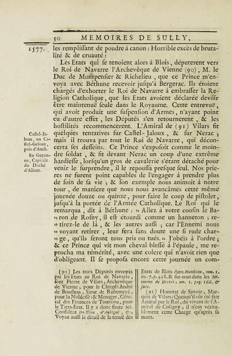 I577* , Caftel-Ja- loux, ou Ca- ftel-Geloux, près d’Auch. En Guyen¬ ne , Capirale du Duché d’Albret. 11 les rempliffant de poudre à canon : Horrible excès de bruta¬ lité 8c de cruauté • Les Etats qui fe tenoient alors à Blois, députèrent vers le Roi de Navarre l’Archevêque de Vienne (90) , M. le Duc de Montpenfier 8c Richelieu , que ce Prince m’en¬ voya avec Béthune recevoir jufqu’à Bergerac. Ils étoient chargés d’exhorter le Roi de Navarre à embraffer la Re¬ ligion Catholique, que les Etats avoient déclarée devoir être maintenue feule dans le Royaume. Cette entrevue, qui avoit produit une fufpenfîon d’Armes, n’ayant point eu d’autre effet , les Députés s’en retournèrent , 8c les hoflilités recommencèrent. L’Amiral de (91) Vilars fit quelques tentatives fur Caftel-Jaloux , 8c fur Nerac j mais il trouva par tout le Roi de Navarre, qui décon¬ certa fes deffeins. Ce Prince s’expofoit comme le moin¬ dre foldat , 8c fit devant Nerac un coup d’une extrême hardieffe , lorfqu’un gros de cavalerie s’étant détaché pour venir le furprendre, il le repouffa prefque feul. Nos priè¬ res ne furent point capables de l’engager à prendre plus de foin de fa vie 5 8c fon exemple nous animoit à notre tour , de maniéré que nous nous avançâmes cette même journée douze ou quinze, pour faire le coup de piftolet jufqu’à la portée de l’Armée Catholique. Le Roi qui le remarqua , dit à Béthune : « Allez à votre coufin le Ba- « ron de Rofny, il eft étourdi comme un hanneton 3 re- tirez-le de la , 8c les autres aufii ^ car l’Ennemi nous » voyant retirer , leur fera fans doute une fi rude char- « ge , qu’ils feront tous pris ou tués, « J’obéïs à l’ordre 5 8c ce Prince qui vit mon cheval bleffé à l’épaule , me re¬ procha ma témérité, avec une colere qui n’avoit rien que d’obligeant. Il fe propofa encore cette journée un com- (90) Les trois Députés envoyés par les Etats au Roi de Navarre, font Pierre de Vilars, Archevêque de Vienne, pour le Clergé:André de Bourbon , Sieur de Rubcmpré, pour la Noblcfle : & Ménager, Géné¬ ral des Finances de Touraine, pour le Tiers-Etat. Il y a donc faute ici. Confultez De-Thon , d’Aubigné , &r. Voyez aufïi le détail de la tenue des Etats de Blois dans Matthieu , tom. i. liv. j.p. 43 8. ôe fur-tout dans les Mé¬ moires de Ncvets , om. i. pag. 166. & fuiv. (91) Honorât de Savoie, Mar¬ quis de Vilars: Quoiqu’il eût été fait Amiral par le Roi, du vivant de l’A¬ miral de Coligny , il n’eut vérita¬ blement cette Charge qu’après fa mort.