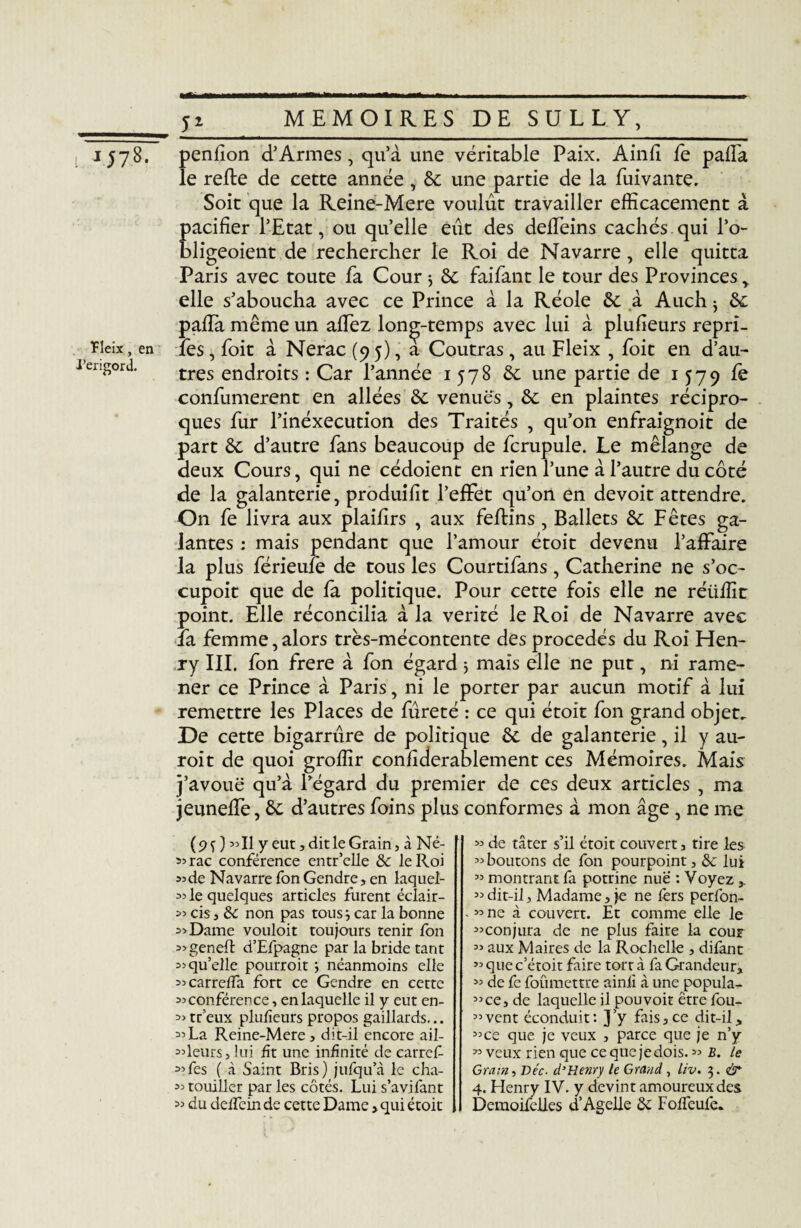i, 1578. Tleix, en Périgord. 5± penllon d’Armes, qu’à une véritable Paix. Ainfi fe pafla le relie de cette année , & une partie de la fuivante. Soit que la Reine-Mere voulût travailler efficacement à Eacifier l’Etat, ou qu’elle eût des deffeins cachés.qui l’o- ligeoient de rechercher le Roi de Navarre, elle quitta Paris avec toute fa Cour * 6c faifant le tour des Provinces, elle s’aboucha avec ce Prince à la Réole 6c à Auch : 6c * / paffia même un allez longtemps avec lui à plulieurs repri- îes, foit à Nerac (95), a Coutras , au Fleix , foit en d’au¬ tres endroits : Car l’année 1578 6c une partie de 1579 confumerent en allées 6c venues, 6c en plaintes récipro¬ ques fur l’inéxecution des Traités , qu’on enfraignoit de part 6c d’autre fans beaucoup de fcrupule. Le mélange de deux Cours, qui ne cédoient en rien l’une à l’autre du côté de la galanterie, produilit l’effet qu’on en devoit attendre. On fe livra aux plailîrs , aux feffcins, Ballets 6c Fêtes ga¬ lantes : mais pendant que l’amour étoit devenu l’affaire la plus férieufe de tous les Courtifans , Catherine ne s’oc- cupoit que de fa politique. Pour cette fois elle ne réüffir point. Elle réconcilia à la vérité le Roi de Navarre avec la femme,alors très-mécontente des procédés du Roi Hen¬ ry III. fon frere à fon égard ; mais elle ne put, ni rame¬ ner ce Prince à Paris, ni le porter par aucun motif à lui remettre les Places de fûreté : ce qui étoit fon grand objet. De cette bigarrûre de politique 6c de galanterie, il y au- roit de quoi groffir coniiderablement ces Mémoires. Mais j’avouë qu’à l’égard du premier de ces deux articles , ma jeuneffe, 6c d’autres foins plus conformes à mon âge , ne me (9Ï ) «Il y eut, dit le Grain, à Né- «rac conférence entr’elle &c le Roi «de Navarre fon Gendre, en laquel- « le quelques articles furent éclair- « cis, ôc non pas tous 3 car la bonne «Dame vouloit toujours tenir fon « geneft d’Efpagne par la bride tant « qu’elle pourroit ; néanmoins elle «carreffa fort ce Gendre en cette «conférence, en laquelle il y eut en- « tr’eux plulieurs propos gaillards... « La Reine-Mere , dit-il encore ail- odeurs, lui fît une infinité de carref «fes ( à Saint Bris) jufqu’à le cha- « touiller par les côtés. Lui s’avifant « du deffein de cette Dame, qui étoit « de tâter s’il étoit couvert, tire les «boutons de fon pourpoint, 6c lui « montrant fa potrine nue : Voyez «dit-il. Madame, je ne fers perfon- . « ne à couvert. Et comme elle le «conjura de ne plus faire la cour oo aux Maires de la Rochelle , difant «quec’étoit faire tort à fa Grandeur, « de fe foumettre ainii à une popula^ «ce, de laquelle il pouvoir être fou- «vent éconduit: J’y fais,ce dit-il, «ce que je veux , parce que je n’y « veux rien que ce que je dois. « B. le Gram-, Bec. d’Henry le Grand, liv. 3. dr 4. Henry IV. y devint amoureux des Demoifelles d’Agelle Loffeufe.