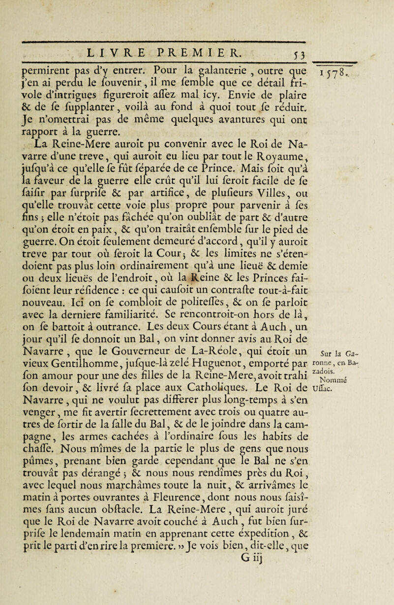 5_3 permirent pas d’y entrer. Pour la galanterie , outre que j’en ai perdu le louvenir, il me femble que ce détail fri¬ vole d’intrigues figureroit alfez mal icy. Envie de plaire 6c de fe fupplanter, voilà au fond à quoi tout fe réduit. Je n’omettrai pas de même quelques avantures qui ont rapport à la guerre. La Reine-Mere auroit pu convenir avec le Roi de Na¬ varre d’une treve, qui auroit eu lieu par tout le Royaume, iufq u’à ce qu’elle fe fût féparée de ce Prince. Mais foit qu’à la faveur de la guerre elle crût qu’il lui feroit facile de fe failir par furprile 6c par artifice, de plufieurs Villes, ou qu’elle trouvât cette voie plus propre pour parvenir à fes fins 5 elle n’étoit pas fâchée qu’on oubliât de part 6c d’autre qu’on étoit en paix, 6c qu’on traitât enfemble fur le pied de guerre. On étoit feulement demeuré d’accord, qu’il y auroit treve par tout où feroit la Cour; 6c les limites ne s’éten- doient pas plus loin ordinairement qu’à une lieue 6c demie ou deux lieues de l’endroit, où la Reine 6c les Princes fai- foient leur réfidence : ce qui caufoit un contrafbe tout-à-fait nouveau. Ici on fe combloit de politefTes, 6c on fe parloir avec la derniere familiarité. Se rencontroit-on hors de là, on fe battoit à outrance. Les deux Cours étant à Auch , un jour qu’il fe donnoit un Bal, on vint donner avis au Roi de Navarre , que le Gouverneur de La-Réole, qui étoit un vieux Gentilhomme, jufque-làzélé Huguenot, emporté par fon amour pour une des hiles de la Reine-Mere, avoit trahi fon devoir, 6c livré fa place aux Catholiques. Le Roi de Navarre , qui ne voulut pas différer plus long-temps à s’en venger, me ht avertir fecrettement avec trois ou quatre au¬ tres de fortir de la falle du Bal, 6c de le joindre dans la cam¬ pagne, les armes cachées à l’ordinaire fous les habits de chaffe. Nous mîmes de la partie le plus de gens que nous pûmes, prenant bien garde cependant que le Bal ne s’en trouvât pas dérangé 5 6c nous nous rendîmes près du Roi, avec lequel nous marchâmes toute la nuit, 6c arrivâmes le matin à portes ouvrantes à Fleurence, dont nous nous faisî- mes fans aucun obftacle. La Reine-Mere , qui auroit juré que le Roi de Navarre avoit couché à Auch , fut bien fur- prife le lendemain matin en apprenant cette éxpedition , 6c prit le parti d’en rire la première. » Je vois bien, dit-elle, que iJ78-. Sur la Ga¬ ronne , en Ba- zadois. Nommé Uflac.