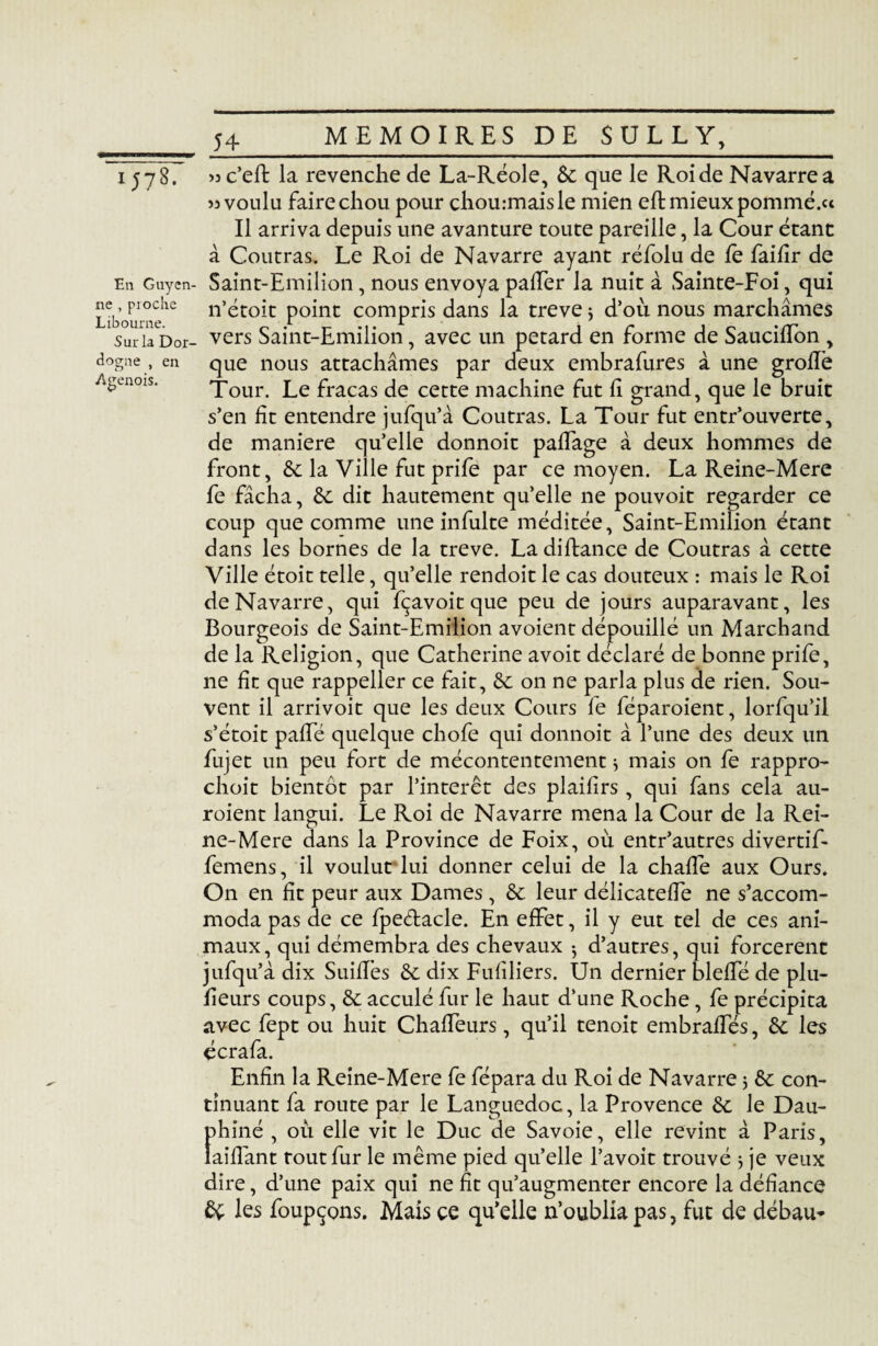 IJ78. E11 Guyen¬ ne , pioche Libourne. Sur la Dor¬ dogne , en Agenois. c’efî: la revenche de La-Réole, 8c que le Roi de Navarre a 33 voulu faire chou pour chou.-maisle mien efl mieux pommé.u Il arriva depuis une avanture toute pareille, la Cour étant à Coutras. Le Roi de Navarre ayant réfolu de fè faifîr de Saint-Emilion , nous envoya palier la nuit à Sainte-Foi, qui n’étoit point compris dans la treve 5 d’où nous marchâmes vers Saint-Emilion, avec un pétard en forme de SaucilTon , que nous attachâmes par deux embrafures â une grolTe Tour. Le fracas de cette machine fut lî grand, que le bruit s’en lit entendre jufqu’â Coutras. La Tour fut entr’ouverte, de maniéré qu’elle donnoit palfage â deux hommes de front, 8c la Ville fut prife par ce moyen. La Reine-Mere fe fâcha, 8c dit hautement quelle ne pouvoit regarder ce coup que comme une in fuite méditée, Saint-Emilion étant dans les bornes de la treve. Ladiftance de Coutras à cette Ville étoit telle, qu’elle rendoit le cas douteux : mais le Roi de Navarre, qui fçavoit que peu de jours auparavant, les Bourgeois de Saint-Emilion avoient dépouillé un Marchand de la Religion, que Catherine avoit déclaré de bonne prife, ne fin que rappeller ce fait, 6c on ne parla plus de rien. Sou¬ vent il arrivoit que les deux Cours le féparoient, lorfqu’il s’étoit palTé quelque chofe qui donnoit â l’une des deux un fujet un peu fort de mécontentement * mais on fe rappro- choit bientôt par l’interet des plailirs , qui fans cela au- roient langui. Le Roi de Navarre mena la Cour de la Rei¬ ne-Mere dans la Province de Foix, où entr’autres divertif- femens, il voulut lui donner celui de la chalfe aux Ours. On en fît peur aux Dames , 8c leur délicateffe ne s’accom¬ moda pas de ce fpeétacle. En effet, il y eut tel de ces ani¬ maux, qui démembra des chevaux -, d’autres, qui forcèrent jufqu’à dix Suiffes 8c dix Fulîliers. Un dernier bleffé de plu- fîeurs coups, 8c acculé fur le haut d’une Roche, fe précipita avec fept ou huit Chaffeurs, qu’il tenoit embraffés, 8c les écrafa. Enfin la Reine-Mere fe fépara du Roi de Navarre ; 8c con¬ tinuant fa route par le Languedoc, la Provence 8c le Dau¬ phiné , où elle vit le Duc de Savoie, elle revint â Paris, taillant tout fur le même pied qu’elle l’avoit trouvé } je veux dire, d’une paix qui ne fît qu’augmenter encore la défiance & les foupçons. Mais ce qu’elle n’oublia pas, fut de débau-