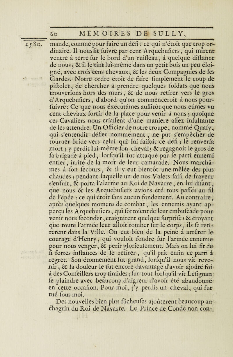 1580. mande, comme pour faire un défi : ce qui n’étoit que trop or¬ dinaire. Il nous fit fuivre par cent Arquebufiers, qui mirent ventre a terre fur le bord d’un ruifieau, à quelque diftance de nous ^ il fe tint lui-même dans un petit bois un peu éloi¬ gné, avec trois cens chevaux, & les deux Compagnies de fes Gardes. Notre ordre étoit de faire limplement le coup de piftolet, de chercher à prendre quelques foldats que nous trouverions hors des murs, & de nous retirer vers le gros d’Arquebufiers, d’abord qu’on commenceroit à nous pour- fuivre : Ce que nous exécutâmes aulîîtôt que nous eûmes vu cent chevaux fortir de la place pour venir à nous ; quoique ces Cavaliers nous crialEent d’une maniéré aflez infultante de les attendre. Un Officier de notre troupe, nommé Quafy, qui s’entendit défier nommément, ne put s’empêcher de tourner bride vers celui qui lui faifoit ce défi * le renverla mort j y perdit lui-même fon cheval 3 & regagnoit le gros de fa brigade à pied , lorfqu’il fut attaqué par le parti ennemi entier, irrité de la mort de leur camarade. Nous marchâ¬ mes à fon fecours, & il y eut bientôt une mêlée des plus chaudes 3 pendant laquelle un de nos Valets faifi de frayeur s’enfuit, & porta l’alarme au Roi de Navarre , en lui difant, que nous & les Arquebufiers avions été tous palfés au fil de l’épée : ce qui étoit fans aucun fondement. Au contraire, après quelques momens de combat, les ennemis ayant ap- perçu les Arquebufiers, qui fortoient de leur embufcade pour venir nous féconder, craignirent quelque furpriie ; &: croyant que toute l’armée leur alloit tomber fur le corps, ils fe reti¬ rèrent dans la Ville. On eut bien de la peine â arrêter le courage d’Henry, qui vouloit fondre fur l’armée ennemie pour nous venger, &c périr glorieufement. Mais on lui fit de lî fortes inftances de fe retirer , qu’il prit enfin ce parti à regret. Son étonnement fut grand, lorfqu’il nous vit reve¬ nir ^ êt fa douleur le fut encore davantage d’avoir ajouté foi â des Confeillers trop timides $ fur-tout lorfqu’il vit Lefignan fe plaindre avec beaucoup d’aigreur d’avoir été abandonné en cette occafion. Pour moi, j’y perdis un cheval, qui fut tué fous moi. Des nouvelles bien plus fâcheufes ajoutèrent beaucoup au chagrin du Roi de Nayar^e. Le Prince de Condé non con-