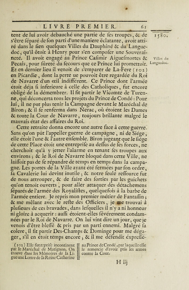 » tent de lui avoir débauché une partie de Tes troupes, de de 1580, s’être féparé defon parti d’une maniéré éclatante, avoit atti¬ ré dans le lien quelques Villes du Dauphiné de du Langue¬ doc , qu’il ôtoit à Henry pour s’en compofer une Souverai¬ neté. Il avoit engagé au Prince Cafîmir Aiguefmortes de villes du Pecais, pour fureté du fecours que ce Prince lui promettoit. LanSuedoc' Et en dernier lieu il venoit de s’emparer de La-Fere (102) en Picardie , dont la perte ue pouvoir être regardée du Roi de Navarre d’un œil indifférent. Ce Prince dont l’armée étoit déjà h inferieure à celle des Catholiques, fut encore obligé de la démembrer. Il fît partir le Vicomte de Turen- ne, qui déconcerta tous les projets du Prince de Condé : Pour lui, il ne put plus tenir la Campagne devant le Maréchal de Biron * de il fe renferma dans Nerac, où étoient les Dames de toute la Cour de Navarre, toujours brillante malgré le mauvais état des affaires du Roi. Cette retraite donna encore une autre face à cette guerre. Sans qu’on pût l’appeller guerre de campagne , ni de Siège, elle étoit l’une & l’autre enfemble. Biron jugeant que le liège de cette Place étoit une entreprife au deffus de fes forces, ne cherchoit qu’à y jetter l’alarme en tenant fes troupes aux environs 3 de le Roi de Navarre bloqué dans cette Ville, ne laiffoit pas de fe répandre de temps en temps dans la campa¬ gne. Les portes de la Ville ayant été fermées parfon ordre, la Cavalerie lui devint inutile ^ de notre feule reffource fut de nous attrouper, de de faire des forties parles guichets qu’on tenoit ouverts , pour aller attaquer des détachemens féparés de l’armée des Royaliftes, quelquefois à la barbe de l’armée entière. |e repris mon premier métier de Fantaflîn 5 de me mêlant avec le refte des Officiers, je me trouvai à plulieurs de ces bravades, dans lefquelles il n’y a ni honneur ni gloire à acquérir : auffi étoient-elles févérement condam¬ nées par le Roi de Navarre. On lui vint dire un jour, que je venois d’être bleffé de pris par un parti ennemi. Malgré fa colere, il fît partir Des-Champs de Dominge pour me déga¬ ger, s’il en étoit temps encore y de il me défendit éxpreflé- ( 102) Elle futreprife incontinent pat le Maréchal de Matignon. On trouve dans les Mémoires de la Li¬ gue une Lettre de la Reine Catherine au Prince de Condé, par laquelle elle le remercie d’avoir pris les armes contre la Cour. H iij