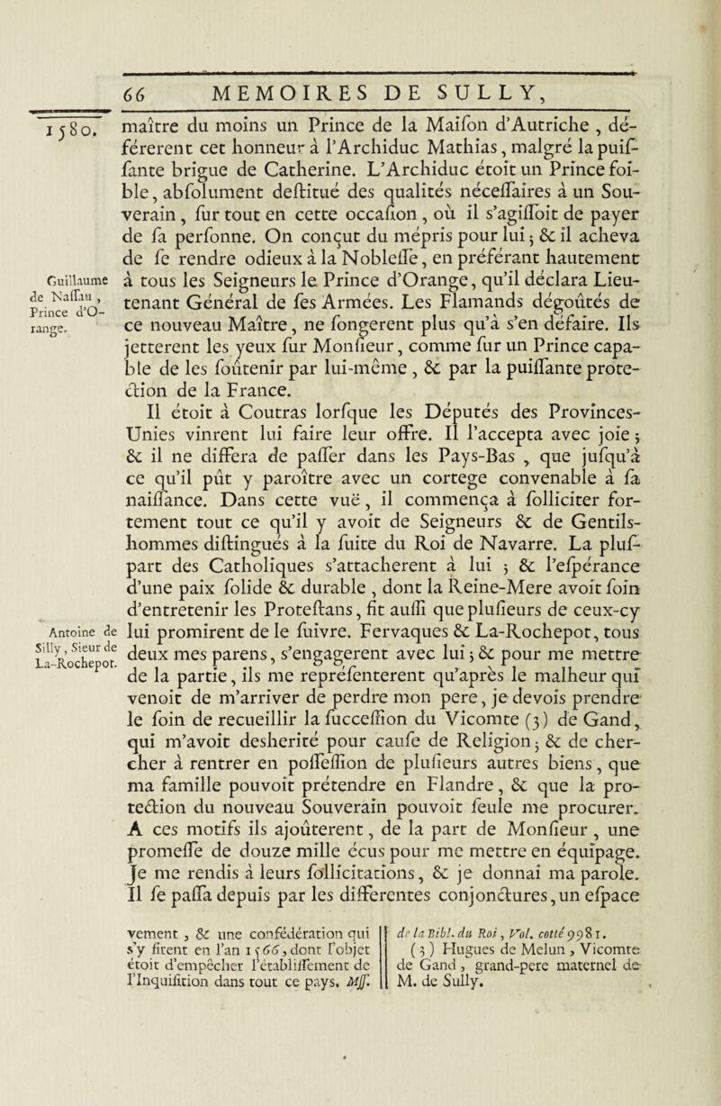 Guillaume de Naflau , Prince d'O- range. Antoine de Silly, Sieur de La-Hochepot 66 MEMOIRES DE SULLY,_ maître du moins un Prince de la Maifon d’Autriche , dé¬ férèrent cet honneur à l’Archiduc Mathias, malgré lapuif- fante brigue de Catherine. L’Archiduc étoit un Prince foi- ble, abfolument deftitué des qualités nécelfaires à un Sou¬ verain , fur tout en cette occafion, où il s’agifloit de payer de fa perfonne. On conçut du mépris pour lui 3 6c il acheva de fe rendre odieux à la Nobleffe, en préférant hautement à tous les Seigneurs le Prince d’Orange, qu’il déclara Lieu¬ tenant Général de fes Armées. Les Flamands dégoûtés de ce nouveau Maître, ne fongerent plus qu’à s’en défaire. Ils jetterait les yeux fur Monfieur, comme fur un Prince capa¬ ble de les foutenir par lui-même , 6c par la puiffante prote¬ ction de la France. Il étoit à Coutras lorfque les Députés des Provînces- Unies vinrent lui faire leur offre, il l’accepta avec joie* 6c il ne différa de paffer dans les Pays-Bas > que jufqu’à ce qu’il pût y paraître avec un cortege convenable à fa naiffance. Dans cette vue, il commença à folliciter for¬ tement tout ce qu’il y avoit de Seigneurs 6c de Gentils¬ hommes diftingués à la fuite du Roi de Navarre. La pluf- part des Catholiques s’attachèrent à lui ; 6c l’efpérance d’une paix folide 6c durable , dont la Reine-Mere avoit foin d’entretenir les Proteftans, fit aulli queplufîeurs de ceux-cy lui promirent de le fuivre. Fervaques 6c La-Rochepot, tous deux mes parens, s’engagèrent avec lui ; 6c pour me mettre de la partie, ils me repréfenterent qu’après le malheur qui' venoit de m’arriver de perdre mon pere, je devois prendre le foin de recueillir la fuccefiion du Vicomte (3) de Gand, qui m’avoit déshérité pour caufe de Religion 3 6c de cher¬ cher à rentrer en poffeffion de plufîeurs autres biens, que ma famille pou voit prétendre en Flandre, 6c que la pro¬ tection du nouveau Souverain pouvoir feule me procurer. A ces motifs ils ajoûterent, de la part de Monfieur , une promeffe de douze mille écus pour me mettre en équipage. Je me rendis à leurs follicitations, 6c je donnai ma parole. Il fe paffa depuis par les differentes conjonctures,un efpace vement , 8c une confédération qui s’y firent en l’an 66, dont l’objet étoit d’empêcher l’établiflement de l’Inquifition dans tout ce pays. Mjf. dr la Bibl. du Roi , Vol. cotté 9081. ( 3 ) Hugues de Melun , Vicomte de Gand , grand-pere maternel de- M. de Sully.