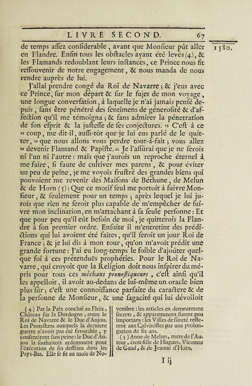 _LIVRE SECOND._67 de temps affez confiderable , avant que Moniteur put aller en Flandre. Enfin tous les obflacles ayant été levés (4), 6c les Flamands redoublant leurs inflances, ce Prince nous fit refTouvenir de notre engagement, 6c nous manda de nous rendre auprès de lui. J’allai prendre congé du Roi de Navarre ; 6c j’eus avec ce Prince, fur mon départ 6c fur le fujet de mon voyage, une longue converfation, à laquelle je n’ai jamais penfé de¬ puis , fans être pénétré des fentimens de génerofîté 6c d’af- feCtion qu’il me témoigna ; 6c fans admirer la pénétration de fon efprit 6c la jufleffe de fes conjectures. 53 C’eft à ce >5 coup, me dit-il, aufîi-tôt que je lui eus parlé de le quit¬ ter, » que nous allons vous perdre tout-i-fait} vous allez « devenir Flamand 6c Papille, ce Je Faillirai que je ne ferôis ni l’un ni l’autre : mais que j’aurois un reproche éternel à me faire, fi faute de cultiver mes parens , 6c pour éviter un peu de peine, je me voyois fruflré des grandes biens qui pouvoient me revenir des Maifons de Béthune, de Melun fieur, 6c feulement pour un temps $ après lequel je lui ju- rois que rien ne feroit plus capable de m’empêcher de fui- vre mon inclination, en m’attachant à fa feule perfonne : Et que pour peu qu’il eut befoin de moi, je quitterais la Flan¬ dre à fon premier ordre. Enfuite il m’entretint des prédi¬ ctions qui lui avoient été faites, qu’il feroit un jour Roi de France -, 6c je lui dis à mon tour ^ qu’on m’avoit prédit une grande fortune : J’ai eu long-temps le foible d’ajouter quel¬ que foi à ces prétendues prophéties. Pour le Roi de Na¬ varre , qui croyoit que la Religion doit nous infpirer du mé¬ pris pour tous ces méchans pronoftiqueurs 3 c’efl ainfi qu’il les appelloit, il avoit au-dedans de lui-même un oracle bien plus fur} c’efl une connoilfance parfaite du caraCtere 6c de la perfonne de Monfîeur, 6c une fagacité qui lui dévoiloit ( 4 ) Par la Paix conclue au Fleix, Château fur la Dordogne , entre le Roi de Navarre le Duc d’Anjou. Les Protellans auxquels la derniere guerre n’avoit pas été favorable , y confentirent fans peine : le Duc d’An¬ jou la fouhaitoit ardemment pour l’éxécution de fes deiïeins dans les Pays-Bas. Elle fe fit au mois de No¬ vembre : les articles en demeurèrent fecrets, &c apparemment furent peu importans : les Villes de fûreté reliè¬ rent aux Galviniftes par une prolon¬ gation de fix ans. ( f ) Anne de Melun, merede l’Au¬ teur , étoit fille de Hugues, Vicomte de Gand, 6c de Jeanne d’Horn. I 580.
