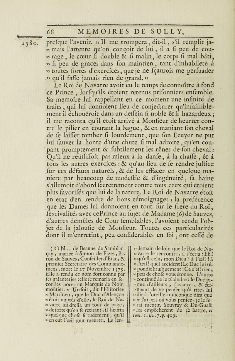 >5 mais l’attente qu’on conçoit de lui 3 il a lî peu de cou- >5 rage, le cœur fi double 6c fi malin, le corps ii mal bâti, 53 fi peu de grâces dans fon maintien, tant d’inhabileté à 53 toutes fortes d’exercices, que je ne fçaurois me perfuader î> qu’il faffe jamais rien de grand. « Le Roi de Navarre avoit eu le temps de connoître â fond ce Prince , lorfqu’ils étoient retenus prifonniers enfemble. Sa mémoire lui rappellant en ce moment une infinité de traits, qui lui donnoient lieu de conjecturer qu’infaillible- ment il échouëroit dans un deffein fi noble 6c fi hazardeux 5 il me raconta qu’il étoit arrivé à Monfieur de heurter con¬ tre le pilier en courant la bague , 6e en maniant fon cheval de fe laiffer tomber fi lourdement, que fon Ecuyer ne put lui fauver la honte d’une chute fi mal adroite, qu’en cou¬ pant promptement 6e fubtilement les rênes de fon cheval : Qu’il ne réiifîiffoit pas mieux à la danfe, à la chaffe , 6e à tous les autres éxercices : 6e qu’au lieu de fe rendre juftice fur ces défauts naturels, 6e de les effacer en quelque ma¬ niéré par beaucoup de modeftie 6e d’ingénuité, fa haine s’allumoit d’abord fecrettement contre tous ceux qui étoient plus favorifés que lui de la nature. Le Roi de Navarre étoit en état d’en rendre de bons témoignages 3 la préférence que les Dames lui donnoient en tout fur le frere du Roi, fes rivalités avec cePrince au fujet de Madame (6) de Sauves, d’autres démêlés de Cour femblables, l’avoient rendu l’ob¬ jet de la jaloufie de Monfieur. Toutes ces particularités dont il m’entretint, peu confiderablei en foi, ont ceffé de ( 6 ) N... de Beaune de Samblan- çay, mariée à Simon de Fizes,Ba¬ ron de Sauves, Confeillerd’Etat, premier Secrétaire des Commande- mens, mort le zj Novembre 1 ^79. Elle a rendu ce nom fort connu par fes galanteries telle fe remaria en fé¬ condés noces au Marquis de Noir- moütier. 35 Unfoir,dit l’Hiftorien « Matthieu , que le Duc d’Alençon «étoit auprès d’elle, le Roi de Na- «varre luidrefla un tour de page, >=■ de forte qu’en fe retirant, il heurta >3 quelque chofe fi rudement, qu’il 33 en eut l’œil tout meurtri. Le len- 33 demain de loin que le Roi de Na- 33varre le rencontra, il s’écria : Eh! «qu’eft cela, mon Dieu ? à l’œil ! à 33 l’œil ! quel accident ! Le Duc lui ré- 33 pondit brufqucment : Ce n’eft rien 3 33peu de chofe vous étonne. L’autre, «continuede le plaindre : le Duc pi- 33qué d’ailleurs , s’avance , & fei- 33gnant de ne penfer qu’à rire, lui 33 dit à l’oreille : quiconque dira que 33 je l’ai pris où vous pcnfez, je le fe- 33 rai mentir. Souvray & Du-Guafî: 33 les empêchèrent de fe battre, « Tom. 1. liv.j.p. 409. f