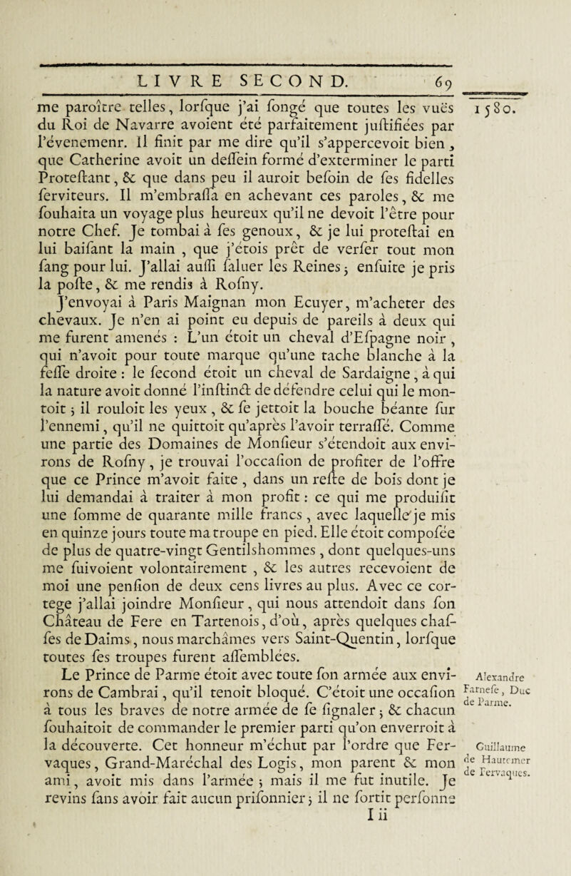 me paroître telles, lorfque j’ai fongé que toutes les vues du Roi de Navarre avoient été parfaitement juftifiées par révenemenr. Il finit par me dire qu’il s’appercevoit bien * que Catherine avoit un deffein formé d’exterminer le parti Proteftant, & que dans peu il auroit befoin de fes fidelles ferviteurs. Il m’embrafla en achevant ces paroles, & me fouhaita un voyage plus heureux qu’il ne devoit l’être pour notre Chef. Je tombai à fes genoux, & je lui proteftai en lui baifant la main , que j’étois prêt de verfer tout mon fang pour lui. J’allai aufii faluer les Reines 5 enfuite je pris la pofte, & me rendis à Rofny. J’envoyai à Paris Maignan mon Ecuyer, m’acheter des chevaux. Je n’en ai point eu depuis de pareils à deux qui me furent amenés : L’un étoit un cheval d’Efpagne noir , qui n’avoit pour toute marque qu’une tache blanche à la feffe droite : le fécond étoit un cheval de Sardaigne, à qui la nature avoit donné l’inftinét de défendre celui qui le mon- toit ; il rouloit les yeux , 6c fe jettoit la bouche béante fur l’ennemi, qu’il ne quittoit qu’après l’avoir terraffé. Comme une partie des Domaines de Monfieur s’étendoit aux envi¬ rons de Rofny, je trouvai l’occafion de profiter de l’offre que ce Prince m’avoit faite , dans un relie de bois dont je lui demandai à traiter à mon profit : ce qui me produifit une fomme de quarante mille francs , avec laquelle'je mis en quinze jours toute ma troupe en pied. Elle étoit compofée de plus de quatre-vingt Gentilshommes , dont quelques-uns me Envoient volontairement , 6c les autres recevoient de moi une penfion de deux cens livres au plus. Avec ce cor¬ tège j’allai joindre Monfieur, qui nous attendoit dans fon Château de Fere en Tartenois, d’ou, après quelques chaf- fes de Daims, nous marchâmes vers Saint-Quentin, lorfque toutes fes troupes furent affemblées. Le Prince de Parme étoit avec toute fon armée aux envi¬ rons de Cambrai, qu’il tenoit bloqué. C’étoit une occafion à tous les braves de notre armée de fe fignaler ; de chacun fouhaitoit de commander le premier parti qu’on enverroit à la découverte. Cet honneur m’échut par l’ordre que Fer- vaques, Grand-Maréchal des Logis, mon parent 6e mon ami, avoit mis dans l’armée ; mais il me fut inutile. Je revins fans avoir fait aucun prifonnier j il ne fortit perfonne 1 580. Alexandre Farnefe, Duc de Parme. Guillaume de Hautcmer de Fervaques.