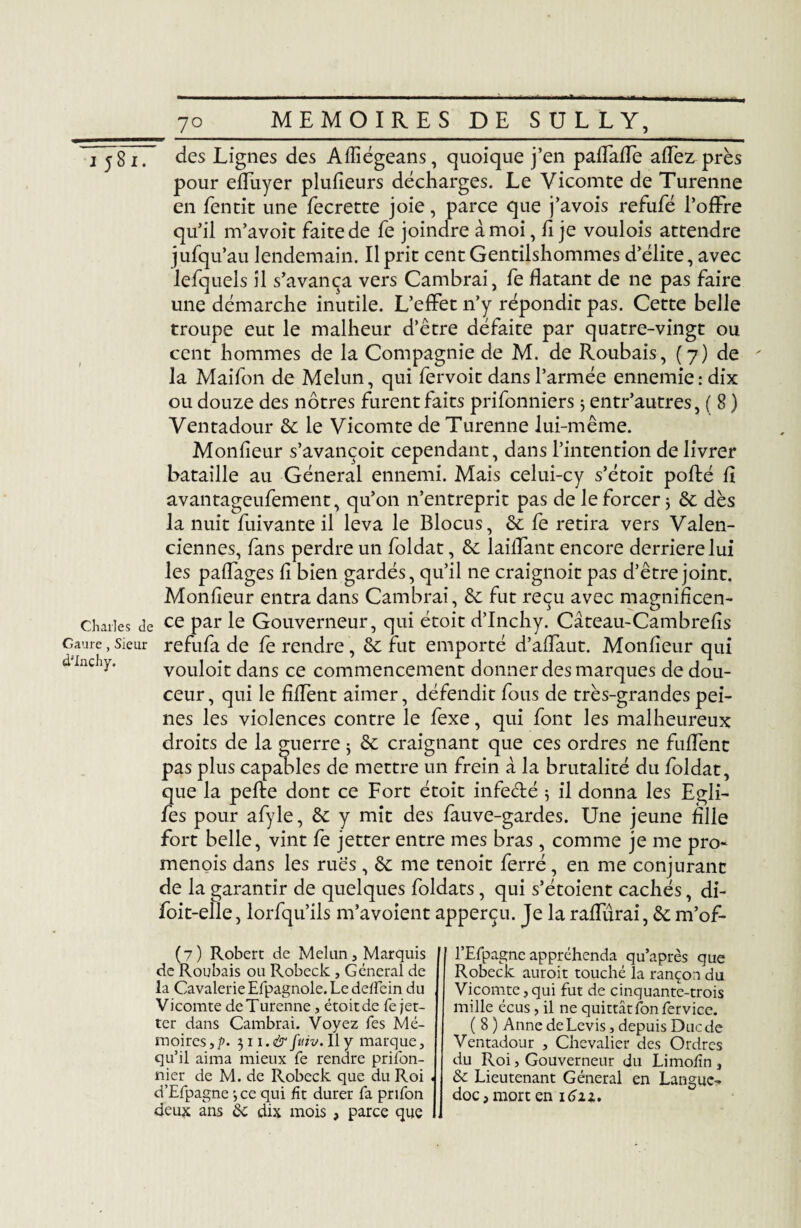 77877 des Lignes des Aiïïégeans, quoique j’en paflaffe affez près pour effuyer plufieurs décharges. Le Vicomte de Turenne en fentit une fecrette joie, parce que j’avois refufé l’offre qu’il m’avoit faite de fe joindre à moi, fi je voulois attendre jufqu’au lendemain. Il prit cent Gentilshommes d’élite, avec lefquels il s’avança vers Cambrai, fe datant de ne pas faire une démarche inutile. L’effet n’y répondit pas. Cette belle troupe eut le malheur d’être défaite par quatre-vingt ou cent hommes de la Compagnie de M. de Roubais, (7) de la Maifon de Melun, qui fervoit dans l’armée ennemie: dix ou douze des nôtres furent faits prifonniers 5 entr’autres, ( 8 ) Ventadour 6c le Vicomte de Turenne lui-même. Monfieur s’avançoit cependant, dans l’intention de livrer bataille au Général ennemi. Mais celui-cy s’étoit pofté fi avantageufement, qu’on n’entreprit pas de le forcer j 6c dès la nuit fuivante il leva le Blocus, 6c fe retira vers Valen¬ ciennes, fans perdre un foldat, 6c laiffant encore derrière lui les paffages fi bien gardés, qu’il ne craignoit pas d’être joint. Monfieur entra dans Cambrai, 6c fut reçu avec magnificen- Charles de ce par le Gouverneur, qui étoit d’Inchy. Câteau-Cambrefis Caui-e. sieur refufa de fe rendre, 6c fut emporté d’affaut. Monfieur qui vouloit dans ce commencement donner des marques de dou¬ ceur, qui le fiflènt aimer, défendit fous de très-grandes pei¬ nes les violences contre le fexe, qui font les malheureux droits de la guerre j 6c craignant que ces ordres ne fuffent pas plus capables de mettre un frein à la brutalité du foldat, que la pefte dont ce Fort étoit infeété j il donna les Egli- fes pour afyle, 6c y mit des fauve-gardes. Une jeune fille fort belle, vint fe jetter entre mes bras, comme je me pro- menois dans les rues , 6c me tenoit ferré, en me conjurant de la garantir de quelques foldats, qui s’étoient cachés, di- foit-elle, lorfqu’ils m’avoient apperçu. Je la raffûrai, 6c m’of- d'Inchy. (7) Robert de Melun, Marquis de Roubais ou Robeck , General de la Cavalerie Efpagnole. Le dellein du Vicomte de Turenne, étoit de fe jet¬ ter dans Cambrai. Voyez Les Mé¬ moires ,p. $n.& fuiv. Il y marque, qu’il aima mieux fe rendre prifon- nier de M. de Robeck que du Roi d’Efpagne ',ce qui fît durer fa prifon deux ans 6c dix mois , parce que l’Efpagne appréhenda qu’après que Robeck auroit touché la rançon du Vicomte, qui fut de cinquante-trois mille écus, il ne quittât fon fer vice. ( 8 ) Anne de Levis, depuis Duc de Ventadour , Chevalier des Ordres du Roi, Gouverneur du Limofîn , 6c Lieutenant Général en Langue¬ doc, mort en 16ix.