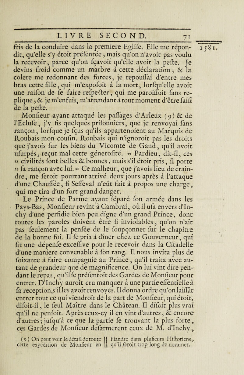 U_ __ fris de la conduire dans la première Eglife. Elle me répon- 1581. dit, qu’elle s’y étoit préfentée 3 mais qu’on n’avoit pas voulu la recevoir, parce qu’on fçavoit qu’elle avoit la pefte. Je devins froid comme un marbre à cette déclaration 3 & la colere me redonnant des forces, je repoulîai d’entre mes bras cette fille, qui m’expofoit à la mort, lorfqu’elle avoit une raifon de fe faire refpeéter, qui me paroiffoit fans ré¬ pliqué 3 de je m’enfuis, m’attendant à tout moment d’être faifi de la pefte. Monfieur ayant attaqué les paffages d’Arleux ( 9 ) & de l’Eclufe, j’y fis quelques prifonniers, que je renvoyai fans rançon, lorfque je fçus qu’ils appartenoient au Marquis de Roubais mon coufin. Roubais qui n’ignoroit pas les droits que j’avois fur les biens du Vicomte de Gand, qu’il avoit ufurpés, reçut mal cette génerofité. « Pardieu, dit-il, ces « civilités font belles & bonnes , mais s’il étoit pris, il porte » fa rançon avec lui. « Ce malheur, que j’avois lieu de crain¬ dre, me feroit pourtant arrivé deux jours après à l’attaque d’une Chauffée, fi Seffeval n’eût fait à propos une charge y qui me tira d’un fort grand danger. Le Prince de Parme ayant féparé fon armée dans les Pays-Bas, Monfieur revint à Cambrai, où il ufa envers d’In- chy d’une perfidie bien peu digne d’un grand Prince, dont toutes les paroles doivent être fi inviolables, qu’on n’ait pas feulement la penfée de le foupçonner fur le chapitre de la bonne foi. Il fe pria à dîner chez ce Gouverneur, qui fit une dépenfe exceifive pour le recevoir dans la Citadelle d’une maniéré convenable â fon rang. Il nous invita plus de foixante à faire compagnie au Prince , qu’il traita avec au¬ tant de grandeur que de magnificence. On lui vint dire pen¬ dant le repas, qu’il fe préfentoit des Gardes de Monfieur pour entrer. D’Inchy auroit cru manquer à une partie effentielle à fa réception,s’il les avoit renvoyés. Il donna ordre qu’on laiffât entrer tout ce qui viendroit de la part de Monfieur, qui étoit, difoit-il, le feul Maître dans le Château. Il difoit plus vrai qu’il ne penfoit. Après ceux-cy il en vint d’autres, & encore d’autres 3 jufqu’à ce que la partie fe trouvant la plus fortey ces Gardes de Monfieur defarmerent ceux de M. d’Inchy, (9) On peut voir le détail de toute 1! Flandre dans plufieurs Hiftoriens, cette expédition de Monfieur en fi qu’il feroit trop long de nommet.