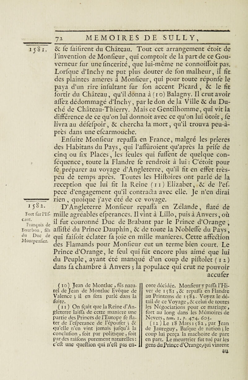 15 8 i. 1582. Fort fur PEf caut. François de Bourbon , fils du Duc de Montpenfier. TJ & fe faifîrent du Château. Tout cet arrangement étoit de l’invention de Monfieur, qui comptoit de la part de ce Gou¬ verneur fur une fîncerité, que lui-même ne connoiffoit pas. Lorfque d’Inchy ne put plus douter de fon malheur, il fît des plaintes ameres à Monfieur, qui pour toute réponfe le paya d’un rire infultant fur fon accent Picard , &: le fît fortir du Château, qu’il donna à ( 10) Balagny. Il crut avoir allez dédommagé d’Inchy, par le don de la Ville <k. du Du¬ ché de Château-Thierry. Mais ce Gentilhomme, qui vit la différence de ce qu’on lui donnoit avec ce qu’on lui ôtoit, fe livra au défefpoir, &; chercha la mort, qu’il trouva peu-à- près dans une efcarmouche. Enfuite Monfieur repaffa en France, malgré les prières des Habitans du Pays, qui l’affuroient qu’après la prife de cinq ou llx Places, les feules qui fuffent de quelque con- féquence, toute la Flandre fe rendrait â lui : C’étoit pour fe préparer au voyage d’Angleterre, qu’il fît en effet très- peu de temps après. Toutes les Hifloires ont parlé de la réception que lui fît la Pleine (11) Elizabet, êc de l’ef. pece d’engagement qu’il contracta avec elle. Je n’en dirai rien , quoique j’aye été de ce voyage. D’Angleterre Monfieur repaffa en Zélande, flaté de mille agréables efperances. Il vint à Lillo, puis à Anvers, où il fut couronné Duc de Brabant par le Prince d’Orange , affilié du Prince Dauphin, &; de toute la Nobleffe du Pays, qui faifoit éclater fa joie en mille maniérés. Cette affection des Flamands pour Monfieur eut un terme bien court. Le Prince d’Orange, le feul qui fût encore plus aimé que lui du Peuple, ayant été manqué d’un coup de piflolet (12) dans fa chambre à Anvers 5 la populace qui crut ne pouvoir accufer {10) Jean de Montluc , fils natu¬ rel de Jean de Montluc Evêque de Valence > il en fera parlé dans la fuite. (11) On fçait que la Reine d’An¬ gleterre lai fia de cette maniéré une partie des Princes de l’Europe fe da¬ ter de l’efperance de l’époufer •, & qu’elle n’en vint jamais jufqu’à la conclufion , foit par politique, foit par des raifons purement naturelles: c’efl une queftion qui hçJf pas en¬ core décidée. Monfieur y pafia l’Hi¬ ver de 1 s 81 ,8c repaffa en Flandre au Printems de 1 ç8i. Voyez le dé¬ tail de ce Voyage, 8c celui de toutes les Négociations pour ce mariage, fort au long dans les Mémoires de Nevers, tom. 1. p. 474. <503. ( 12 ) Le 18 Mars 1582, par Jean de Jaureguy, Bafque de nationale coup lui perça la mâchoire de part en part. Le meurtrier fut tué par les gens duPrinçe d?Qrange?qui vinrent
