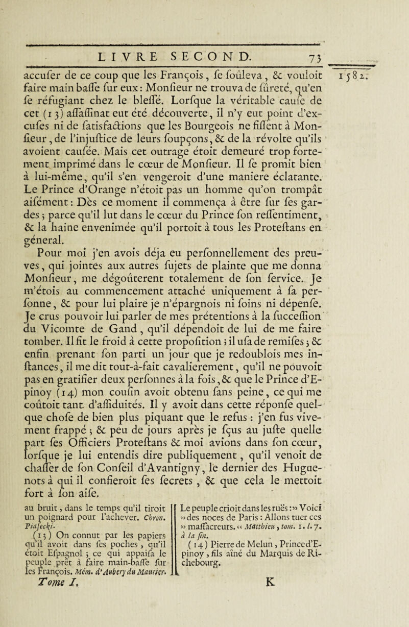 acculer de ce coup que les François , fe foûleva, 6c vouloic faire main baffe fur eux: Monfieur ne trouva de fureté, qu’en fe réfugiant chez le bielle. Lorfque la véritable caufe de cet ( 1 3 ) affaffinat eut été découverte, il n’y eut point d’ex- cufes ni de fatisfa&ions que les Bourgeois ne fifîent à Mon¬ fieur , de l’injuflice de leurs foupçons, 6c de la révolte qu’ils avoient caufée. Mais cet outrage étoit demeuré trop forte¬ ment imprimé dans le cœur de Monfieur. Il fe promit bien a lui-même, qu’il s’en vengeroit d’une maniéré éclatante. Le Prince d’Orange n’étoit pas un homme qu’on trompât aifément : Dès ce moment il commença à être fur fes gar¬ des j parce qu’il lut dans le cœur du Prince fon reffentiment, 6c la haine envenimée qu’il portoit à tous les Proteftans en général. Pour moi j’en avois déjà eu perfonnellement des preu¬ ves , qui jointes aux autres fujets de plainte que me donna Monfieur, me dégoûtèrent totalement de fon fervice. Je m’étois au commencement attaché uniquement à fa per- fonne, 6c pour lui plaire je n’épargnois ni foins ni dépenfe. Je crus pouvoir lui parler de mes prétentions à la fucceffion du Vicomte de G and, qu’il dépendoit de lui de me faire tomber. Il fît le froid à cette propofition ; il ufade remifes j 6c enfin prenant fon parti un jour que je redoublois mes in- ftances, il me dit tout-à-fait cavalièrement, qu’il ne pouvoit pas en gratifier deux perfonnes à la fois ,6c que le Prince d’E- pinoy (14) mon coufin avoit obtenu fans peine, ce qui me coutoit tant, d’affiduités. Il y avoit dans cette réponfe quel¬ que chofe de bien plus piquant que le refus : j’en fus vive¬ ment frappé 3 6c peu de jours après je fçus au jufte quelle part fes Officiers Protefians 6c moi avions dans fon cœur, lorfque je lui entendis dire publiquement, qu’il venoit de chaffer de fon Confeil d’Avantigny, le dernier des Hugue¬ nots à qui il confieroit fes fecrets , 6c que cela le mettoit fort à fon aife. au bruit, dans le temps quil droit un poignard pour l’achever. Chron. (13) On connut par les papiers qu’il avoit dans Tes poches , qu’il étoit Efpagnol ; ce qui appaifa le peuple prêt à faire main-baffe fur les François. Métn. d’Aubery du Maurier. Tome /. K Le peuple crioit dans les rues Voici « des noces de Paris : Allons tuer ces ci la fin. (14) Pierre de Melun, Princed’E- pinoy j fils aîné du Marquis de Ri- chebourg. 1582.