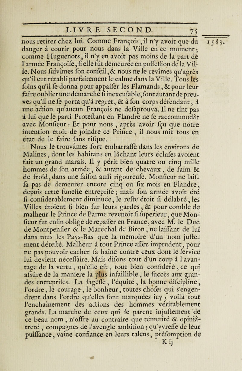 nous retirer chez lui. Comme François , il n’y avoit que du 1585, danger à courir pour nous dans la Ville en ce moment 5 comme Huguenots, il n’y en avoit pas moins de la part dé l’armée Françoife, fi elle fût demeurée en poffefîion de la Vil¬ le. Nous fuivîmes fon confeil,6c nous ne le revîmes qu’après qu’il eut rétabli parfaitement le calme dans la Ville. Tous les foins qu’il fe donna pour appaifer les Flamands, 6c pour leur faire oublier une démarche û inexcufable, font autant de preu¬ ves qu’il ne fe porta qu’à regret, 6c à fon corps défendant, à une aélion qu’aucun François ne defaprouva. Il ne tint pas à lui que le parti Proteftant en Flandre ne fe raccommodât avec Monfieur : Et pour nous , après avoir fçu que notre intention étoit de joindre ce Prince , il nous mit tous en état de le faire fans rifque. Nous le trouvâmes fort embarrafTé dans les environs de Malines, dont les habitans en lâchant leurs éclufes avoient fait un grand marais. Il y périt bien quatre ou cinq mille hommes de fon armée, 6c autant de chevaux , de faim 6c de froid, dans une faifon aufîî rigoureufe. Monfieur ne laif- fa pas de demeurer encore cinq ou fix mois en Flandre, depuis cette funefle entreprife j mais fon armée avoit été lî confiderablement diminuée, le relie étoit h délabré, les Villes étoient fi bien fur leurs gardes ^ 6c pour comble de malheur le Prince de Parme revenoit fl luperieur, que Mon- fieur fut enfin obligé derepaffer en France, avec M. le Duc de Montpenfier 6c le Maréchal de Biron, ne lailTant de lui dans tous les Pays-Bas que la mémoire d’un nom jufle- ment déteflé. Malheur à tout Prince allez imprudent, pour ne pas pouvoir cacher fa haine contre ceux dont le fervice lui devient nécelfaire. Mais difons tout d’un coup à l’avan¬ tage de la vertu, qu’elle eft, tout bien confideré , ce qui alsure de la maniéré la plus infaillible, le fuccès aux gran¬ des entreprifes. La fagefle, l’équité, la bonne difcipline, l’ordre , le courage , le bonheur, toutes chofes qui s’engen¬ drent dans l’ordre qu’elles font marquées icy 5 voilà tout l’enchaînement des aétions des hommes véritablement grands. La marche de ceux qui fe parent injullement de ce beau nom , n’offre au contraire que témérité 6c opiniâ¬ treté , compagnes de l’aveugle ambition j qu’yvrelfe de leur puiffance, vaine confiance en leurs talens, préemption de