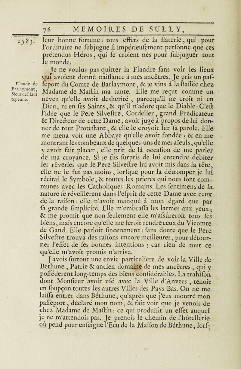 i;83. Claude de Barlaymont, Sieur deHaut- tepenne. 7G MEMOIRES DE SULLY, leur bonne fortune : tous effets de la flaterie, qui pour l’ordinaire ne fubjugue li impérieufement perfonne que ces 1>rétendu$ Héros, qui fe croient nés pour fubjuguer tout e monde. Je ne voulus pas quitter la Flandre fans voir les lieux qui avoient donné naiffance à mes ancêtres. Je pris un paf- feport du Comte de Barlaymont, 6c je vins à laBaffée chez Madame de Maftin ma tante. Elle me reçut comme un neveu qu’elle avoit déshérité , parcequ’il ne croit ni en Dieu, ni en fes Saints, 6c qu’il n’adore que le Diable : C’eft l’idée que le Pere Silveftre, Cordelier, grand Prédicateur 6c Directeur de cette Dame, avoit jugé à propos de lui don¬ ner de tout Proteftant, 6c elle le croyoit fur fa parole. Elle me mena voir une Abbaye qu’elle avoit fondée 3 6c en me montrant les tombeaux de quelques-uns de mes aïeuls, qu’elle y avoit fait placer, elle prit de là occahon de me parler de ma croyance. Si je fus furpris de lui entendre débiter les rêveries que le Pere Silveftre lui avoit mis dans la tête, elle ne le fut pas moins, lorfque pour la détromper je lui récitai le Symbole, 6c toutes les prières qui nous font com¬ munes avec les Catholiques Romains. Les fentimens de la nature fe réveillèrent dans l’elprit de cette Dame avec ceux de la raifon : elle n’avoit manqué à mon égard que par fa grande lîmplicité. Elle m’embraffa les larmes aux yeux • 6c me promit que non feulement elle m’afsûreroit tous fes biens, mais encore qu’elle me feroit rendre ceux du Vicomte de Gand. Elle parloit ftncerement : fans doute que le Pere Silveftre trouva des raifons encore meilleures, pour détour¬ ner l’effet de fes bonnes intentions 3 car rien de tout ce qu’elle m’avoit promis n’arriva. J’avois furtout une envie particulière de voir la Ville de Bethune , Patrie 6c ancien domaine de mes ancêtres , qui y pofféderent long-temps des biens considérables. La trahifon dont Moniteur avoit ufé avec la Ville d’Anvers , tenoit en foupçon toutes les autres Villes des Pays-Bas. On ne me laiffa entrer dans Béthune, qu’après que j’eus montré mon paffeport, déclaré mon nom, 6c fait voir que je venois de chez Madame de Maftin : ce qui produiht un effet auquel je ne m’attendois pas. ]e prenois le chemin de l’hôtellerie où pend pour enfeigne l’Ecu de la Maifon de Béthune, lorft