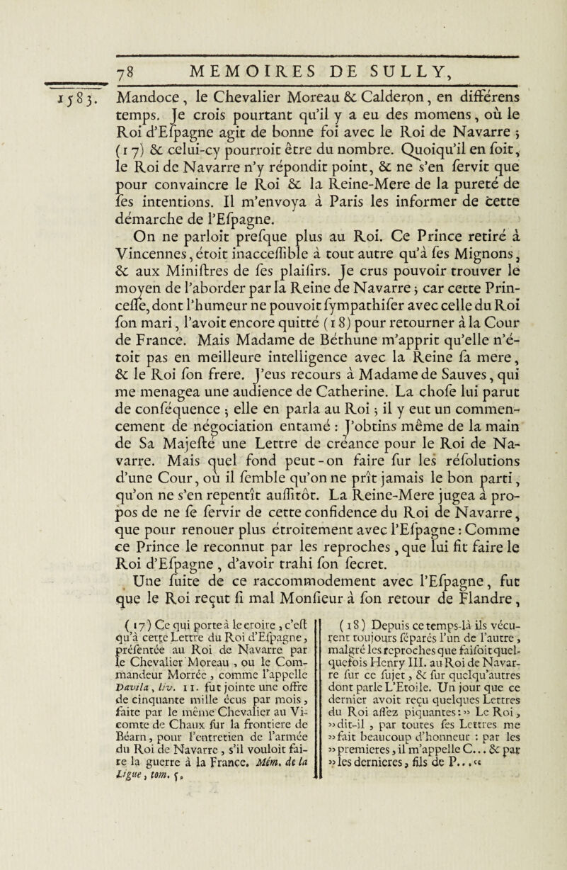 1583. Mandoce , le Chevalier Moreau &c Calderon, en différens temps. Je crois pourtant qu’il y a eu des momens, où le Roi d’Efpagne agit de bonne foi avec le Roi de Navarre 5 ( 1 7) 6c celui-cy pourrait être du nombre. Quoiqu’il en foie, le Roi de Navarre n’y répondit point, & ne s’en lervit que pour convaincre le Roi ôc la Reine-Mere de la pureté de les intentions. Il m’envoya à Paris les informer de cette démarche de l’Efpagne. On ne parloit prefque plus au Roi. Ce Prince retiré à Vincennes,étoit inaccefïible à tout autre qu’à fes Mignons, 6c aux Minières de fes plaifirs. Je crus pouvoir trouver le moyen de l’aborder parla Reine de Navarre} car cette Prin- cefie, dont l’h umeur ne pouvoitfympathifer avec celle du Roi fon mari, l’avoit encore quitté (18) pour retourner à la Cour de France. Mais Madame de Béthune m’apprit qu’elle n’é- toit pas en meilleure intelligence avec la Reine fa mere, 6c le Roi fon frere. J’eus recours à Madame de Sauves, qui me ménagea une audience de Catherine. La chofe lui parut de conféquence -, elle en parla au Roi * il y eut un commen¬ cement de négociation entamé : j’obtins même de la main de Sa Majefté une Lettre de créance pour le Roi de Na¬ varre. Mais quel fond peut-on faire fur les réfolutions d’une Cour, où il femble qu’on ne prît jamais le bon parti, qu’on ne s’en repentît auffitôt. La Reine-Mere jugea à pro¬ pos de ne fe fervir de cette confidence du Roi de Navarre, que pour renouer plus étroitement avec l’Efpagne : Comme ce Prince le reconnut par les reproches, que lui fit faire le Roi d’Efpagne , d’avoir trahi fon fecret. Une fuite de ce raccommodement avec l’Efpagne, fut que le Roi reçut fi mal Moniteur à fon retour de Flandre, ( 17) Ce qui porte à ieeroire , c’eft qu’à cett;e Lettre du Roi d’Efpagne, préfentée au Roi de Navarre par le Chevalier Moreau , ou le Com¬ mandeur Morrée , comme l’appelle Davila , Uv. 11. fut jointe une offre de cinquante mille écus par mois, faite par le même Chevalier au Vi¬ comte de Chaux fur la frontière de Béarn, pour l’entretien de l’armée du Roi de Navarre , s’il vouloit fai¬ re la guerre à la France. Mém, de la Ligue, tom. ç» (18) Depuis ce temps-là ils vécu¬ rent toujours féparés l’un de l’autre, malgré lesreprochesque faifoitquel- quefois Henry III. au Roi de Navar¬ re fur ce fujet, &c fur quelqu’autres dont parle L’Etoile. Un jour que ce dernier avoit reçu quelques Lettres du Roi allez piquantes :« Le Roi* » dit-il j par toutes fes Lettres me «fait beaucoup d’honneur : par les « premières, il m’appelle C... & par « les dernieres, fils de P...