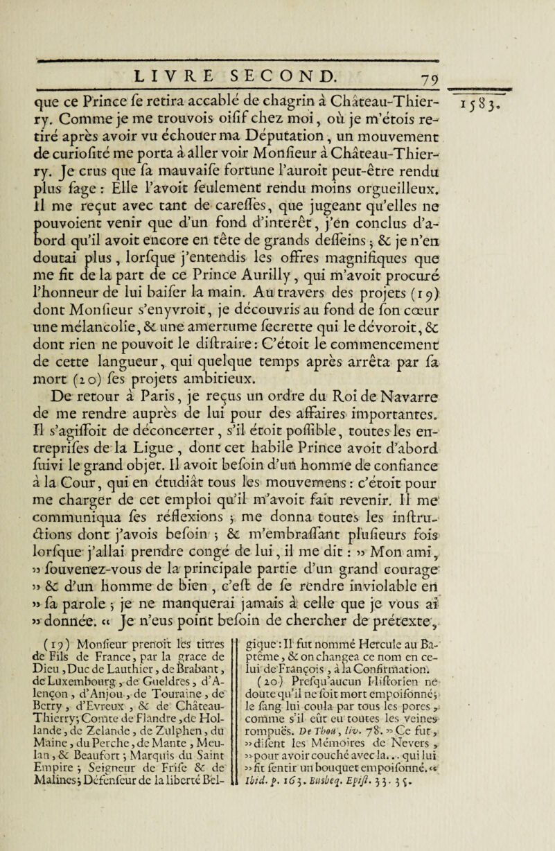 11 que ce Prince fe retira accablé de chagrin à Château-Thier¬ ry. Comme je me trouvois oifîf chez moi, où je m’étois re^ tiré après avoir vu échouer ma Députation, un mouvement de curiofité me porta daller voir Monfieur à Château-Thier¬ ry. Je crus que fa mauvaife fortune Fauroit peut-être rendu plus fage : Elle l’avoit feulement rendu moins orgueilleux, il me reçut avec tant de careffes, que jugeant qu’elles ne pouvoient venir que d’un fond d’intérêt, j’en conclus d’a¬ bord qu’il avoit encore en tête de grands deffeins 5 &; je n’en doutai plus , lorfque j’entendis les offres magnifiques que me fit de la part de ce Prince Aurilly, qui m’avoit procuré l’honneur de lui baifer la main. Au travers des projets (19) dont Monfieur s’enyvroit, je découvris au fond de fon cœur une mélancolie, àc une amertume fecrette qui le dévoroit, &c dont rien ne pouvoit le diflraire : C’étoit le commencement de cette langueur, qui quelque temps après arrêta par fa mort (20) fes projets ambitieux. De retour à Paris, je reçus un ordre du Roi de Navarre de me rendre auprès de lui pour des affaires importantes. Il s’agiffoit de déconcerter, s’il étoit poffible, toutes les en- treprifes de la Ligue , dont cet habile Prince avoit d’abord fuivi le grand objet. Il avoit befoin d’un homme de confiance â la Cour, qui en étudiât tous les mouvemens : c’étoit pour me charger de cet emploi qu’il m’avoit fait revenir. Il me communiqua fes réflexions 5 me donna toutes les infini- lorfque j’allai prendre congé de lui, il me dit : « Mon ami, « fouvenez-vous de la principale partie d’un grand courage » &c d’un homme de bien , c’efl de fe rendre inviolable en » fa parole $ je ne manquerai jamais à celle que je vous ai » donnée. « Je n’eus point befoin de chercher de prétexte . (19) Monfieur prenoit les titres de Fils de France, par la grâce de Dieu ,Duc de Lauthier, de Brabant, de Luxembourg, de Gueldres, d’A¬ lençon , d’Anjou , de Touraine, de Berry , d’Evreux , 8c de Château- Thierry-, Comte de Flandre ,de Hol¬ lande , de Zelande, de Zulphen, du Maine, du Perche, de Mante , Meu- lan, 8c Beaufort -, Marquis du Saint Empire ■, Seigneur de Frife 8c de Malines j Défenfeur de la liberté Bel¬ gique : Il fut nommé Hercule au Ba¬ ptême , 8c on changea ce nom en ce¬ lui de François , à la Confirmation. ( 20) Prefqu’aucun Hiflorien né doute qu’il ne foit mort empoifonné j le fang lui coula par tous les pores , comme s’il eût eu toutes les veines rompues. De Thon, liv. 78. « Ce fut, «difent les Mémoires de Nevers , « pour avoir couché avec la... qui lui «fit fentir un bouquet empoifonné.<« lbid.p. 163.Busbeq. Eÿtjl. 33. 3^. 1583.