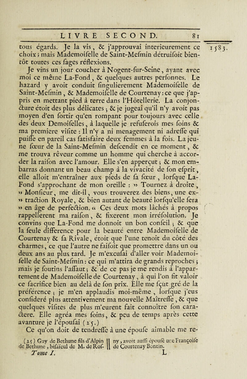 cous égards. Je la vis, de j’approuvai intérieurement ce choix ; mais Mademoifelle de Saint-Mefmin détruifoit bien¬ tôt toutes ces fages réflexions. Je vins un jour coucher à Nogent-fur-Seine, ayant avec moi ce même La-Fond, de quelques autres perfonnes. Le hazard y avoit conduit fingulierement Mademoifelle de Saint-Mefmin , de Mademoifelle de Courtenay: ce que j’ap¬ pris en mettant pied à terre dans l’Hôtellerie. La conjon¬ cture étoit des plus délicates -, de je jugeai qu’il n’y avoit pas moyen d’en fortir qu’en rompant pour toujours avec celle des deux Demoifelles, à laquelle je refuferois mes foins &: ma première vifite : Il n’y a ni ménagement ni adrefle qui puiffe en pareil cas fatisfaire deux femmes à la fois. La jeu¬ ne fœur de la Saint-Mefmin defcendit en ce moment, de me trouva rêveur comme un homme qui cherche à accor¬ der la raifon avec l’amour. Elle s’en apperçut * de mon em¬ barras donnant un beau champ à la vivacité de fon efprit, elle alloit m’entraîner aux pieds de fa fœur , lorfque La- Fond s’approchant de mon oreille : » Tournez à droite, » Monfleur, me dit-il, vous trouverez des biens, une ex- » tra&ion Royale, de bien autant de beauté lorfqu’elle fera » en âge de perfection, ce Ces deux mots lâchés à propos rappellerent ma raifon, de fixèrent mon irréfolution. Je convins que La-Fond me donnoit un bon confeil 5 de que la feule différence pour la beauté entre Mademoifelle de Courtenay de fa Rivale, étoit que l’une tenoit du côté des charmes, ce que l’autre ne faifoit que promettre dans un ou deux ans au plus tard. Je m’exeufai d’aller voir Mademoi¬ felle de Saint-Mefmin: ce qui m’attira de grands reproches ; mais je foutins l’affaut $ de de ce pas je me rendis â l’appar¬ tement de Mademoifelle de Courtenay, à qui l’on fit valoir ce facrifice bien au delà de fon prix. Elle me fçùt gré de la préférence ? je m’en applaudis moi-même , lorfque j’eus confideré plus attentivement ma nouvelle Maîtreffe , de que quelques vifites de plus m’eurent fait connoître fon cara¬ ctère. Elle agréa mes foins, de peu de temps après cette avanture je Tépoufai (25.) Ce qu’on doit de tendreffe à une époufe aimable me re- de Bethune , bifaïeul de M. deRof- de Courtenay Bontin. Tome J. L 1 5S3-