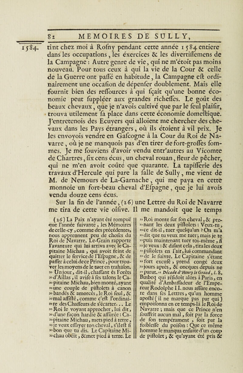 1584. tint chez moi à Rofny pendant cette année 1 5 84 entière dans les occupations, les exercices 6c les divertiflemens de la Campagne : Autre genre de vie, qui ne m’étoît pas moins nouveau. Pour tous ceux à qui la vie de la Cour 6c celle de la Guerre ont palTé en habitude, la Campagne eft ordi¬ nairement une occafion de dépenfer doublement. Mais elle fournit bien des reflources à qui fçait qu’une bonne éco¬ nomie peut fuppléer aux grandes richeffes. Le goût des beaux chevaux, que je n’avois cultivé que par le feul plaifîr, trouva utilement fa place dans cette économie domeftique. J’entretenois des Ecuyers qui alloient me chercher des che¬ vaux dans les Pays étrangers, où ils étoient à vil prix. Je les envoyois vendre en Gafcogne à la Cour du Roi de N a- varre , où je ne manquois pas d’en tirer de fort-grolfes fouî¬ mes. Je me fouviens d’avoir vendu entr’autres au Vicomte de Chartres, lix cens écus, un cheval rouan, fleur de pêcher, qui ne m’en avoit coûté que quarante. La tapiflerie des travaux d’Hercule qui pare la falle de Sully, me vient de M. de Nemours de La-Garnache, qui me paya en cette monnoie un fort-beau cheval d’Efpagne, que je lui avois vendu douze cens écus. Sur la fin de l’année, (2 6) une Lettre du Roi de Navarre me tira de cette vie oiflve. Il me mandoit que le temps ( z 6 ) La Paix n’ayant été rompue que l’année Suivante , les Mémoires de celle-cy, comme des précédentes, nous apprennent peu de choies du Roi de Navarre. Le-Grain rapporte l’avanture qui lui arriva avec le Ca¬ pitaine Michau , qui avoit feint de quitter le fer vice de l’Efpagne, 6c de palier à celui dece Prince, pour trou¬ ver les moyens de le tuer en trahifon. 33 Un jour, dit-il, chaffant ès Forêts 35 d’Aillas , il avife à fes talons le Ca- 35 pitaine Michau, bien monté, ayant 3j une couple de piftolets à canon 35 bandés & amorcés, le Roi feul, & 35 mal affilié, comme c’eft l’ordinai- 33re des Challéurs de s’écarter... Le 35 Roi le voyant approcher, lui dit, 35 d’une façon hardie 6c alfürée : Ca- 35pitaine Michau, mets pied à terre, 33 je veux effayer ton cheval, s’ilefb lï 33 bon que tu dis. Le Capiitaine Mi- 33 chau obéît, 6c met pied à terre. Le 33 Roi monte fur fon cheval, & pre- 33nant les deux piftolets : Veux-tu, 33 ce dit-il, tuer quelqu’un ? On ma 33 dit que tu veux me tuer; mais je te 33 puis maintenant tuer toi-même , û 33 je veux : 6: difant cela, tira les deux 33 piftolets en l’air, lui commandant 33 de le fuivre. Le Capitaine s’étant 33 fort excufé , prend congé deux 33jours après, 6c oncques depuis ne 33 parut. « Décade d’Henry le Grand, 8. Busbeq qui rélidoit alors à Paris, en qualité d’Ambalîadeur de l’Empe¬ reur Rodolphe 11. nous allure enco¬ re dans fes Lettres, qu’un homme apofté ( il ne marque pas par qui ) empoilonna en ce temps-là le Roi de Navarre ; mais que ce Prince n’en fouffrit aucun mal, foit par la force de fon tempérament , foit par la foibleffe du poilon : Que ce même homme le manqua enfuite d’un coup de piftolet > 6c qu’ayant été pris &r