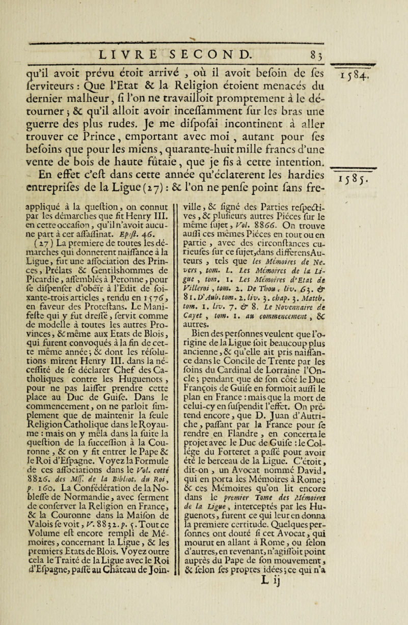 qu’il avoir prévu écoit arrivé où il avoic befoin de fes ferviteurs : Que l’Etat &c la Religion étoient menacés du dernier malheur, fi l’on ne travailloit promptement à le dé¬ tourner > 6c qu’il alloit avoir incefiamment fur les bras une guerre des plus rudes. Je me difpofai incontinent à aller trouver ce Prince, emportant avec moi , autant pour fes befoins que pour les miens, quarante-huit mille francs d’une vente de bois de haute futaie, que je fis à cette intention. En effet c’efi: dans cette année qu’éclaterent les hardies entreprifes de la Ligue (27) : 6e l’on nepenfe point fans fre- appliqué à la queftion, on connut par les démarches que fit Henry III. en cette occafïon, qu’il n’avoit aucu¬ ne part à cer afTaffinat. Epfi. 46. ( 27 ) La première de toutes ies dé¬ marches qui donnèrent naiffance à la Ligue, fut une affociation des Prin¬ ces , Prélats &c Gentilshommes de Picardie, afîémblés à Peronne, pour fe difpenfer d’obéir à l’Edit de foi- xante-trois articles , rendu en 1 ^76, en faveur des Proteftans. Le Mani- felte qui y fut dreifé, fervit comme de modelle à toutes les autres Pro¬ vinces , & même aux Etats de Blois, qui furent convoqués à la fin de cet¬ te même année •, êc dont les réfolu- tions mirent Henry III. dans la né- ceffité de fe déclarer Chef des Ca¬ tholiques contre les Huguenots, pour ne pas laifTer prendre cette place au Duc de Guife. Dans le commencement, on ne parloit Am¬ plement que de maintenir la feule Religion Catholique dans le Royau¬ me : mais on y mêla dans la fuite la queflion de la fuccefïion à la Cou¬ ronne j & on y fit entrer le Pape &: le Roi d’Efpagne. Voyez la Formule de ces affociations dans le Vol. cotté 88id. des At(j: de la. Brbliot. du Roi, p. 1 do. La Confédération de la No- bleffe de Normandie, avec ferment de conferver la Religion en France, & la Couronne dans la Maifon de Valois fe voit, V. 8832 ,p. ç. Tout ce Volume eh; encore rempli de Mé¬ moires , concernant la Ligue, & les premiers Etats de Blois. Voyez outre cela le Traité de la Ligue avec le Roi d’Efpagne, paffé au Château de Join¬ ville , &c figné des Parties refpeéli- ves , ôc plufieurs autres Pièces fur le même fujet, Vol. 88 66. On trouve aufîi ces mêmes Pièces en tout ou en partie , avec des circonflances cu- rieufes fur ce fujet,dans différons Au¬ teurs , tels que les Mémoires de Ne. vers , tom. L. Les Mémoires de la Li¬ gue , tom, 1. Les Mémoires d'Etat de Villeroi, tom. 2. De Thon c tiv. 63. & 81.D’Aub.tom. 2. liv. $.cbap. $.Mattb, tom. 1. liv, 7. & 8. Le Novennaire de Cayet , tom. 1. au commencement, &C autres. Bien des perfonnes veulent que l’o¬ rigine de la Ligue l'oit beaucoup plus ancienne,&: quelle ait pris naifîan- ce dans le Concile de Trente par les foins du Cardinal de Lorraine l’On¬ cle 3 pendant que de fon côté le Duc François de Guife en formoit aufîi le plan en France : mais que la mort de celui-cy en fufpendit l’effet. On pré¬ tend encore, que D. Juan d’Autri¬ che , paffant par la France pour fe rendre en Flandre , en concerta le projet avec le Duc de Guife :1e Col¬ lège du Forteret a paffé pour avoir été le berceau de la Ligue. C’étoit, dit- on , un Avocat nommé David, qui en porta les Mémoires à Rome ; éc ces Mémoires qu’on lit encore dans le premier Tome des Mémoires de la Ligue, interceptés par les Hu¬ guenots, furent ce qui leur en donna la première certitude. Quelques per¬ fonnes ont douté fi cet Avocat, qui mourut en allant à Rome, ou félon d’autres, en revenant, n’agiffoit point auprès du Pape de fon mouvement, & félon fes propres idées -, ce qui n’a Lij 1584. 1585.