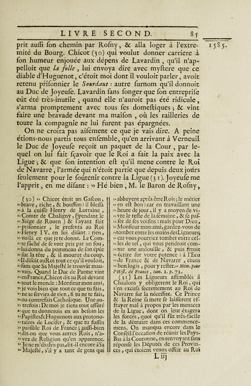 prie auflî fon chemin par Rofny, Ôe alla loger à l’extre- mité du Bourg. Chicot (30) qui voulut donner carrière à fon humeur enjouée aux dépens de Lavardin , qu’il n’ap- pelloit que la folle , lui envoya dire avec myftere que ce diable d’Huguenot, c’étoit moi dont il vouloit parler, avoit retenu prifonnier le Sourdant : autre furnom qu’il donnoit au Duc de Joyeufe. Lavardin fans fonger que fon entreprife eut été très-inutile , quand elle n’auroit pas été ridicule, s’arma promptement avec tous fes domeftiques 3 8c vint faire une bravade devant ma maifon , où les railleries de toute la compagnie ne lui furent pas épargnées. On ne croira pas aifément ce que je vais dire. A peine étions-nous partis tous enfemble, qu’en arrivant à Verneuil le Duc de Joyeufe reçoit un paquet de la Cour , par le¬ quel on lui fait fçavoir que le Roi a fait la paix avec la Ligue ; 6c que fon intention efb qu’il mene contre le Roi de Navarre, l’armée qui n’étoit partie que depuis deux jours feulement pour le foûtenir contre la Ligue (3 1). Joyeufe me l’apprit, en me difant : ” Hé bien, M. le Baron de Rofny, (30) 3j Chicot étoit un Gafcon, 33 brave, riche, 8c bouffon : il bleffa 33 à la cuilfe Henry de Lorraine , 33 Comte de Chaligny > ( pendant le 33 Siège de Rouen ) 8c l’ayant fait 33 prifonnier , le prefenta au Roi >3Henry IV. en lui difant : tien, 33 voilà ce que je te donne. LeCom- 33 te fâché de fe voir pris par un fou, 33luidonna du pommeau de fon épée 33 fur la tête , 8c il mourut du coup. 33II difoit auRoi tout ce qu’il vouloit, 33 fans que Sa Majefté le trouvât mau- 33 vais. Quand le Duc de Parme vint 33 enFrance,Chicot dit au Roi devant 33 tout le monde : Monfieur mon ami, 33 je vois bien que tout ce que tu fais, 33 ne te fervira de rien, fi tu ne te fais, ’3 0u contrefais Catholique. Une au- 33 trefois : De moi je tiens tout aflliré 33 que tudonnerois en un befoin les 33Papiftes£cHuguenots aux protono- 33 taires de Lucifer, 8c que tu fuffes 33 paifble Roi de France ; auffi-bien 33dit-on que vous autres Rois, n’a- 33vezde Religion qu’en apparence. 33 Je ne m’ébahis pas,dit~il encore àSa 33 Majefté, s’il y a tant de gens qui 3> abbayent aptes être Rois •, le métier « en eft bon : car en travaillant une 55 heure de jour, il y a moyen de vi- 35 vre le refte de la femaine, 8c fe pa£ 33 fer de fes voifms : mais pour Dieu, 33 Monlîeur mon ami, gardez-vous de 33romber entre les mains desLigueurs, 33 car vous pourriez tomber entre cel- 33 les de tel, qui vous pendroit com- 33 me une andouille , 8c puis feroit 33 écrire fur votre potence : à l’Ecu 3’de France 6c de Navarre , céans 33 bon logis , pour y relier.« Mem.pour L'Hift. de France , tom. i.p. 72. (31) Les Ligueurs alfemblés à Chaalons y obligèrent le Roi, qui s’en exeufa fecrettement au Roi de Navarre fur la néceffite. Ce Prince 8c la Reine fa mere fe laifferent ef¬ frayer mal à propos par les menaces de la Ligue, dont on leur exagéra les forces, quoi qu’il fût très-facile de la détruire dans ces commence- mens. On manqua encore dans le Confeill’occalion de réiinir les Pays- Bas à la Couronne, en renvoyant fans réponfe les Députés de ces Provin¬ ces , qui étoient venus offrir au Roi