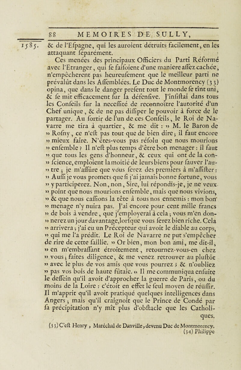 i; 85. de de l’Efpagne, qui les auroienc détruits facilement, en les attaquant féparément. Ces menées des principaux Officiers du Parti Réformé avec l’Etranger, qui fe faifoientd’une maniéréaffezcachée, n’empêcherent pas heureufement que le meilleur parti ne prévalut dans les Alfemblées. Le Duc de Montmorency (33) opina, que dans le danger prefent tout le monde fe tînt uni, de fe mît efficacement fur la défenlive. J’infiftai dans tous les Confeils fur la neceffité de reconnoître l’autorité d’un Chef unique, de de ne pas diffiper le pouvoir à force de le partager. Au fortir de l’un de ces Confeils, le Roi de Na¬ varre me tira à quartier, de me dit : >3 M. le Baron de 33 Rofny, ce n’eft pas tout que de bien dire ; il faut encore 33 mieux faire. N’êtes-vous pas réfolu que nous mourions 33 enfemble ? Il n’eft plus temps d’être bon ménager : il faut ’î que tous les gens d’honneur, de ceux qui ont de la coti- 33 fcience, emploient la moitié de leurs biens pour fauver l’au- 33 tre 5 je m’alïîîre que vous ferez des premiers à m’affifter : >3 Auffi je vous promets que h j’ai jamais bonne fortune, vous 33 y participerez. Non, non, Sire, lui répondis-je, je ne veux- >ï point que nous mourions enfemble, mais que nous vivions, 33 de que nous caffions la tête à tous nos ennemis : mon bon' 33 ménagé n’y nuira pas. J’ai encore pour cent mille francs 33 de bois à vendre, que j’employerai à cela ; vous m’en don- 33 nerezun jour davantage,lorfque vous ferez bien riche. Cela 33 arrivera * j’ai eu un Précepteur qui avoit le diable au corps, >3 qui me l’a prédit. Le Roi de Navarre ne put s’empêcher de rire de cette faillie. 35 Or bien, mon bon ami, me dit-il, 33 en m’embradant étroitement, retournez-vous-en chez »3 vous; faites diligence, de me venez retrouver au pluftôt >3 avec le plus de vos amis que vous pourrez 5 de n’oubliez 33 pas vos bois de haute futaie, et II me communiqua enfuitç le dedein qu’il avoit d’approcher la guerre de Paris, ou du moins de la Loire : c’étoit en effet le feul moyen de rétiffir. Il m’apprit qu’il avoit pratiqué quelques intelligences dans Angers ; mais qu’il craignoit que le Prince de Condé par fa précipitation n’y mît plus d’obftacle que les Catholi¬ ques. (33) C eft Henry , Maréchal de Danville, devenu Duc de Montmorency. (34) Philippe