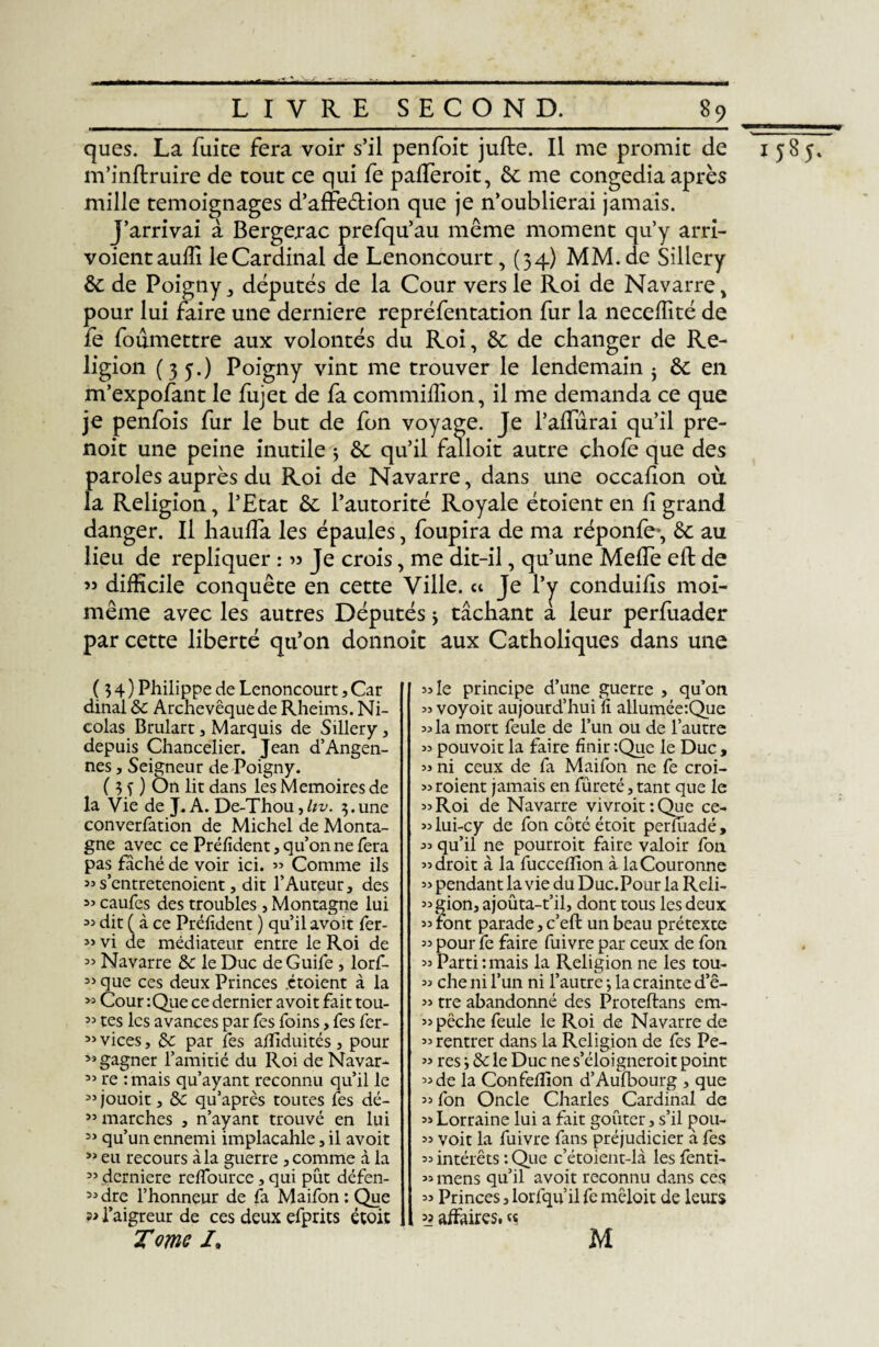 ques. La fuite fera voir s’il penfoit jufte. Il me promit de 1585. m’inflruire de tout ce qui fe pafieroit, êc me congédia après mille témoignages d’affe&ion que je n’oublierai jamais. J’arrivai à Bergerac prefqu’au même moment qu’y arri- voientauili le Cardinal de Lenoncourt, (34) MM. de Sillery &: de Poigny j députés de la Cour vers le Roi de Navarre , pour lui faire une derniere repréfentation fur la neceffité de fe foûmettre aux volontés du Roi, & de changer de Re¬ ligion (35.) Poigny vint me trouver le lendemain $ èc en m’expofant le fujet de fa commiffion, il me demanda ce que je penfois fur le but de fon voyage. Je l’afiurai qu’il pre- noit une peine inutile 5 8c qu’il falloir autre çhofe que des paroles auprès du Roi de Navarre, dans une occafion où la Religion, l’Etat 8c l’autorité Royale étoient en fi grand danger. Il haufia les épaules, foupira de ma réponfe*, 8c au lieu de répliquer : » Je crois, me dit-il, qu’une Mefle eft de » difficile conquête en cette Ville. « Je l’y conduifis moi- même avec les autres Députés > tâchant à leur perfuader par cette liberté qu’on donnoit aux Catholiques dans une (34) Philippe de Lenoncourt, Car dinal 8c Archevêque de Rheims. Ni¬ colas Brulart s Marquis de Sillery, depuis Chancelier. Jean d’Angen- nes, Seigneur de Poigny. ( 3 s) On lit dans les Mémoires de la Vie de J. A. De-Thou,Itv. 3.une converfation de Michel de Monta¬ gne avec ce Préfident, qu’on ne fera pas fâché de voir ici. » Comme ils »s’entretenoient, dit l’Auteur, des 53 caufes des troubles , Montagne lui 35 dit ( à ce Prélïdent ) qu’il avoit fer- 33 vi de médiateur entre le Roi de 33 Navarre 8c le Duc de Guife , lorf- 53 que ces deux Princes étoient à la 53 Cour : Que ce dernier avoit fait tou- 33 tes les avances par fes foins, fes fer- 33 vices, 8c par fes afflduités, pour 33 gagner l’amitié du Roi de Navar- 33 re : mais qu’ayant reconnu qu’il le 33jouoit, 8c qu’après toutes Tes dé- 33 marches , n’ayant trouvé en lui 33 qu’un ennemi implacahle, il avoit 33 eu recours à la guerre , comme à la 33 derniere reffource, qui pût défen- 33 dre l’honneur de fa Maifon:Que l’aigreur de ces deux efprits étoit Tome /. «le principe d’une guerre , qu’on 33 voyoit aujourd’hui fi allumée:Que 33 la mort feule de l’un ou de l’autre 33 pouvoit la faire finir :Que le Duc , 33 ni ceux de fa Maifon ne fe croi- croient jamais en fureté, tant que le 33 Roi de Navarre vivroit:Que ce- «lui-cy de fon côtéétoit perfuadé, 33 qu’il ne pourroit faire valoir fon 33 droit à la fucceffion à la Couronne 33 pendant la vie du Duc.Pour la Reli¬ gion, ajoûta-t’il, dont tous les deux 33 font parade,c’eft un beau prétexte 33 pour fe faire fuivre par ceux de fon 33 Parti:mais la Religion ne les tou- 33 che ni l’un ni l’autre -, la crainte d’ê- 33 tre abandonné des Proteftans em- 33 pêche feule le Roi de Navarre de 33 rentrer dans la Religion de fes Pe- 33 res 8c le Duc ne s’éloigneroit point 33 de la Confeffion d’Aufbourg , que 33 fon Oncle Charles Cardinal de 33Lorraine lui a fait goûter, s’il pou- 33 voit la fuivre fans préjudicier à fes 33 intérêts : Que c’étoient-là les fenti- 33 mens qu’il avoit reconnu dans ces 33 Princes, lorfqu’il fe mêloit de leurs ’i affaires, «s M