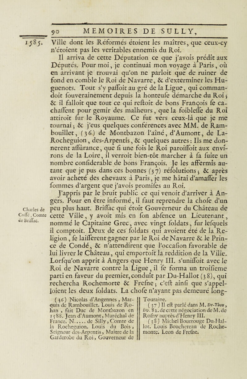 i;S;. Charles de Codé, Comte de Briflac. 90 MEMOIRES DE SULLY, Ville donc les Réformés étoient les maîtres, que ceux-cy n’étoient pas les véritables ennemis du Roi. Il arriva de cette Députation ce que j’avois prédit aux Députés. Pour moi, je continuai mon voyage à Paris , où en arrivant je trouvai qu’on ne parloit que de ruiner de fond en comble le Roi de Navarre, 6c d’exterminer les Hu¬ guenots. Tout s’y paffoit au gré de la Ligue, qui comman- doit fouverainement depuis la lionteufe démarche du Roi -, 6c il falloit que tout ce qui refloit de bons François fe ca- chaffent pour gémir des malheurs, que la foibleffe du Roi attiroit fur le Royaume. Ce fut vers ceux-là que je me tournai; 6c j’eus quelques conférences avec MM. de Ram¬ bouillet , (3 6) de Montbazon l’aîné, d’Aumont, de La- Rocheguion, des-Arpentis, 6c quelques autres : Ils me don¬ nèrent alTurance, que h une fois le Roi paroilToit aux envi¬ rons de la Loire, il verroit bien-tôt marcher à fa fuite un nombre conliderable de bons François. Je les affermis au¬ tant que je pus dans ces bonnes (37) résolutions ; 6c après avoir acheté des chevaux à Paris, je me hâtai d’amaffer les fommes d’argent que j’avois promifes au Roi. J’appris par le bruit public ce qui venoit d’arriver à An¬ gers. Pour en être informé, il faut reprendre la chofe d’un peu plus haut. Briffac qui étoit Gouverneur du Château de cette Ville, y avoit mis en fon abfence un Lieutenant, nommé le Capitaine Grec, avec vingt foldats, fur lefquels il comptoit. Deux de ces foldats qui avoient été de la Re¬ ligion , fe laifferent gagner par le Roi de Navarre 6c le Prin¬ ce de Condé, 6c n’attendirent que l’occafion favorable de lui livrer le Château, qui emportoit la reddition de la Ville. Lorfqu’on apprit à Angers que Henry III. s’uniffoit avec le Roi de Navarre contre la Ligue, il fe forma un troiiieme parti en faveur du premier, conduit par Du-Hallot (38), qui rechercha Rochemorte 6c Frefne; c’eft ainfi que s’appel- joient les deux foldats. La chofe n’ayant pas demeuré long- ( $6) Nicolas d’Angennes, Mar¬ quis de Rambouillet. Louis de R.o- han , fait Duc de Montbazon en 1^88. Jean d’Aumont, Maréchal de France. N.de Silly,Comte de la Rochegnion. Louis du Bois, Seigneur des-Arpentis, Maître de la Garderobe du Roi, Gouverneur de Touraine. ( 37 ) Il eft parlé dans M. De-Thou3 liv. 8 2. de cette négociation de M. de Rofny auprès d’FIenry III. (38) Michel Bourrouge Du-Hal¬ lot. Louis Bouchereau de Roche- monte. Leon de Frefne.