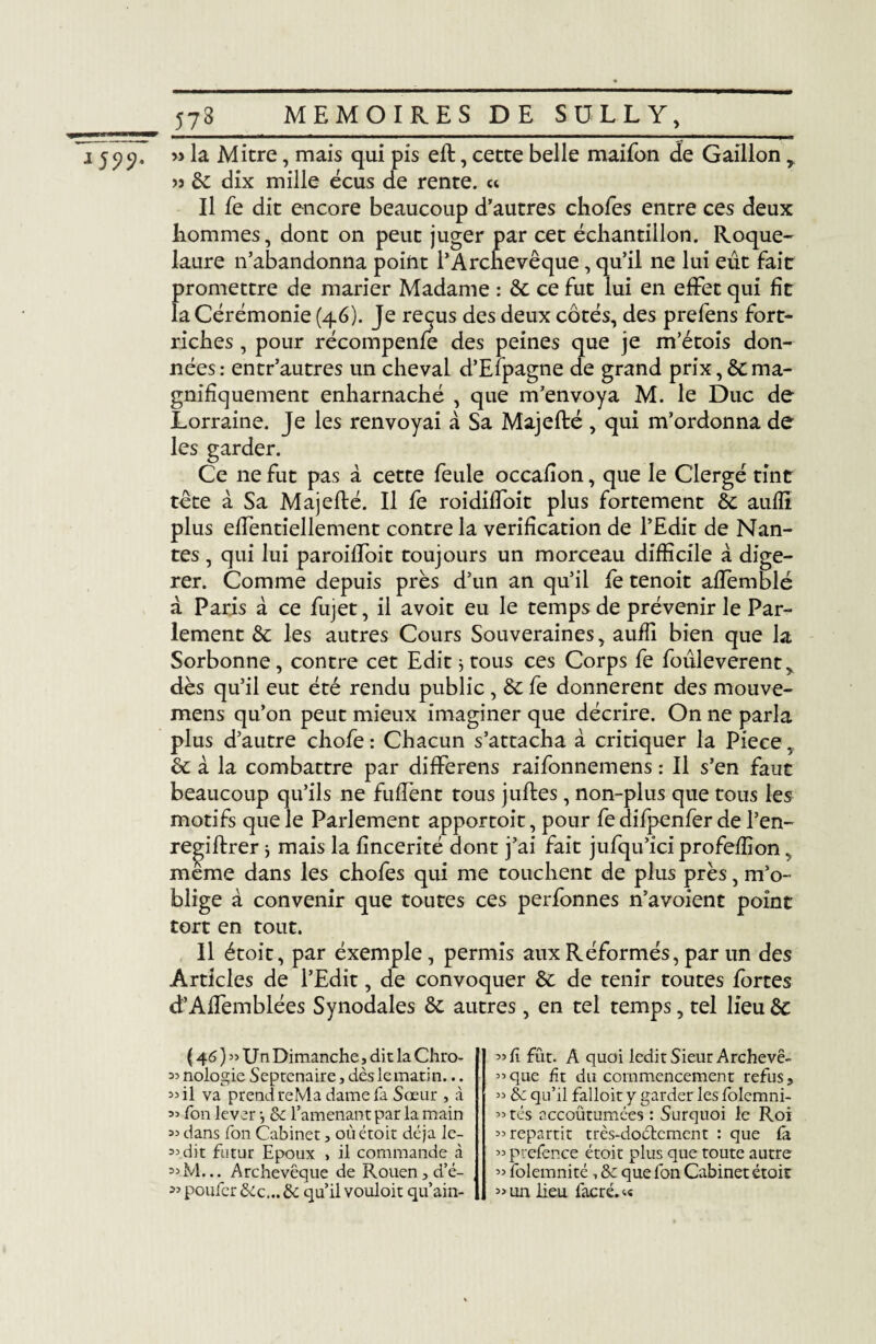 1599- » la Mitre, mais qui pis eft, cette belle maifon de Gaillon r » de dix mille écus de rente. « Il fe dit encore beaucoup d’autres chofes entre ces deux liommes, dont on peut juger par cet échantillon. Roque- laure n’abandonna point l’Archevêque, qu’il ne lui eût fait promettre de marier Madame : de ce fut lui en effet qui fit la Cérémonie (46). Je reçus des deux côtés, des prefens fort- riches , pour récompenfe des peines que je m’étois don¬ nées: entr’autres un cheval d’Efpagne de grand prix, de ma¬ gnifiquement enharnaché , que m’envoya M. le Duc de Lorraine. Je les renvoyai à Sa Majefté, qui m’ordonna de les garder. Ce ne fut pas à cette feule occafîon, que le Clergé tint tête à Sa Majefté. Il fe roidiffoit plus fortement de auffi plus effentiellement contre la vérification de l’Edit de Nan¬ tes , qui lui paroiffoit toujours un morceau difficile à digé¬ rer. Comme depuis près d’un an qu’il fe tenoit affemblé à Paris à ce fujet, il avoit eu le temps de prévenir le Par¬ lement de les autres Cours Souveraines, auffi bien que la Sorbonne, contre cet Edit ; tous ces Corps fe fouleverent, dès qu’il eut été rendu public , de fe donnèrent des mouve- mens qu’on peut mieux imaginer que décrire. On ne parla plus d’autre chofe : Chacun s’attacha à critiquer la Piece, & à la combattre par differens raifonnemens : Il s’en faut beaucoup qu’ils ne fuffent tous juftes, non-plus que tous les motifs que le Parlement apportoit, pour fe difpenfer de l’en- regiftrer} mais la fincerité dont j’ai fait jufqu’ici profeffion, meme dans les chofes qui me touchent de plus près, m’o¬ blige à convenir que toutes ces perfonnes n’avoient point tort en tout. Il étoit, par éxemple, permis aux Réformés, par un des Articles de l’Edit, de convoquer de de tenir toutes fortes d’Affemblées Synodales de autres, en tel temps, tel lieu de ( 46 ) » Un Dimanche, dit la Chro- nologie Septénaire, dès le matin... 5>il va prend reMa dame fa Sœur , à =» Ton lever -, de l’amenant par la main ^ dans Ton Cabinet, où étoit déjà le- dit futur Epoux , il commande à 33 M... Archevêque de Rouen, d’é- 3’ poufer dlc... de qu’il vouloit qu’ain- fût. A quoi ledit Sieur Archevê- ”que fit du commencement refus, » de qu’il falloit y garder les folemni- ^ tés accoutumées : Surquoi le Roi 33 repartit très-doctement : que fâ 33 prcfence étoit plus que toute autre 33 folemnité, de que fon Cabinet étoit » un lieu lacré. <•«