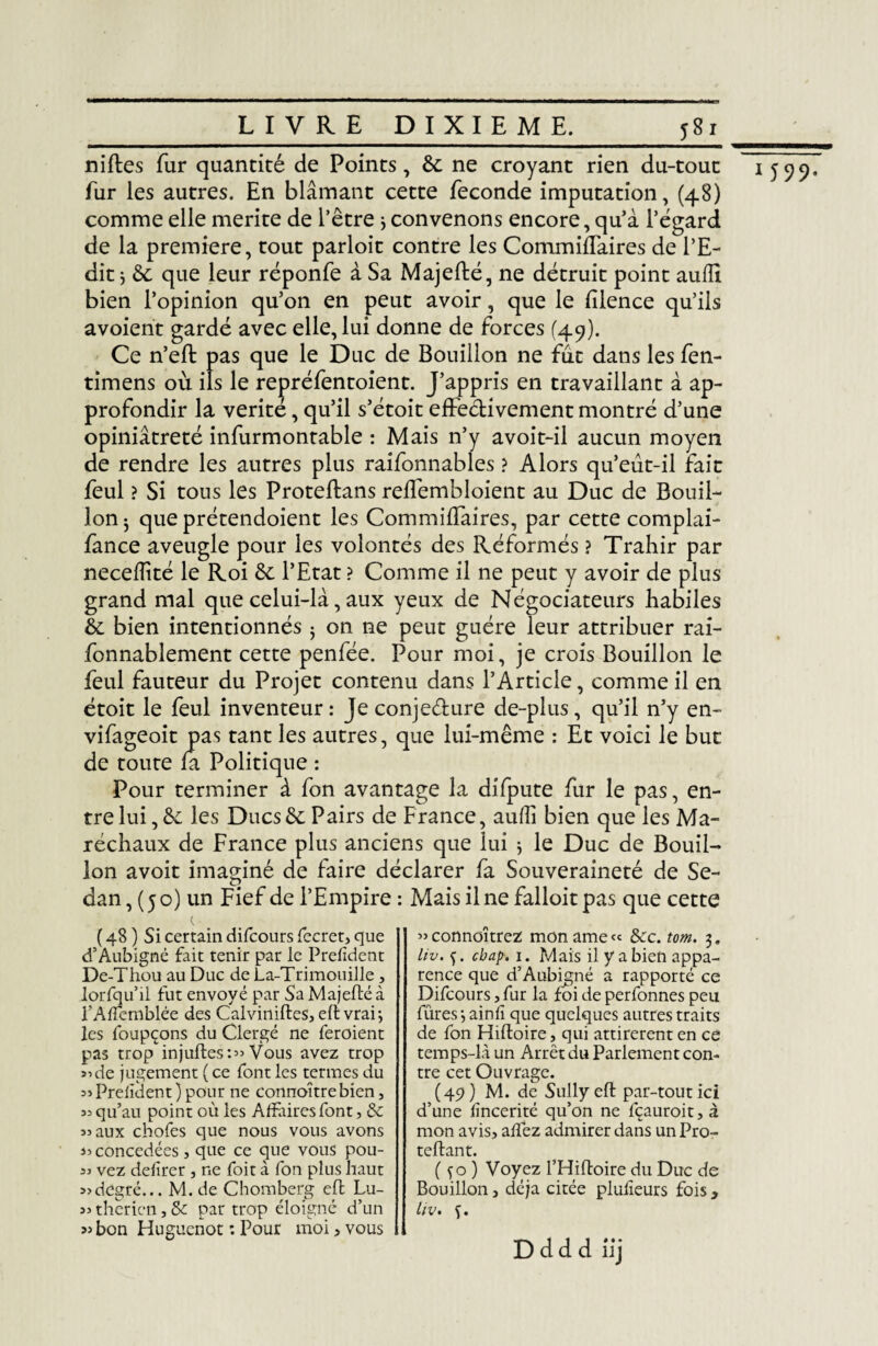 niftes fur quantité de Points, &: ne croyant rien du-tout fur les autres. En blâmant cette fécondé imputation, (48) comme elle mérité de l’être ; convenons encore, qu’à l’égard de la première, tout parloir contre les CommifTaires de l’E¬ dit ; & que leur réponfe à Sa Majeflé, ne détruit point auiïi bien l’opinion qu’on en peut avoir, que le fîlence qu’ils avoient gardé avec elle, lui donne de forces (49). Ce n’eft pas que le Duc de Bouillon ne fut dans les fen- timens où ils le repréfentoient. J’appris en travaillant à ap¬ profondir la vérité, qu’il s’étoit effectivement montré d’une opiniâtreté infurmontable : Mais n’y avoit-il aucun moyen de rendre les autres plus raifonnables ? Alors qu’eut-il fait feul ? Si tons les Proteftans reffembloient au Duc de Bouil¬ lon j que prétendoient les CommifTaires, par cette complai- fance aveugle pour les volontés des Réformés ? Trahir par necefîîté le Roi &: l’Etat ? Comme il ne peut y avoir de plus grand mal que celui-là, aux yeux de Négociateurs habiles fonnablement cette penfée. Pour moi, je crois Bouillon le feul fauteur du Projet contenu dans l’Article, comme il en étoit le feul inventeur : Je conje&ure de-plus, qu’il n’y en- vifageoit pas tant les autres, que lui-même : Et voici le but de toute fa Politique : Pour terminer à fon avantage la difpute fur le pas, en¬ tre lui, &: les Ducs & Pairs de France, auiïi bien que les Ma¬ réchaux de France plus anciens que lui ; le Duc de Bouil¬ lon avoit imaginé de faire déclarer fa Souveraineté de Se¬ dan , (50) un Fief de l’Empire : Mais il ne falloir pas que cette ( 48 ) Si certain difcours fccret, que d’Aubigné fait tenir par le Prefîdent De-Thou au Duc de La-Trimouille, lorfqu’il fut envoyé par Sa Majeflé à l’Afiemblée des Cal vinifies, eft vrai; les foupçons du Clergé ne feroient pas trop injufles:« Vous avez trop »ide jugement ( ce font les termes du Prefîdent)pour ne connoîtrebien, 5= qu’au point où les Affaires font, ôc 93 aux cbofes que nous vous avons 33 concédées, que ce que vous pou- 33 vez defîrer , ne foit à fon plus haut 33degré... M. de Chomberg effc Lu- 93 thericn, & par trop éloigné d’un 33 bon Huguenot : Pour moi, vous D d d d iij ’jconnoitrez mon ame« &c. tom. 3. liv. f. cbap-, 1. Mais il y a bien appa¬ rence que d’Aubigné a rapporté ce Difcours, fur la foi de perfonnes peu fûres ; ainfî que quelques autres traits de fon Hilloire, qui attirèrent en ce temps-là un Arrêt du Parlement con¬ tre cet Ouvrage. (49) M. de Sully eft par-tout ici d’une fîncerité qu’on ne fçauroit, à mon avis, allez admirer dans un Pro- reliant. ( y o ) Voyez l’Hifloire du Duc de Bouillon, déjà citée plulîeurs fois , liv* ç. 1 599-