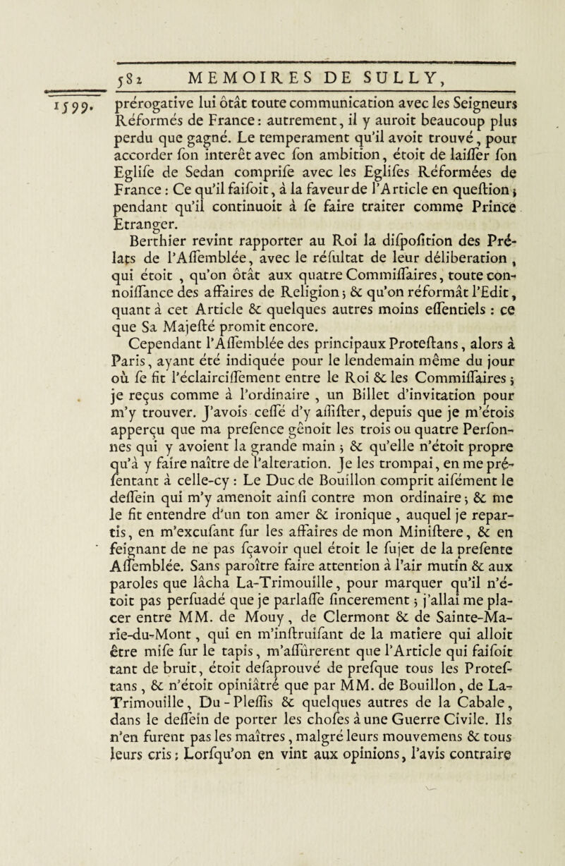 IS99t prérogative lui ôtât toute communication avec les Seigneurs Réformés de France: autrement, il y auroit beaucoup plus perdu que gagné. Le tempérament qu’il avoit trouvé, pour accorder fon interet avec fon ambition, étoit de laifîèr fon Eglife de Sedan comprife avec les Eglifes Réformées de France : Ce qu’il faifoit, à la faveur de l’Article en queftion $ pendant qu’il continuoit à fe faire traiter comme Prince Etranger. Berthier revint rapporter au Roi la difpofition des Pré¬ lats de l’Affemblée, avec le réfultat de leur délibération t qui étoit , qu’on ôtât aux quatre Commiffaires, toute con- noiffance des affaires de Religion 5 6c qu’on réformât l’Edit, quant à cet Article 6c quelques autres moins elfentiels : ce que Sa Majefbé promit encore. Cependant l’Affemblée des principaux Proteftans, alors à Paris, ayant été indiquée pour le lendemain même du jour ou fe fit l’éclairciffement entre le Roi ôcles Commiffaires $ je reçus comme à l’ordinaire , un Billet d’invitation pour m’y trouver. J’avois ceffé d’y afîîfter, depuis que je m’étois apperçu que ma prefence gênoit les trois ou quatre Perfon- nés qui y avoient la grande main $ 6c qu’elle n’étoit propre qu’à y faire naître de l’alteration. Je les trompai, en me pré- fentant à celle-cy : Le Duc de Bouillon comprit aifément le deffein qui m’y amenoit ainfi contre mon ordinaire} 6c me le fit entendre d’un ton amer 6c ironique , auquel je repar¬ tis, en m’excufant fur les affaires de mon Miniftere, 6c en feignant de ne pas fçavoir quel étoit le fujet de la prefente Afîemblée. Sans paroître faire attention à l’air mutin 6c aux paroles que lâcha La-Trimouîlle, pour marquer cju’il n’é¬ toit pas perfuadé que je parlaffe fincerement $ j’allai me pla¬ cer entre MM. de Mouy, de Clermont 6c de Sainte-Ma- rie-du-Mont, qui en m’inftruifant de la matière qui alloit être mife fur le tapis, m’affurerent que l’Article qui faifoit tant de bruit, étoit defaprouvé de prefque tous les ProteL tans, 6c n’étoit opiniâtré que par MM. de Bouillon, de La- Trimouille, Du - Pleffis 6c quelques autres de la Cabale, dans le deffein de porter les chofes aune Guerre Civile. Ils n’en furent pas les maîtres, malgré leurs mouvemens 6c tous leurs cris; Lorfqu’on en vint aux opinions, l’avis contraire