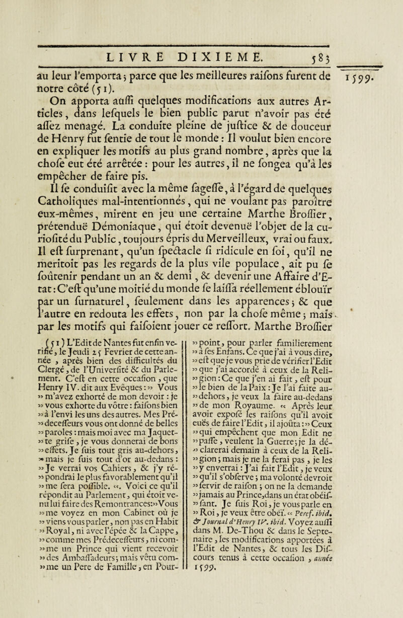 au leur l’emporta * parce que les meilleures raifons furent de notre côté (51). On apporta aüfïi quelques modifications aux autres Ar¬ ticles , dans lefquels le bien public parut n’avoir pas été allez ménagé. La conduite pleine de juftice & de douceur de Henry fut fentie de tout le monde : Il voulut bien encore en expliquer les motifs au plus grand nombre, après que la chofe eut été arrêtée : pour les autres, il ne fongea qu’à les empêcher de faire pis. Il fe conduilit avec la même fagefle, à l’égard de quelques Catholiques mal-intentionnés, qui ne voulant pas paroître eux-mêmes, mirent en jeu une certaine Marthe Brofîîer, prétendue Démoniaque, qui étoit devenue l’objet de la eu- riolîté du Public, toujours épris du Merveilleux, vrai ou faux. Il efb furprenant, qu’un fpeétacle li ridicule en foi, qu’il ne meritoit pas les regards de la plus vile populace, ait pu fe foutenir pendant un an & demi, & devenir une Affaire d’E¬ tat : C’eft qu’une moitié du monde fe laiffa réellement éblouïr Î>ar un furnaturel, feulement dans les apparences 5 de que ’autre en redouta les effets, non par la chofè même 3 mais.. par les motifs qui faifoient jouer ce reffort. Marthe Brofîîer ( fi ) L’Edit de Nantes fut enfin vé¬ rifié j le Jeudi Février de cette an¬ née , après bien des difficultés du Clergé, de l’Univerlîté de du Parle¬ ment. C’eft en cette occafion , que Henry IV. dit aux Evêques : » Vous « m’avez exhorté de mon devoir : je 53 vous exhorte du vôtre : faifons bien «à l’envi les uns des autres. Mes Pré- 33 deceffeurs vous ont donné de belles 33 paroles : mais moi avec ma Jaquet- 33 te grife , je vous donnerai de bons 33 effets. Je fuis tout gris au-dehors, «mais je fuis tout d’or au-dedans : 33Je verrai vos Cahiers, de j’y ré- ’i pondrai le plus favorablement qu’il 33 me fera poffible. «. Voici ce qu’il répondit au Parlement, qui étoit ve¬ nu lui faire des Remontrances^Vous 3> me voyez en mon Cabinet où je 33 viens vous parler, non pas en Habit 33 Royal, ni avec l’épée de la Cappe, >3 comme mes Prédeceffeurs, nicom- 33 me un Prince qui vient recevoir 3> des Ambaffadeurs*, mais vêtu com¬ bine unPere de Famille,en Pour- 33point, pour parler familièrement 33 à fes Enfans. Ce que j’ai à vous dire, 33 ell que je vous prie de vérifier l’Edit 33 que j’ai accordé à ceux de la Reli- 33 gion : Ce que j’en ai fait, eft pour 33 le bien de la Paix : Je Fai faite au- 33 dehors, je veux la faire au-dedans 33 de mon Royaume. <-c Apres leur avoir expofé les raifons qu’il avoir eues de faire l’Edit, il ajouta : 33 Ceux 33 qui empêchent que mon Edit ne 33 paffe , veulent la Guerre ; je la dé- 33 clarerai demain à ceux de la Reli- 33 gion ; mais je ne la ferai pas, je les 33 y enverrai : J’ai fait l’Edit, je veux 33 qu’il s’obferve ; ma volonté devroit ^’fervir de raifon > on ne la demande 33 jamais au Prince,dansunétatobéi£. 33 fant. Je fuis Roi, je vous parle en 33 Roi, je veux être obéi'. « peref. ibid. & Journal d’Henry lis. ibid. Voyez aulli dans M. De-Thou de dans le Septé¬ naire, les modifications apportées à l’Edit de Nantes, de tous les Dif- cours tenus à cette occafion , année ifPP. M99- I