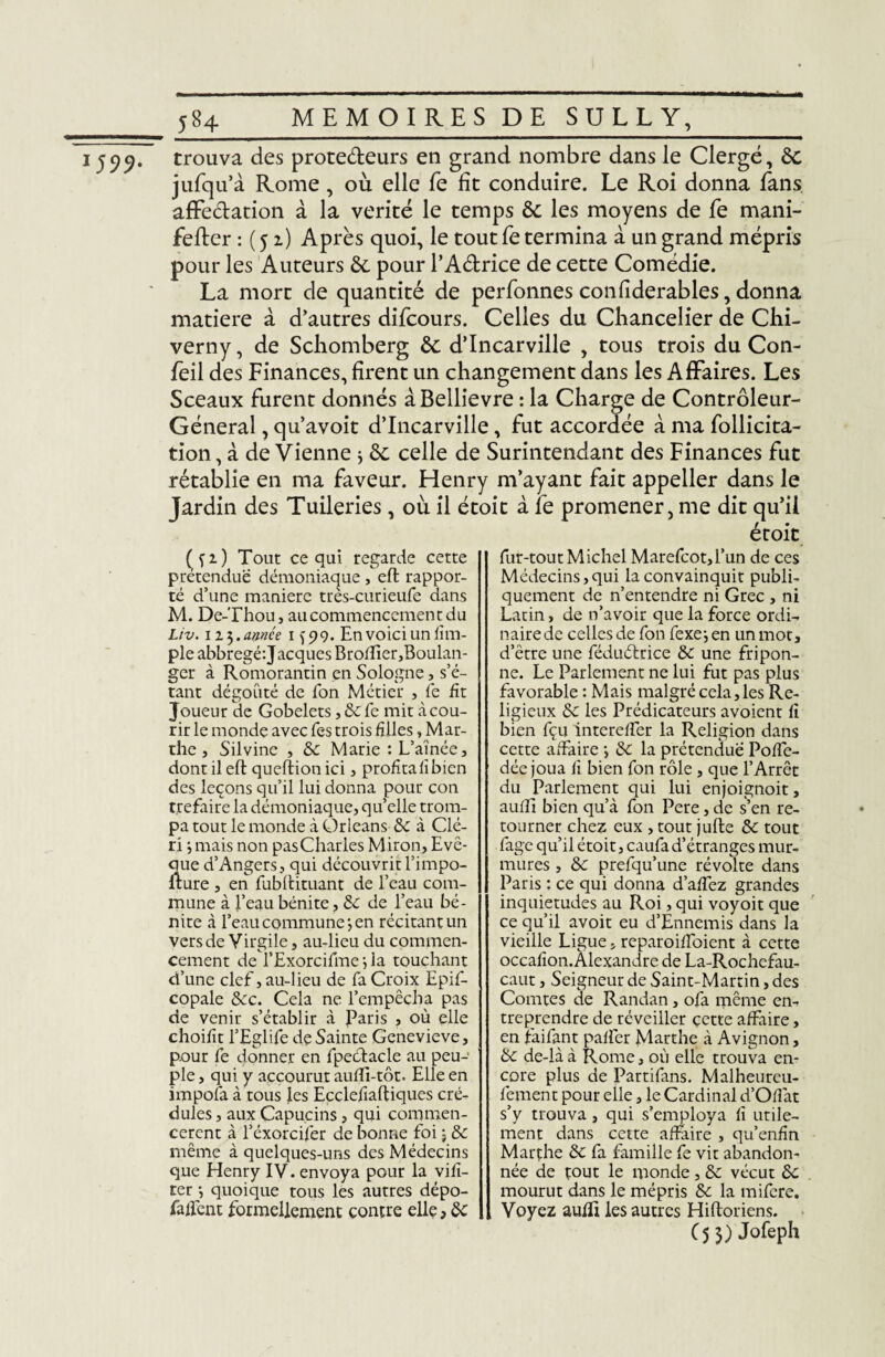 J599‘ trouva des protedeurs en grand nombre dans le Clergé, 6c jufqu’à Rome, où elle fe fît conduire. Le Roi donna fans affedation à la vérité le temps 6c les moyens de fe mani- fefter : ( 51) Après quoi, le tout fe termina à un grand mépris pour les Auteurs 6e pour l’Adrice de cette Comédie. La mort de quantité de perfonnes confîderables, donna matière à d’autres difcours. Celles du Chancelier de Chi- verny, de Schomberg 6c d’Incarville , tous trois du Con- feil des Finances, firent un changement dans les Affaires. Les Sceaux furent donnés àBellievre : la Charge de Contrôleur- Général , qu’avoit d’Incarville, fut accordée à ma follicita- tion, à de Vienne } 6c celle de Surintendant des Finances fut rétablie en ma faveur. Henry m’ayant fait appeller dans le Jardin des Tuileries, où il étoit à le promener, me dit qu’il étoit ( fi) Tout ce qui regarde cette prétendue démoniaque , eft rappor¬ té d’une manière très-curieufe dans M. De-Thou, au commencement du Liv. 11$. apnée 1 ^99. En voici un lîm- ple abbregé'.Jacques Broiïier,Boulan¬ ger à Romorantin en Sologne, s’é¬ tant dégoûté de Ton Métier , fe fit Joueur de Gobelets, 8c fe mit à cou¬ rir le monde avec Tes trois filles, Mar¬ the , Silvine , 8c Marie : L’aînée, dont il eft queftionici, profitafîbien des leçons qu’il lui donna pour con t.refaire la démoniaque, qu’elle trom¬ pa tout le monde à Orléans 8c à Clé- ri j mais non pasCharles Miron, Evë- ciue d’Angers, qui découvrit l’impo- fture , en fubftituant de l’eau com¬ mune à l’eau bénite, 8c de l’eau bé¬ nite à l’eau commune*, en récitant un vers de Virgile, au-lieu du commen¬ cement de l’Exorcifme la touchant d’une clef, au-lieu de fa Croix Epif- copale 8cc. Cela ne l’empêcha pas de venir s’établir à Paris , où elle choifît l’Eglife de Sainte Genevieve, pour fe donner en fpeéfacle au peu¬ ple , qui y accourut auffi-tôt. Elle en impofa à tous les Ecclefîaftiques cré¬ dules , aux Capucins, qui commen¬ cèrent à l’éxorcifer de bonne foi • 8c même à quelques-uns des Médecins que Henry IV. envoya pour la vifï- ter -, quoique tous les autres dépo- faftent formellement contre elle, 8c fur-tout Michel Marefcot,l’un de ces Médecins,qui la convainquit publi¬ quement de n’entendre ni Grec , ni Latin, de n’avoir que la force ordi¬ naire de celles de fon fexe-, en un mot, d’être une féduélrice 8c une fripon¬ ne. Le Parlement ne lui fut pas plus favorable : Mais malgré cela, les Re¬ ligieux 8c les Prédicateurs avoient ft bien fçu intereffer la Religion dans cette affaire ; 8c la prétendue Poffe- dée joua fi bien fon rôle , que l’Arrêt du Parlement qui lui enjoignoit, aufti bien qu’à fon Pere, de s’en re¬ tourner chez eux , tout jufte 8c tout fage qu’il étoit, caufad’étranges mur¬ mures , 8c prefqu’une révolte dans Paris ; ce qui donna d’affez grandes inquiétudes au Roi, qui voyoit que ce qu’il avoit eu d’Ennemis dans la vieille Ligue, reparoiffoient à cette occafion. Alexandre de La-Rochcfau- caut, Seigneur de Saint-Martin, des Comtes de Randan, ofa même en¬ treprendre de réveiller cette affaire, en faifant paffer Marthe à Avignon, 8c de-là à Rome, où elle trouva en¬ core plus de Partifans. Malheureu- fement pour elle, le Cardinal d’Oflat s’y trouva, qui s’employa fi utile¬ ment dans cette affaire , qu’enfin Marthe 8c fa famille fe vit abandon¬ née de tout le monde, 8c vécut 8c mourut dans le mépris 8c la mifere. Voyez auffi les autres Hiftoriens. (5 3) Jofeph