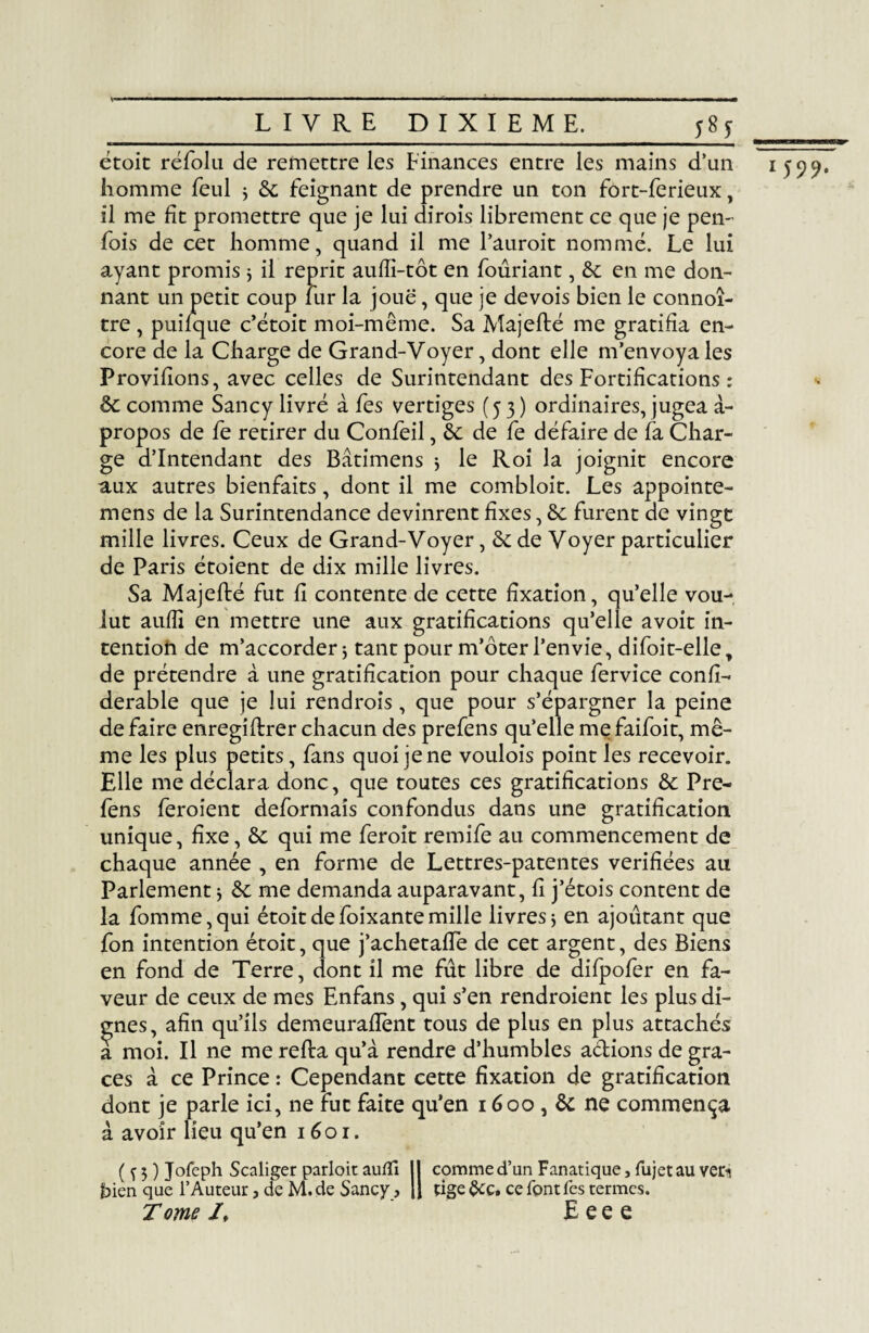 —W—a————i— étoic réfolu de remettre les Finances entre les mains d’un liomme feul j 6c feignant de prendre un ton fort-ferieux, il me fit promettre que je lui dirois librement ce que je pen- fois de cet homme, quand il me l’auroit nommé. Le lui ayant promis ; il reprit aufîi-tôt en fouriant, êc en me don¬ nant un petit coup fur la joue, que je de vois bien le connoî- tre , puifque c’étoit moi-même. Sa Majefté me gratifia en¬ core de la Charge de Grand-Voyer, dont elle m’envoya les Provifions, avec celles de Surintendant des Fortifications : 6c comme Sancy livré à fes vertiges (53) ordinaires, jugea à- propos de fe retirer du Confeil, 6c de fe défaire de fa Char¬ ge d’intendant des Bâtimens 5 le Roi la joignit encore aux autres bienfaits, dont il me combloit. Les appointe- mens de la Surintendance devinrent fixes, 6c furent de vingt mille livres. Ceux de Grand-Voyer, 6cde Voyer particulier de Paris étoient de dix mille livres. Sa Majefté fut fi contente de cette fixation, qu’elle vou¬ lut aufîi en mettre une aux gratifications qu’elle a voit in¬ tention de m’accorder * tant pour m’ôter l’envie, difoit-elle, de prétendre à une gratification pour chaque fervice confi- derable que je lui rendrais, que pour s’épargner la peine de faire enregiftrer chacun des prefens qu’elle me faifoit, mê¬ me les plus petits, fans quoi je ne voulois point les recevoir. Elle me déclara donc, que toutes ces gratifications 6c Pre¬ fens feraient déformais confondus dans une gratification unique, fixe, 6c qui me ferait remife au commencement de chaque année , en forme de Lettres-patentes vérifiées au Parlement * 6c me demanda auparavant, fi j’étois content de la fomme,qui étoitdefoixantemille livresj en ajoutant que fon intention étoit, que j’achetafTe de cet argent, des Biens en fond de Terre, dont il me fût libre de difpofer en fa¬ veur de ceux de mes Enfans, qui s’en rendraient les plus di¬ gnes, afin qu’ils demeuraftènt tous de plus en plus attachés a moi. Il ne me refta qu’à rendre d’humbles actions de grâ¬ ces à ce Prince : Cependant cette fixation de gratification dont je parle ici, ne fut faite qu’en 1600,6c ne commença à avoir lieu qu’en 1601. bien que l’Auteur, de M.de Sancy , || tige&ç, ce font Tes termes. T ome If E e e e 1599-
