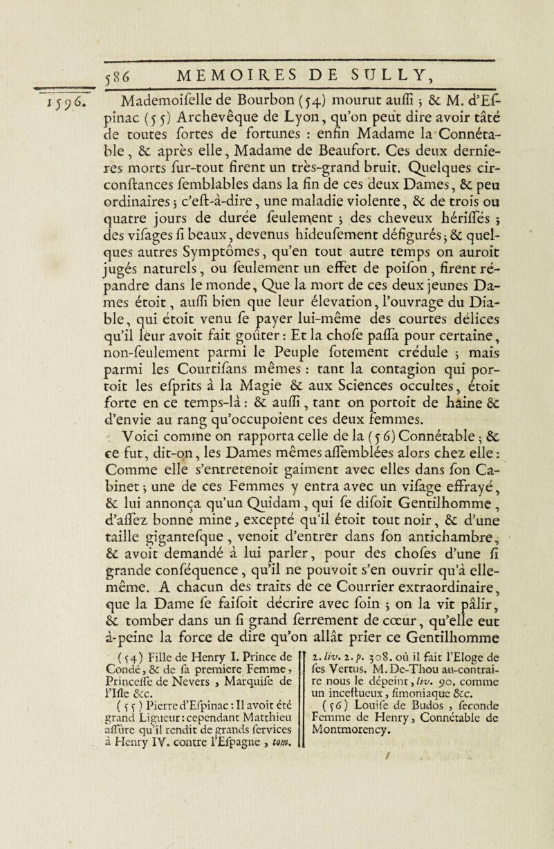 *59^ Mademoifelle de Bourbon (54) mourut auffi * & M. d’Ef- pinac {55) Archevêque de Lyon, qu’on peut dire avoir tâté de toutes fortes de fortunes : enfin Madame la Connéta¬ ble , 6c après elle, Madame de Beaufort. Ces deux derniè¬ res morts fur-tout firent un très-grand bruit. Quelques cir- conftances femblables dans la fin de ces deux Dames, 6c peu ordinaires 5 c’eft-à-dire, une maladie violente, 6c de trois ou quatre jours de durée feulement 5 des cheveux hérilfés j des vifages fi beaux, devenus hideufement défigurés5 8c quel¬ ques autres Symptômes, qu’en tout autre temps on auroit jugés naturels, ou feulement un effet de poifon , firent ré¬ pandre dans le monde. Que la mort de ces deux jeunes Da¬ mes étoit, auffi bien que leur élévation, l’ouvrage du Dia¬ ble , qui étoit venu fe payer lui-même des courtes délices qu’il leur avoit fait goûter : Et la chofe paffa pour certaine, non-feulement parmi le Peuple fotement crédule 5 mais parmi les Courtifans mêmes : tant la contagion qui por- toit les efprits à la Magie 6c aux Sciences occultes, étoit forte en ce temps-là : 6c auffi , tant on portoit de haine 6c d’envie au rang qu’occupoient ces deux femmes. Voici comme on rapporta celle de la (5 6) Connétable ; 6c ce fut, dit-on, les Dames mêmesaffemblées alors chez elle: Comme elle s’entretenoit gaiment avec elles dans fon Ca¬ binet-, une de ces Femmes y entra avec un vifage effrayé, 6c lui annonça qu’un Quidam, qui fe difoit Gentilhomme , d’affez bonne mine, excepté qu’il étoit tout noir, 6c d’une taille gigantefque , venoit d’entrer dans fon antichambre, 6c avoit demandé à lui parler, pour des chofes d’une fi grande conféquence, qu’il ne pouvoit s’en ouvrir qu’à elle- même. A chacun des traits de ce Courrier extraordinaire, que la Dame fe faifoit décrire avec foin 5 on la vit pâlir, 6c tomber dans un fi grand ferrement de cœur, qu’elle eut à-peine la force de dire qu’on allât prier ce Gentilhomme ( ^4) Fille de Henry I. Prince de Condé, & de fa première Femme, PrincelFe de Nevers , Marquife de Fille &c. ( f f ) Pierre d’Efpinac : Il avoit été grand Ligueur'.cependant Matthieu allure qu’il rendit de grands fervices à Henry IV. contre l’Elpagne , tm. z.liv. z.p. 308. où il fait l’Eloge de fes Vertus. M. De-Thou au-contrai¬ re nous le dépeint,liv. 90. comme un inceltueux, fimoniaque &cc. ( s 6 ) Louife de Budos , fécondé Femme de Henry, Connétable de Montmorency. !