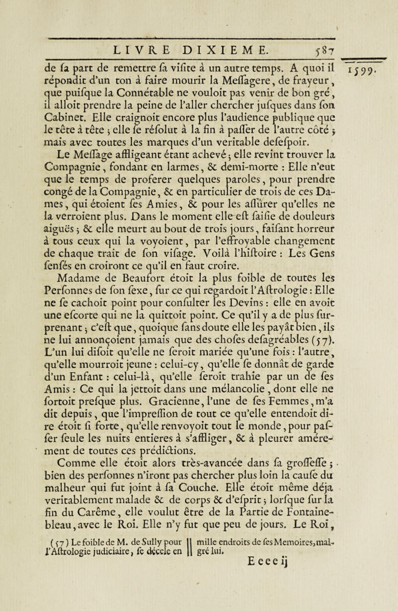 de fa parc de remettre fa vifîte à un autre temps. A quoi il répondit d’un ton à faire mourir la Meffagere, de frayeur, que puifque la Connétable ne vouloit pas venir de bon gré, il alloit prendre la peine de l’aller chercher jufques dans fon Cabinet. Elle craignoit encore plus l’audience publique que le tête à tête 3 elle fe réfolut à la fin à paffer de l’autre côté $ mais avec toutes les marques d’un véritable defefpoir. Le MefTage affligeant étant achevé $ elle revint trouver la Compagnie, fondant en larmes, de demi-morte : Elle n’eut que le temps de proférer quelques paroles, pour prendre congé de la Compagnie, de en particulier de trois de ces Da¬ mes, qui étoient fes Amies, de pour les affûrer qu’elles ne la verroient plus. Dans le moment elle efl faille de douleurs aigues j de elle meurt au bout de trois jours, faifant horreur à tous ceux qui la voyoient, par l’effroyable changement de chaque trait de fon vifage. Voilà Phiftoire : Les Gens fenfés en croiront ce qu’il en faut croire. Madame de Beaufort étoit la plus foible de toutes les Perfonnes de fon fexe, fur ce qui regardoit P Aftrologie : Elle ne fe cachoit point pour confulter les Devins : elle en avoir une efeorte qui ne la quittoit point. Ce qu’il y a de plus fur- prenant ^ c’efl: que, quoique fans doute elle les payât bien, ils ne lui annonçaient jamais que des chofes defagréables (57). L’un lui difoit qu’elle ne feroit mariée qu’une fois : l’autre, qu’elle mourroit jeune : celui-cy, qu’elle fe donnât de garde d’un Enfant : celui-là, qu’elle feroit trahie par un de fes Amis : Ce qui la jettoit dans une mélancolie , dont elle ne fortoit prefque plus. Gracienne, l’une de fes Femmes,m’a dit depuis, que l’imprefflon de tout ce qu’elle entendoit di¬ re étoit fî forte, qu’elle renvoyoit tout le monde, pour paf- fer feule les nuits entières à s’affliger, de à pleurer amère¬ ment de toutes ces prédidions. Comme elle étoit alors très-avancée dans fa grofîefïe $ - bien des perfonnes n’iront pas chercher plus loin la caufe du malheur qui fut joint à fa Couche. Elle étoit même déjà véritablement malade de de corps de d’efprit 5 lorfque fur la fin du Carême, elle voulut être de la Partie de Fontaine¬ bleau, avec le Roi. Elle n’y fut que peu de jours. Le Roi, f Aftrologie judiciaire, fe décele en j| gré lui. E e e e i j 1599.