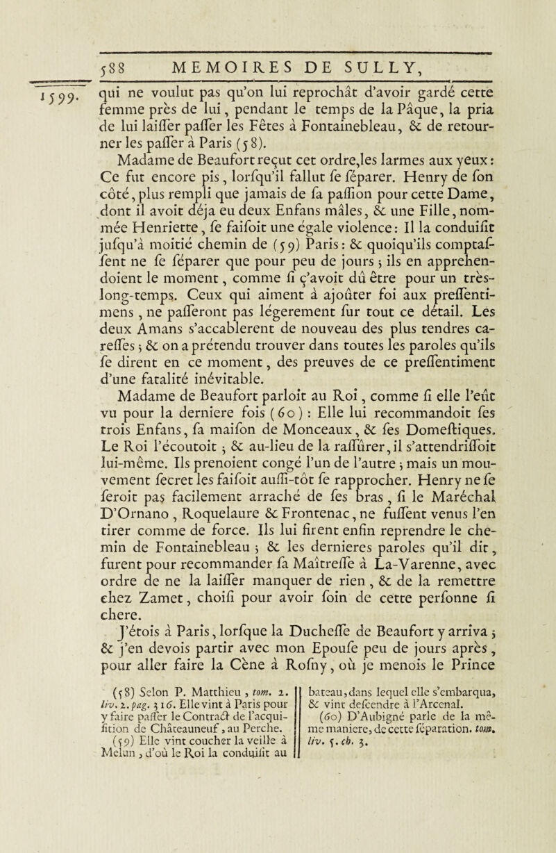 qui ne voulut pas qu’on lui reprochât d’avoir gardé cette femme près de lui, pendant le temps de la Pâque, la pria de lui laidèr palier les Fêtes à Fontainebleau, 6c de retour¬ ner les palier à Paris (58). Madame de Beaufortreçut cet ordre,les larmes aux yeux: Ce fut encore pis, lorfqu’il fallut fe féparer. Henry de fon côté, plus rempli que jamais de fa palfion pour cette Dame, dont il avoit déjà eu deux Enfans mâles, 8c une Fille, nom¬ mée Henriette, fe faifoit une égale violence: Il la conduific jufqu’à moitié chemin de (59) Paris: 6c quoiqu’ils comptaf- fent ne fe féparer que pour peu de jours $ ils en apprehen- doient le moment, comme E ç’avoit dû être pour un très- long-temps. Ceux qui aiment à ajouter foi aux preEènti- mens , ne palferont pas légèrement fur tout ce détail. Les deux Amans s’accablèrent de nouveau des plus tendres ca- relfes 5 8c on a prétendu trouver dans toutes les paroles qu’ils fe dirent en ce moment, des preuves de ce preflentimene d’une fatalité inévitable. Madame de Beaufort parloit au Roi, comme E elle l’eût vu pour la derniere fois (60) : Elle lui recommandoit fes trois Enfans, fa maifon de Monceaux, 8c fes DomeEiques. Le Roi l’écoutoit ^ 8c au-lieu de la raEûrer,il s’attendriEoit lui-même. Ils prenoient congé l’un de l’autre j mais un mou¬ vement fecret les faifoit auEi-tôt fe rapprocher. Henry ne fe feroit pas facilement arraché de fes bras, E le Maréchal D’Ornano , Roquelaure 8c Frontenac, ne fuEent venus l’en tirer comme de force. Ils lui firent enfin reprendre le che¬ min de Fontainebleau } 6c les dernieres paroles qu’il dit, furent pour recommander fa Maîtrefle à La-Varenne, avec ordre de ne la laiEèr manquer de rien, 6c de la remettre chez Zamet, choifi pour avoir foin de cette perfonne E chere. J’étois â Paris, lorfque la DucheEe de Beaufort y arriva 5 6c j’en de vois partir avec mon Epoufe peu de jours après, pour aller faire la Cène à Rofny, où je menois le Prince (^8) Selon P. Matthieu , tom. 1. I liv. i.pag. 516. Elle vint à Paris pour y faire palier le Contrat de l’acqui- Etion de Châteauneuf, au Perche. Melun j d’où le Roi la conduilit au bateau,dans lequel elle s’embarqua, 8c vint delcendre ci l’Arcenal. {60) D’Aubigné parle de la mê¬ me maniéré, de cette réparation, tom,