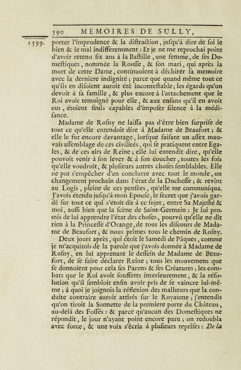 __ 5jK> 599. porter l’imprudence 6c la diftra&ion, jufqu’à dire de foi le bien 6c le mal indifféremment : Et je ne me reprochai point d’avoir retenu fîx ans à la Baftille ,une femme, de fes Do- meftiques, nommée la Rouffe , 6c fon mari, qui après la mort de cette Dame, continuoient à déchirer fa mémoire avec la derniere indignité * parce que quand même tout ce qu’ils en difoient auroit été inconteftable} les égards qu’on devoit à fa famille , 6c plus encore à l’attachement que le Roi avoit témoigné pour elle, 6c aux enfans qu’il en avoit eus, étoient feuls capables d’impofer fîlence à la médi- fance. Madame de Rofny ne laiffa pas d’être bien furprife de tout ce qu’elle entendoit dire à Madame de Beaufort * 6c elle le fut encore davantage, lorfque faifant un affez mau¬ vais aiïèmblage de ces civilités, qui fe pratiquent entre Ega* les, 6c de ces airs de Reine * elle lui entendit dire, qu’elle pouvoit venir à fon lever 6c à fon coucher, toutes les fois qu’elle voudrait, 6c plufieurs autres chofes femblables. Elle ne put s’empêcher d’en conclurre avec tout le monde, un changement prochain dans l’état de la Ducheffe ; 6c revint au Logis, pleine de ces penfées, qu’elle me communiqua, j’avois étendu jufqu’à mon Epoufe, le fecret que j’avois gar¬ dé fur tout ce qui s’étoit dit à ce fujet, entre Sa Majefté 6c moi, auffi bien que la fcène de Saint-Germain : Je lui pro¬ mis de lui apprendre l’état des chofes, pourvu qu’elle ne dît rien à la Princeffe d’Orange, de tous les difcours de Mada¬ me de Beaufort 5 6c nous prîmes tous le chemin de Rofny. Deux jours après, qui étoit le Samedi de Pâques, comme je m’acquitois de la parole que j’avois donnée à Madame de Rofny, en lui apprenant le delfein de Madame de Beau- fort, de fe faire déclarer Reine * tous les mouvemens que fe donnoient pour cela fes Pareils 6c fes Créatures ; les com¬ bats que le Roi avoit foufferts intérieurement, 6c la réfo- lution qu’il fembloit enfin avoir pris de fe vaincre lui-mê¬ me \ à quoi je joignois la réflexion des malheurs que la con¬ duite contraire auroit attirés fur le Royaume ; j’entendis qu’on tirait la Sonnette de la première porte du Château, au-delà des Fofles : 6c parce qu’aucun des Domeftiques ne répondit, le jour n’ayant point encore paru ; on redoubla avec force, 6c une voix s’écria à pluiîeurs reprifes : De U