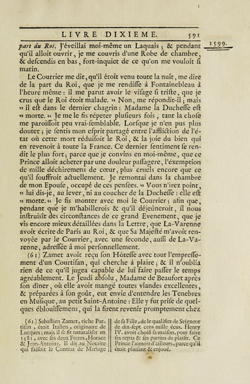 part du Roi. J’éveillai moi-même un Laquais 3 &: pendant qu’il alloit ouvrir, je me couvris d’une Robe de chambre, de defeendis en bas, fort-inquiet de ce qu’on me vouloit fi matin. Le Courrier me dit,qu’il étoit venu toute la nuit, me dire de la part du Roi, que je me rendilTe à Fontainebleau à l’heure même : il me parut avoir le vifage fi trille, que je crus que le Roi étoit malade. >> Non, me répondit-il3 mais il eft dans le dernier chagrin : Madame la DuchelTe eft 33 morte. « Je me le fis répéter plulîeurs fois, tant la choie me paroifToit peu vrai-femblable. Lorfque je n’en pus plus douter ; je fentis mon efprit partagé entre l’afflidion de l’é¬ tat où cette mort réduifoit le Roi, de la joie du bien qui en revenoit à toute la France. Ce dernier fentiment fe ren¬ dit le plus fort3 parce que je convins en moi-même, que ce Prince alloit acheter par une douleur palfagere, l’éxemption de mille déchiremens de cœur, plus cruels encore que ce qu’il foufFroit a&uellement. Je remontai dans la chambre de mon Epoufe, occupé de ces penfées. Vous n’irez point, « lui dis-je, au lever, ni au coucher de la DuchelTe : elle eft w morte.» Je fis monter avec moi le Courrier 3 afin que, pendant que je m’habillerois de qu’il déjeuneroit, il nous inflruisît des circonftances de ce grand Evénement, que je vis encore mieux détaillées dans la Lettre, que La-Varenne avoit écrite de Paris au Roi, de que Sa Majefté m’avoit ren¬ voyée par le Courrier, avec une fécondé, aulfi de La-Va¬ renne, adrelfée à moi perfonnellement. (61) Zamet avoit reçu Ton HôtelTe avec tout Pemprelîè- ment d’un Courtifan, qui cherche à plaire 3 de il n’oublia rien de ce qu’il jugea capable de lui faire palfer le temps agréablement. Le Jeudi abfolu, Madame de Beaufort après fon dîner, où elle avoit mangé toutes viandes excellentes, de préparées à fon goût, eut envie d’entendre les Tenebres en Mulîque, au petit Saint-Antoine : Elle y futprife de quel¬ ques éblouiffemens, qui la firent revenir promptement chez (61 ) Sebaftien Zamet, riche Par- tifan , étoit Italien , originaire de Lucques 3 mais il le fit naturalifer en 1 f 81, avec Tes deux Freres, Horace de Jean-Antoine. Il dit au Notaire qui faifok le Contrat de Mariage de fa Fille, de le qualifier de Seigneur de dix-fept cens mille écus. Henry IV. avoit choifi la maifon, pour faire fes repas de lés parties de plaifir. Ce Prince l’aimoir d’ailleurs, parce qu’il étoit plailant de enjoué.